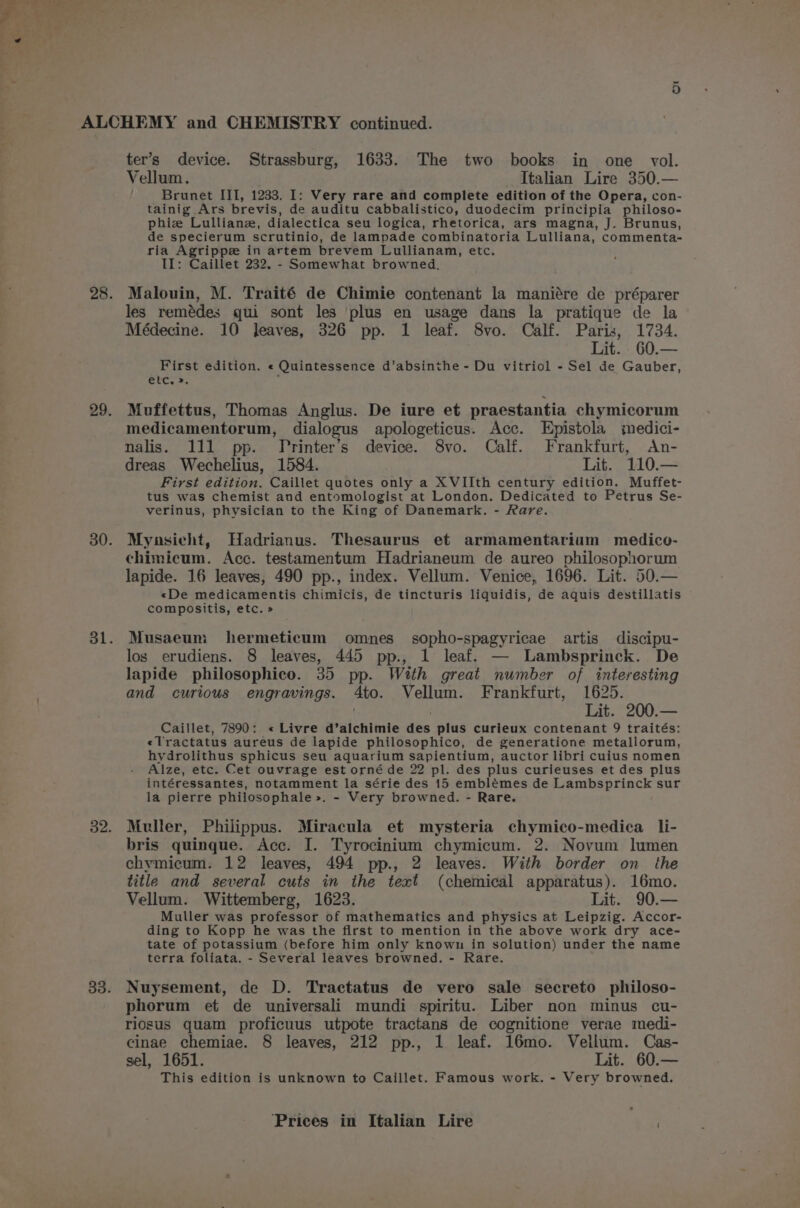 Vellum. Italian Lire 350.— Brunet III, 1233. I: Very rare and complete edition of the Opera, con- tainig Ars brevis, de auditu cabbalistico, duodecim principia philoso- phiz Lullianz, dialectica seu logica, rhetorica, ars magna, J. Brunus, de specierum scrutinio, de lampade combinatoria Lulliana, commenta- ria Agrippe in artem brevem Lullianam, etc. II: Caillet 232. - Somewhat browned. Malouin, M. Traité de Chimie contenant la maniére de préparer les remédes qui sont les plus en usage dans la pratique de la Médecine. 10 Jeaves, 326 pp. 1 leaf. 8vo. Calf. Paris, 1734. Lit. _60.— First edition. « Quintessence d’absinthe - Du vitriol - Sel de Gauber, etc. ». t Muffettus, Thomas Anglus. De iure et praestantia chymicorum medicamentorum, dialogus apologeticus. Acc. Epistola medici- nalis. 111 pp. Yrinter’s device. 8vo. Calf. Frankfurt, An- dreas Wechelius, 1584. Lit. 110.— First edition. Caillet quotes only a XVIIth century edition. Muffet- tus was chemist and entomologist at London. Dedicated to Petrus Se- verinus, physician to the King of Danemark. - Rare. Mynasiecht, Hadrianus. Thesaurus et armamentarium medico- chimicum. Acc. testamentum Hadrianeum de aureo philosophorum lapide. 16 leaves, 490 pp., index. Vellum. Venice, 1696. Lit. 50.— «De medicamentis chimicis, de tincturis liquidis, de aquis destillatis compositis, etc. » Musaeum: hermeticum omnes sopho-spagyricae artis discipu- los erudiens. 8 leaves, 445 pp., 1 leaf. — Lambsprinck. De lapide philosophico. 35 pp. With great number of interesting and curious engravings. 4to. Vellum. Frankfurt, 1625. . : Lit. 200.— Caillet, 7890: « Livre d’alchimie des plus curieux contenant 9 traités: «Tractatus aureus de lapide philosophico, de generatione metallorum, hydrolithus sphicus seu aquarium sapientium, auctor libri cuius nomen Alze, etc. Cet ouvrage est orné de 22 pl. des plus curieuses et des plus intéressantes, notamment la série des 15 emblémes de Lambsprinck sur la pierre philosophale &gt;». - Very browned. - Rare. Muller, Philippus. Miracula et mysteria chymico-medica li- bris quingque. Acc. I. Tyrocinium chymicum. 2. Novum lumen chymicum. 12 leaves, 494 pp., 2 leaves. With border on_ the title and several cuts in the text (chemical apparatus). 16mo. Vellum. Wittemberg, 1623. Lit. 90.— Muller was professor of mathematics and physics at Leipzig. Accor- ding to Kopp he was the first to mention in the above work dry ace- tate of potassium (before him only known in solution) under the name terra foliata. - Several leaves browned. - Rare. Nuysement, de D. Tractatus de vero sale secreto philoso- phorum et de universali mundi spiritu. Liber non minus cu- riosus quam proficuus utpote tractans de cognitione verae medi- cinae chemiae. § leaves, 212 pp., 1 leaf. 16mo. Vellum. Cas- sel, 1651. Lit. 60.— This edition is unknown to Caillet. Famous work. - Very browned.