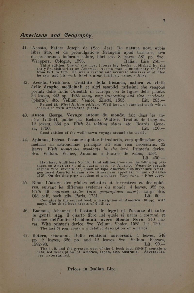 libri duo, et de promulgatione -Evangelii apud barbaros, sive ce procuranda indorum salute, libri sex. 8 leaves, 581 pp. 8vo. Wrappers, Cologne, 1596. Italian Lire 250.— Third edition. One of the most interesiing books published by the early Spanish writer on America. Acosta was a missionary in Peru from 1571 to 1576. He was a careful and accurate observer of all that he saw, and his work is of a great intrinsic value. - Rare. Acosta, Cristoforo. Trattato della historia, natura et virti delle droghe medicinali et altri semplici rarissimi che vengono portati dalle Indie Orientali in Europa con le figure delle piante. 26 leaves, 342 pp. With many very interesting and fine -voodcuts. (plants). 4to. Vellum. Venice, Ziletti, 1585. Lit. 285.— Pritzel 13. First Italian edition. Well known botanical work which deals also with Americana plants. Anson, George. Voyage autour du monde, fait dans les an- nées 1740-44, publié par Richard Walter. Traduit de l’anglois. 12 leaves, 364 pp. With 34 folding plates. 4to. Boards. Gene- va, 1750. Lit. 120.— Good edition of the well-known voyage around the world. Apianus, Petrus. Cosmographiae introductio, cum quibusdam geo- metriae ac astronomiae principiis ad eam rem necessariis. 32 leaves. With wumerous woodcuts in the text. Printer’s device. 8vo. Vellum. Venice, Antonius e Fratres de Sabio, 1533. Harrisse, Additions No. 100. First edition. Contains the following pas- sages on America: «.. alia quarta pars ab Americo Vesputio segucis ingenii viro, inventa est, quam ab ispo Americo eiusinventore Ameri- gen quasi Americi terram sive Americam appellari volunt.» (Leaves 22-23). On the title-pige woodcut of a sphere. Very rare. - Fine copy. Bion. L’usage des globes célestes et terrestres et des sphé- res, suivant les différens systémes du monde. 4 leaves, 382 pp. With 49 enyraved plates (also geographical maps). Large 8vo. Old calf, back gilt. Paris, 1751. Lit. 60.— Contains in the second book a description of America (10 pp). with maps. The third book treats of dialling. Boemus, Johannes. I Costumi, le leggi et V’usanze di tutte le genti. Agg. il quarto libro nel quale si narra i costumi et VYusanze dell’Indie Occidentali, overo Mondo Novo. 240 lea- ves. With printer’s device. 8vo. Vellum. Venice, 1585. Lit. 120.— The last 53 pag. contain a detailed descriation of America. ay Giovanni. Delle relationi ‘universali. 4 leaves, 548 pp. s2 leaves, 326 pp. and 12 leaves. 8vo. Vellum. Ferrara, 1592-93. Lit. 90.— The 4., 5. and the greatest part of the 6. book (pp. 350-547) contain a detailied description of America, Japan, also Australia. - Several lea- ves waterstained.