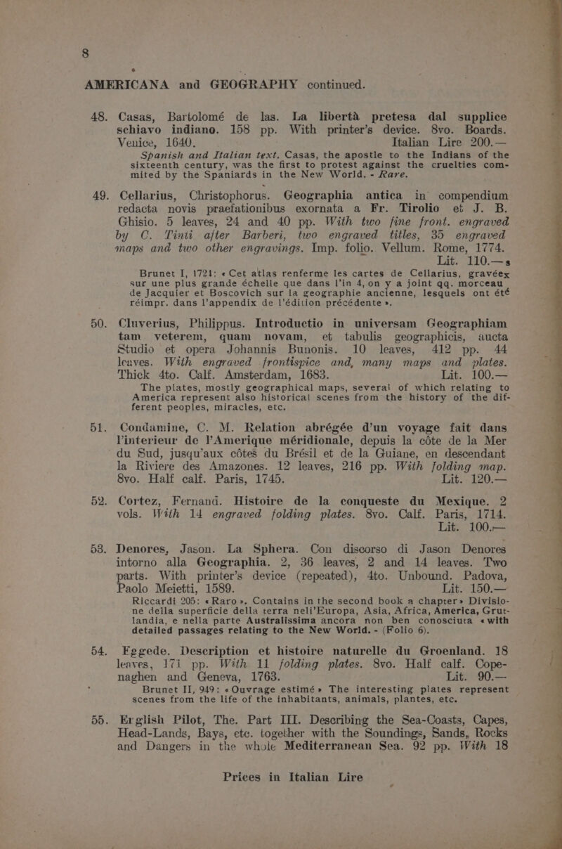 e Casas, Bartolomé de las. La libert&amp; pretesa dal supplice schiavo indiano. 158 pp. With printer’s device. 8vo. Boards. Venice, 1640. Italian Lire 200.— Spanish and Italian text, Casas, the apostle to the Indians of the sixteenth century, was the first to protest against the cruelties com- mited by the Spaniards in the New World. - Rare. Cellarius, Christophorus. Geographia antica in compendium redacta novis praefationibus exornata a Fr. Tirolio et J. B. Ghisio. 5 leaves, 24 and 40 pp. With two fine front. engraved by C. Tinii ajter Barberi, two engraved titles, 35 engraved maps and two other engravings. Imp. folio. Vellum. Rome, 1774. Lit. 110.—s Brunet I, 1721: « Cet atlas renferme les cartes de Cellarius, gravéex sur une plus grande échelle que dans l’in 4,on y a joint qq. morceau de Jacquier et Boscovich sur la geographie ancienne, lesquels ont été réimpr. dans l’appendix de l’édition précédente ». Cluverius, Philippus. Introductio in universam Geographiam tam veterem, quam novam, et tabulis geographicis, aucta Studio et opera Johannis Bunonis. 10 leaves, 412 pp. 44 leaves. With engraved frontispice and, many maps and_ plates. Thick 4to. Calf. Amsterdam, 1683. Lit. 100.— The plates, mostly geographical maps, several of which relating to America represent also historical scenes from the history of the dif- ferent peoples, miracles, etc. Condamine, C. M. Relation abrégée d’un voyage fait dans Vinterieur de l’Amerique méridionale, depuis la céte de Ja Mer du Sud, jusqu’aux cétes du Brésil et de la Guiane, en descendant la Riviere des Amazones. 12 leaves, 216 pp. With folding map. Svo. Half calf. Paris, 1745. Lit. 120.— Cortez, Fernand. Histoire de la conqueste du Mexique. 2 vols. With 14 engraved folding plates. 8vo. Calf. Paris, 1714. Lit. 100.— Denores, Jason. La Sphera. Con discorso di Jason Denores intorno alla Geographia. 2, 36 leaves, 2 and 14 leaves. Two parts. With printer’s device (repeated), 4to. Unbound. Padova, Paolo Meietti, 1589. Lit. 150.— Riccardi 205: «Raro». Contains in the second book a chapter» Divisio- ne della superficie della terra neli’Europa, Asia, Africa, America, Grut- landia, e nella parte Australissima ancora non ben conosciuta «with detailed passages relating to the New World. - (Folio 6). Fegede. Description et histoire naturelle du Groenland. 18 leaves, 171 pp. With 11 folding plates. 8vo. Half calf. Cope- naghen and Geneva, 1763. Lit. 90.— Brunet II, 949: « Ouvrage estimé» The interesting plates represent scenes from the life of the inhabitants, animals, plantes, etc. Erglish Pilot, The. Part III. Describing the Sea-Coasts, Capes, Head-Lands, Bays, etc. together with the Soundings, Sands, Rocks and Dangers in the whole Mediterranean Sea. 92 pp. With 18 en