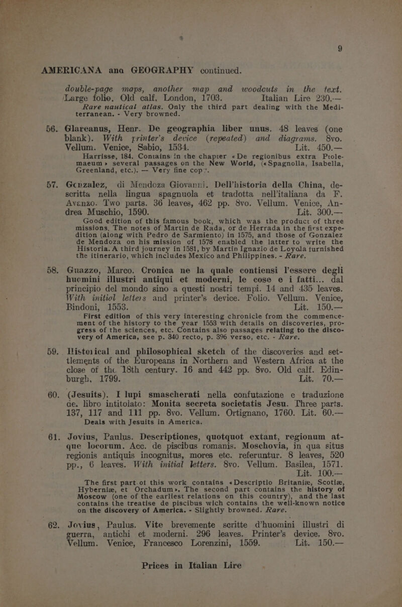 56. 57. 59. 60. 62, double-page maps, another map and woodcuts in the text. Rare nautical atlas. Only the third part dealing with the Medi- terranean. - Very browned. Glareanus, Henr. De geographia liber unus. 48 leaves (one blank). With rrinter’s device (repeated) and diagrams. 8vo. Vellum. Venice, Sabio, 1534. Lit. 450.— Harrisse, 184. Contains in the chapter «De regionibus extra Ptole- maeum >» several passages on the New World, («Spagnolla, Isabella, Greenland, etc.). — Very fine cop7. Gcuzalez, di Mendoza Giovanni. Deli’historia della China, de- scritta nella lingua spagnuola et tradotta nellitaliana da F. Avenzo. Two parts. 36 leaves, 462 pp. 8vo. Vellum. Venice, An- drea Muschio, 1590. Lit. 300.— Good edition of this famous book, which was the product of three missions, The notes of Martin de Rada, or de Herrada in the first expe- dition (along with Pedro de Sarmiento) in 1575, and those of Gonzalez de Mendoza on his mission of 1578 enabled the latter to write the Historia. A third journey in 1581, by Martin Ignazio de Loyola turnished the itinerario, which includes Mexico and Philippines. - Rare. Guazzo, Marco. Cronica ne la quale contiensi lessere degli hucmini illustri antiqui et moderni, le cose e i fatti... dal principio del mondo sino a questi nostri tempi. 14 and 435 leaves. With initiol letters and printer’s device. Folio. Vellum. Venice, Bindoni, 1553. Lit. 150.— First edition of this very interesting chronicle from the commence- ment of the history to the year 1553 with details on discoveries, pro- gress of the sciences, etc. Contains also passages relating to the disco- very of America, see p. 340 recto, p. 396 verso, etc. - Rave. Histeiical and philosophical sketch of the discoveries and set- tlements of the Europeans in Northern and Western Africa at the close of th. 18th century. 16 and 442 pp. 8vo. Old calf. Edin- burgh, 1799. Lit, 70.— (Jesuits). I lupi smascherati nella confutazione e traduzione ae. libro intitolato: Monita secreta societatis Jesu. Three parts. 137, 117 and 111 pp. 8vo. Vellum. Ortignano, 1760. Lit. 60.— Deals with Jesuits in America. Jovius, Paulus. Descriptiones, quotquot extant, regionum at- que locorum. Acc. de piscibus romanis. Moschovia, in qua situs regionis antiquis incognitus, mores etc. referuntur. 8 leaves, 520 pp., 6 leaves. With initial letters. 8vo. Vellum. Basilea, 1571. Lit. 100.— The first part.ot this work contains «Descriptio Britaniz, Scotiz, Hyberniz, et Orchadum». The second part contains the history of Moscow (one of the earliest relations on this country), and the last contains the treatise de piscibus wich contains the well-known notice on the discovery of America. - Slightly browned. Rare. Jovius, Paulus. Vite brevemente scritte @huomini illustri di guerra, antichi et moderni. 296 leaves. Printer’s device. 8vo. Vellum. Venice, Francesco Lorenzini, 1559. Lit. 150.—