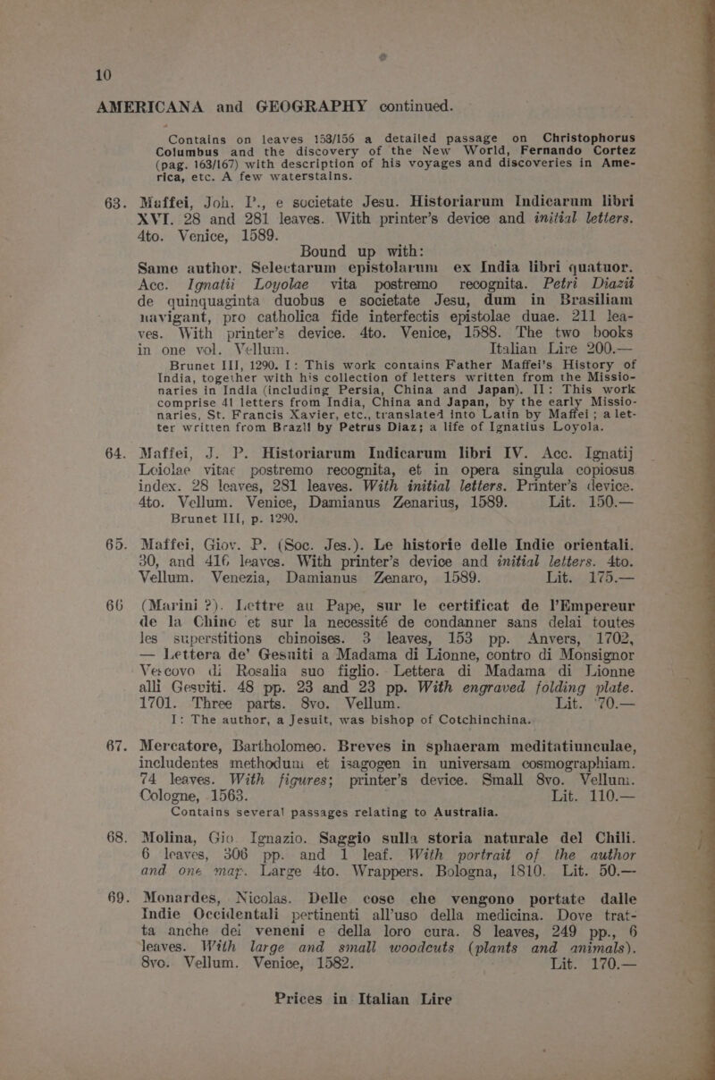 66 Contains on leaves 153/156 a detailed passage on Christophorus Columbus and the discovery of the New World, Fernando Cortez (pag. 163/167) with description of his voyages and discoveries in Ame- rica, etc. A few waterstains. Meffei, Joh. P., e societate Jesu. Historiarum Indicarum libri XVI. 28 and 281 leaves. With printer’s device and initial letters. 4to. Venice, 1589. Bound up with: Same author. Selectarum epistolarum ex India libri quatuor. Ace. Ignatii Loyolae vita postremo recognita. Petri Diazii de quinguaginta duobus e societate Jesu, dum in Brasiliam navigant, pro catholica fide interfectis epistolae duae. 211 lea- ves. With printer’s device. 4to. Venice, 1588. The two books in one vol. Vellum. Italian Lire 200.— Brunet III, 1290. I: This work contains Father Maffei’s History of India, together with his collection of letters written from the Missio- naries in India (including Persia, China and Japan). 11: This work comprise 41 letters from India, China and Japan, by the early Missio- naries, St. Francis Xavier, etc., translated into Latin by Maffei; a let- ter written from Brazil by Petrus Diaz; a life of Ignatius Loyola. Maffei, J. P. Historiarum Indicarum libri IV. Acc. Ignatij Leiolae vitae postremo recognita, et in opera singula copiosus. index. 28 leaves, 281 leaves. With initial letters. Printer’s device. 4to. Vellum. Venice, Damianus Zenarius, 1589. Lit. 150.— Brunet III, p. 1290. Maffei, Giov. P. (Soc. Jes.). Le historie delle Indie orientali. 30, and 416 leaves. With printer’s device and initial letters. 4to. Vellum. Venezia, Damianus Zenaro, 1589. Lit. 175.— (Marini ?). Lettre au Pape, sur le certificat de l’Kmpereur de la Chine et sur la necessité de condanner sans delai toutes Jes superstitions chinoises. 3 leaves, 153 pp. Anvers, 1702, — Lettera de’ Gesuiti a Madama di Lionne, contro di Monsignor Vescovo di Rosalia suo figlio.. Lettera di Madama di MLionne alli Gesviti. 48 pp. 23 and 23 pp. With engraved folding plate. 1701. Three parts. S8vo. Vellum. Lit. ‘70.— I: The author, a Jesuit, was bishop of Cotchinchina. Mercatore, Bartholomeo. Breves in sphaeram meditatiunculae, includentes methoduni et isagogen in universam cosmographiam. 74 leaves. With figures; printer’s device. Small 8vo. Velluni. Cologne, 1563. Lit. 110.— Contains several passages relating to Australia. Molina, Gio Ignazio. Saggio sulla storia naturale del Chili. 6 leaves, 306 pp. and 1 leaf. With portrait of the author and one map. Large 4to. Wrappers. Bologna, 1810. Lit. 50.— Monardes, Nicolas. Delle cose che vengono portate dalle Indie Occidentali pertinenti all’uso della medicina. Dove trat- ta anche dei veneni e della loro cura. 8 leaves, 249 pp., 6 leaves. With large and small woodcuts (plants and animals). Svc. Vellum. Venice, 1582. Lit. 170.—
