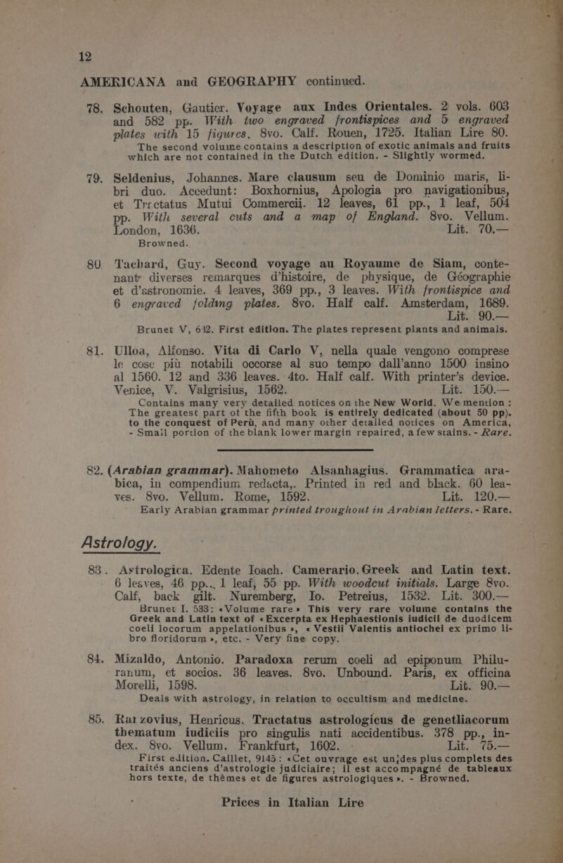 AMERICANA and GEOGRAPHY continued. 78. Schouten, Gautier. Voyage aux Indes Orientales. 2 vols. 603 and 582 pp. With. two engraved frontispices and 5 engraved plates with 15 figures. 8vo. Calf. Rouen, 1725. Italian Lire 80. The second volume contains a description of exotic animals and fruits which are not contained in the Dutch edition. - Slightly wormed. 79. Seldenius, Johannes. Mare clausum seu de Dominio maris, li- bri duo. Accedunt: Boxhornius, Apologia pro navigationibus, et Trectatus Mutui Commercii. 12 leaves, 61 pp., 1 leaf, 504 pp. With several cuts and a map of England. 8vo. Vellum. London, 1636. Lit. 70.— Browned. 80. Tachard, Guy. Second voyage au Royaume de Siam, conte- nant diverses remarques d’histoire, de physique, de Géographie et d’astronomie. 4 leaves, 369 pp., 3 leaves. With frontispice and 6 engraved folding plates. 8vo. Half calf. Amsterdam, ie Lit. 90.— Brunet V, 632. First edition. The plates represent plants and animals. 81. Ulloa, Alfonso. Vita di Carlo V, nella quale vengono comprese le cose pit. notabili occorse al suo tempo dall’anno 1500 insino al 1560. 12 and 336 leaves. 4to. Half calf. With printer’s device. Venice, V. Valgrisius, 1562. Lit. 150..— Contains many very detailed notices on the New World. We mention : The greatest part ot the fifth book is entirely dedicated (about 50 pp). to the conquest of Peri, and many other detailed notices on America, - Small portion of the blank lower margin repaired, a few stains. - Rare. 82. (Arabian grammar). Mabometo Alsanhagius. Grammatica ara- bica, in compendium redacta,. Printed in red and black. 60 lea- ves. 8vo. Vellum. Rome, 1592. Lit. 120.— Early Arabian grammar printed troughout in Arabian letters. - Rare. Astrology. 83. Astrologica. Edente Ioach.. Camerario.Greek and Latin text. 6 leaves, 46 pp... 1 leaf, 55 pp. With woodcut initials. Large &amp;vo. Calf, back gilt. Nuremberg, Io. Petreius, 15382. Lit. 300.— Brunet I. 533: «Volume rare» This very rare volume contains the Greek and Latin text of «Excerpta ex Hephaestionis iudicii de duodicem coeli locorum appelationibus », « Vestii Valentis antiochei ex primo li- bro floridorum », etc. - Very fine copy. 84. Mizaldo, Antonio. Paradoxa rerum coeli ad epiponum Philu- 'ranum, et socios. 36 leaves. 8vo. Unbound. Paris, ex officina Morelli, 1598. Lit. 90.— Deals with astrology, in relation to occultism and medicine. 85. Ra1zovius, Henricus. Tractatus astrologicus de genetliacorum thematum iudiciis pro singulis nati accidentibus. 378 pp., in- dex. 8vo. Vellum. Frankfurt, 1602. - Lit. 75.— First edition, Caillet, 9145: «Cet ouvrage est unjdes plus complets des traités anciens d’astrologie judiciaire; il est accompagné de tableaux hors texte, de thémes et de figures astrologiques ». - Browned. Prices in Italian Lire ——— ese Ss SS YE ——— eee