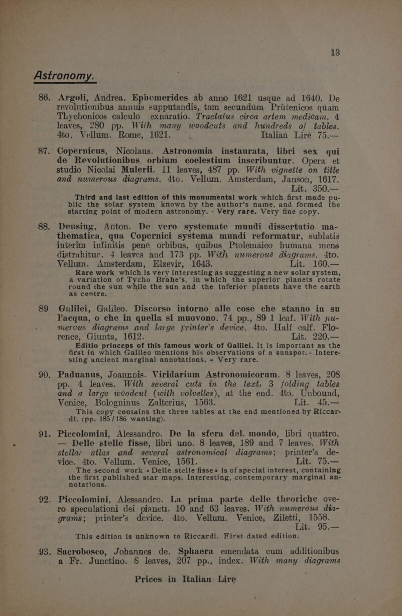 87. 88. 89 90. 91. 92. 93. Argoli, Andrea. Ephemerides. ab anno 1621 usque ad 1640. De revolutionibus aunuis supputandis, tam secundum Pritenicos quam Thychonicos calculo exnaratio. Tractatus circa artem medicam. 4 leaves, 280 pp. With many woodcuts and hundreds of tables. 4to. Vellum. Rome, 1621. : Italian Liré 75.— Copernicus, Nicolaus. Astronomia instaurata, libri sex qui de Revolutionibus, orbium coelestium inscribuntur. Opera et studio Nicolai Mulerii. 11 leaves, 487 pp. With vignette on title and numerous diagrams. 4to. Vellum. Amsterdam, Janson, 1617. Lit. 350.— Third and last edition of this monumental work which first made pu- blic the solar system known by the author’s name, and formed the starting point of modern astronomy. - Very rare. Very fine copy. Deusing, Anton. De vero systemate mundi dissertatio ma- thematica, qua Copernici systema mundi reformatur, sublatis interim infinitis pene orbibus, quibus Ptolemaico humana mens distrahitur. 4 leaves and 173 pp. With numerous dtagrams. Ato. Vellum. Amsterdam, Elzevir, 1643. Lit. 160.— Rare work which is very interesting as suggesting a new solar system, a variation of Tycho Brahe’s, in which the superior planets rotate round the sun while the sun and the inferior planets have the earth as centre. Galilei, Galileo. Discorso intorno alle cose che stanno in su Vacqua, o che in quella si muovono. 74 pp., 89 1 leaf. With nu- merous diagrams and large printer's device. 4to. Half calf. Flo- rence, Giunta, 1612. Lit. 220.— Editio princeps of this famous work of Galilei. It is important as the first in which Galileo mentions his observations of a sunspot. - Intere- sting ancient marginal annotations. - Very rare. Paduanus, Joanrnis. Viridarium Astronomicorum. 8 leaves, 208 pp. 4 leaves. With severai cuts in the text, 3 folding tables and a large woodcut (with volvelles), at the end. 4to. Unbound, Venice, Bologninus Zalterius, 1563. Lit. 45.— This copy contains the three tables at the end mentioned by Riccar- di. (pp. 185/186 wanting). Piccolomini, Alessandro. De la sfera del. mendo, libri quattro. — Delle stelle fisse, libri uno. 8 leaves, 189 and 7 leaves. With stellar atlas and several astronomical diagrams; printer’s de- vice. 4to. Vellum. Venice, 1561. Lit. 75.— The second work « Delle stelle fisse» is of special interest, containing the first published star maps. Interesting, contemporary marginal an- notations. Piccolomini, Alessandro. La prima parte delle theoriche ove- ro speculationi dei pianeti. 10 and 63 leaves. With numerous dta- grams; printer’s dcvice. 4to. Vellum. Venice, Ziletti, 1558. Lit. 95.— This edition is unknown to Riccardi. First dated edition. Sacrobosco, Johannes de. Sphaera emendata cum additionibus a Fr. Junctino. § leaves, 207 pp., index. With many diagrams