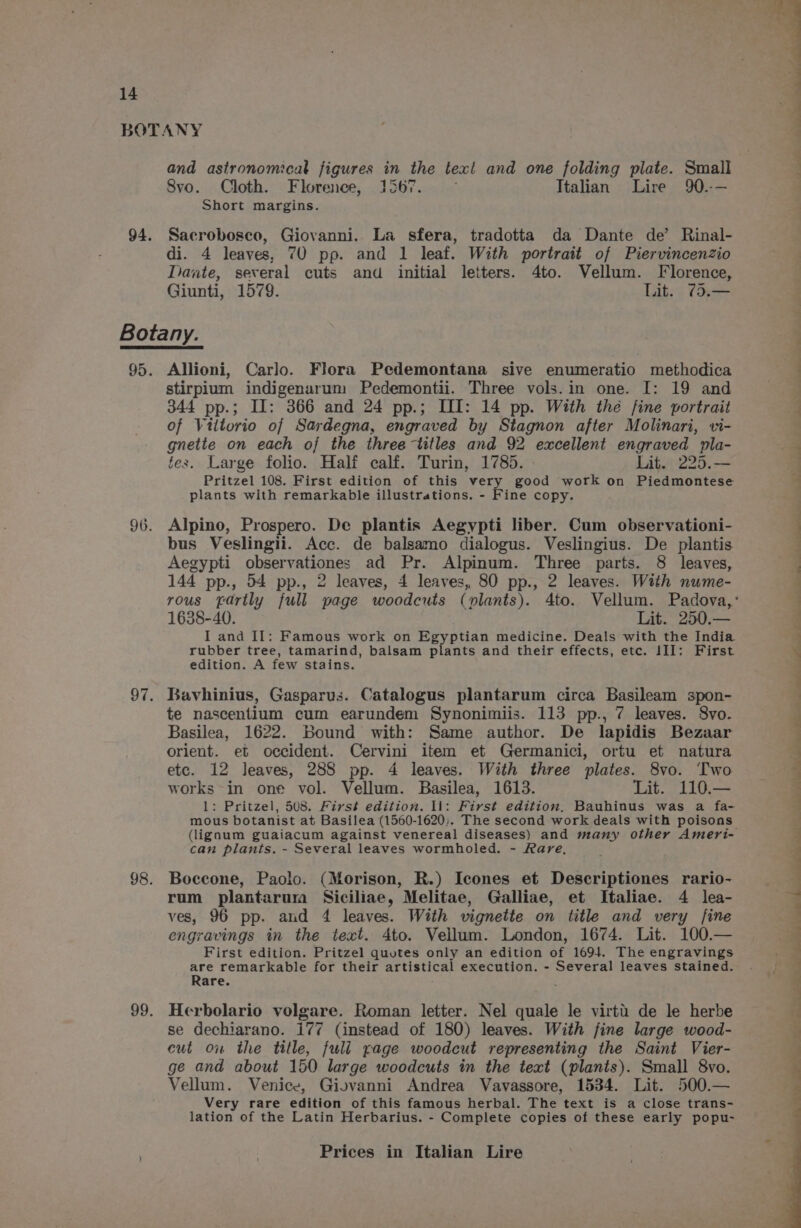 and astronomical figures in the teal and one folding plate. Small 8Svo. Cloth. Florence, 1567. Italian Lire 90.-— Short margins. Sacrobosco, Giovanni. La sfera, tradotta da Dante de’ Rinal- di. 4 leaves, 70 pp. and 1 leaf. With portrait of Piervincenzio Dante, several cuts and initial letters. 4to. Vellum. Florence, Giunti, 1579. Lit. 73.— Allioni, Carlo. Flora Pedemontana sive enumeratio methodica stirpium indigenarum Pedemontii. Three vols.in one. I: 19 and 344 pp.; II: 366 and 24 pp.; LI: 14 pp. With the fine portrait of Vittorio of Sardegna, engraved by Stagnon after Molinari, vi- gnette on each of the three titles and 92 excellent engraved pla- fes. Large folio. Half calf. Turin, 1785. Lit. 225.— Pritzel 108. First edition of this very good work on Piedmontese plants with remarkable illustrations. - Fine copy. Alpino, Prospero. De plantis Aegypti liber. Cum observationi- bus Veslingii. Acc. de balsamo dialogus. Veslingius. De plantis Aegypti observationes ad Pr. Alpinum. Three parts. 8 leaves, 144 pp., 54 pp., 2 leaves, 4 leaves, 80 pp., 2 leaves. With nume- 1638-40. Lit. 250.— I and II: Famous work on Egyptian medicine. Deals with the India rubber tree, tamarind, balsam plants and their effects, etc. III: First edition. A few stains. Bavhinius, Gasparus. Catalogus plantarum circa Basileam spon- te nascentium cum earundem Synonimiis. 113 pp., 7 leaves. Svo. Basilea, 1622. Bound with: Same author. De lapidis Bezaar orient. et occident. Cervini item et Germanici, ortu et natura etc. 12 leaves, 288 pp. 4 leaves. With three plates. 8vo. Two works in one vol. Vellum. Basilea, 1613. Lit. 110.— 1: Pritzel, 508. First edition. Il: First edition, Bauhinus was a fa- mous botanist at Basilea (1560-1620). The second work deals with poisons can plants. - Several leaves wormholed. - Rare, Boccone, Paolo. (Morison, R.) Icones et Descriptiones rario- rum plantarum Siciliae, Melitae, Galliae, et Italiae. 4 lea- ves, 96 pp. and 4 leaves. With vignette on title and very fine engravings in the text. 4to. Vellum. London, 1674. Lit. 100.— First edition. Pritzel quotes only an edition ts 1694. The engravings are remarkable for their artistical execution. - Several leaves stained. Rare. Herbolario volgare. Roman letter. Nel quale le virti de le herbe se dechiarano. 177 (instead of 180) leaves. With fine large wood- cut ou the title, full page woodcut representing the Saint Vier- ge and about 150 large woodcuts in the text (plants). Small 8vo. Vellum. Venice, Giovanni Andrea Vavassore, 1534. Lit. 500.— Very rare edition of this famous herbal. The text is a close trans- lation of the Latin Herbarius. - Complete copies of these early popu- Prices in Italian Lire ee ee en eee eee eee i Poe x , . Te a ae ee Ie, ke ese ai bi aii nha)