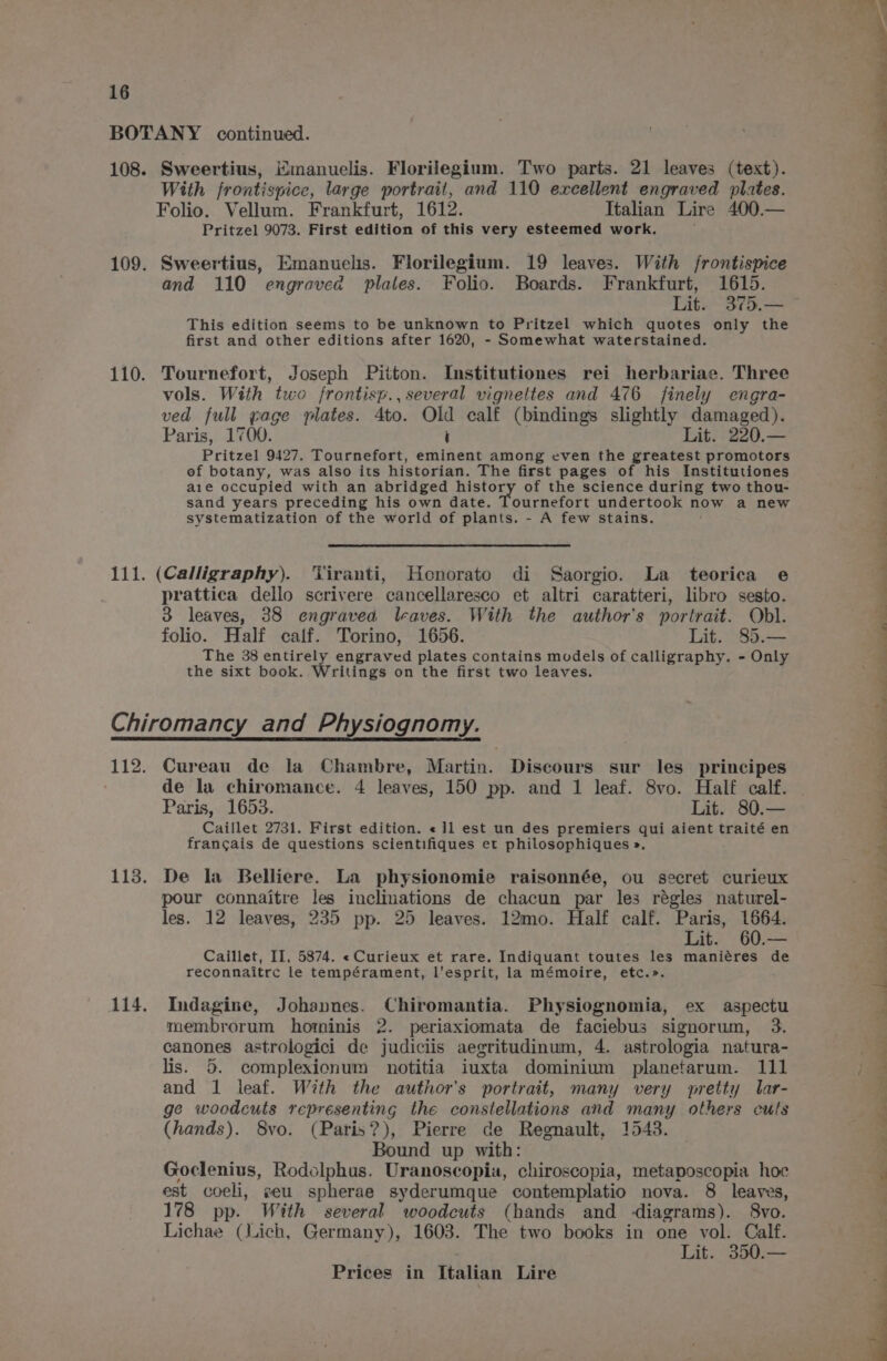 BOTANY continued. 108. Sweertius, Mmanuelis. Florilegium. Two parts. 21 leaves (text). With frontispice, large portrait, and 110 excellent engraved plates. Folio. Vellum. Frankfurt, 1612. Italian Lire 400.— Pritzel 9073. First edition of this very esteemed work. 109. Sweertius, Emanuelis. Florilegium. 19 leaves. With /rontispice and 110 engraved plates. Folio. Boards. Frankfurt, 1615. Lit. 375.— This edition seems to be unknown to Pritzel which quotes only the first and other editions after 1620, - Somewhat waterstained. 110. Tournefort, Joseph Pitton. Institutiones rei herbariae. Three vols. With two frontisp., several vigneltes and 476 finely engra- ved full gage plates. 4to. Old calf (bindings slightly damaged). Paris, 1700. i Lit. 220.— Pritzel 9427. Tournefort, eminent among even the greatest promotors of botany, was also its historian. The first pages of his Institutiones are occupied with an abridged history of the science during two thou- sand years preceding his own date. Tournefort undertook now a new systematization of the world of plants. - A few stains. 111. (Calligraphy). ‘Tiranti, Honorato di Saorgio. La teorica e prattica dello scrivere cancellaresco et altri caratteri, libro sesto. 3 leaves, 38 engravea leaves. With the author's portrait. Obl. folio. Half calf. Torino, 1656. Lit. 85.— The 38 entirely engraved plates contains models of calligraphy. - Only the sixt book. Writings on the first two leaves. Chiromancy and Physiognomy. 112. Cureau de la Chambre, Martin. Discours sur les principes de la chiromance. 4 leaves, 150 pp. and 1 leaf. 8vo. Half calf. Paris, 1653. Lit. 80.— Caillet 2731. First edition. «]l est un des premiers qui aient traité en francais de questions scientifiques et philosophiques ». 113. De la Belliere. La physionomie raisonnée, ou secret curieux pour connaitre les inclinations de chacun par les régles naturel- les. 12 leaves, 235 pp. 25 leaves. 12mo. Half calf. Paris, 1664. Lit. 60.— Caillet, II, 5874. «Curieux et rare. Indiquant toutes les maniéres de reconnaitrc le tempérament, l’esprit, la mémoire, etc.». 114. Indagine, Johannes. Chiromantia. Physiognomia, ex aspectu membrorum hominis 2. periaxiomata de faciebus signorum, 3. canones astrologici de judiciis aegritudinum, 4. astrologia natura- lis. 5. complexionum notitia iuxta dominium planetarum. 111 and 1 leaf. With the author's portrait, many very pretty lar- ge woodcuts representing the constellations and many others culs (hands). 8vo. (Paris?), Pierre de Regnault, 1543. Bound up with: Goclenius, Rodclphus. Uranoscopia, chiroscopia, metaposcopia hoc est coeli, seu spherae syderumque contemplatio nova. 8 leaves, 178 pp. With several woodcuts (hands and -diagrams). 8vo. Lichae (ich, Germany), 1603. The two books in one vol. Calf. Lit. 350.—