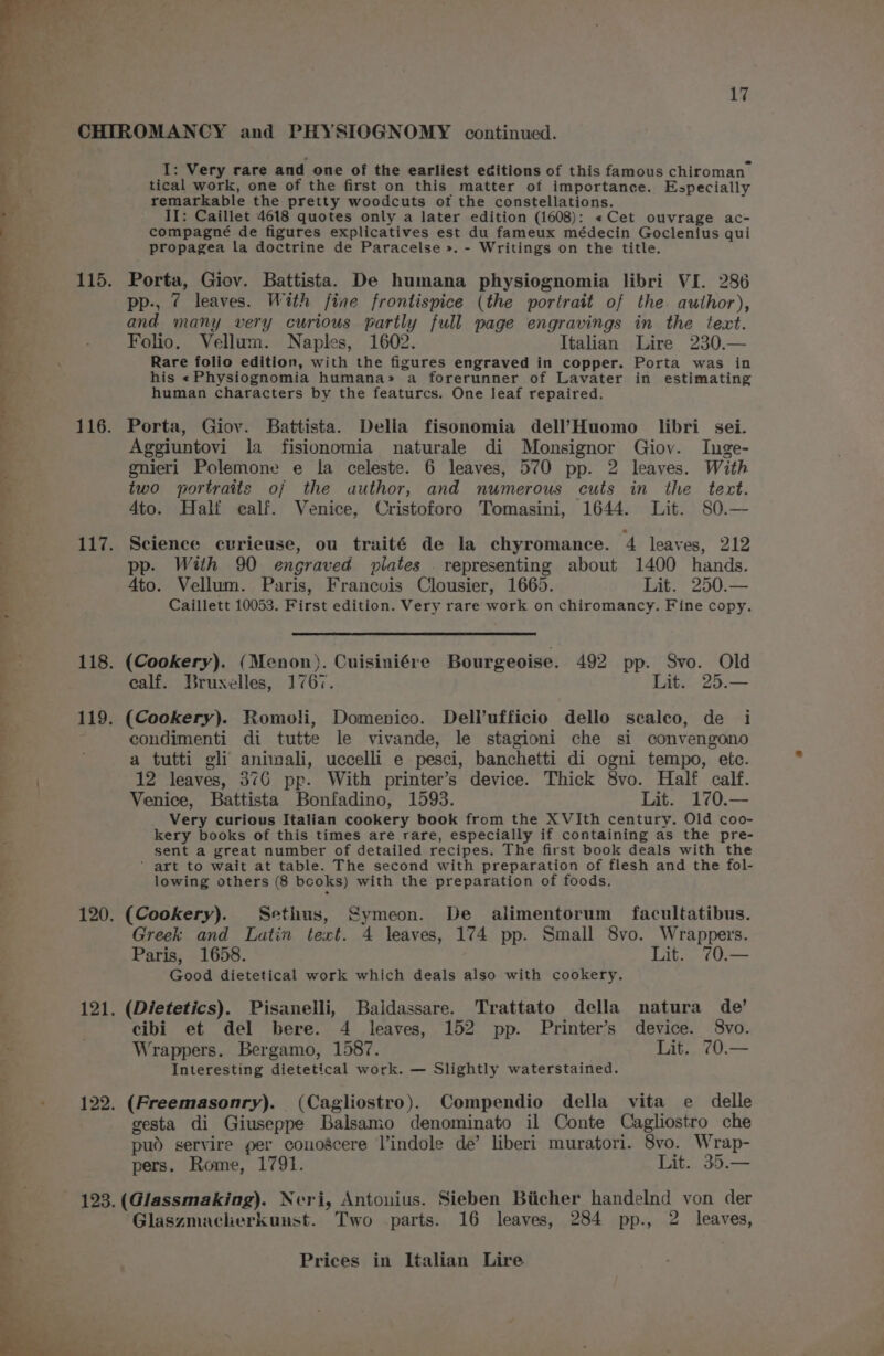 CHIROMANCY and PHYSIOGNOMY continued. I: Very rare and one of the earliest editions of this famous chiroman ; tical work, one of the first on this matter of importance. Especially remarkable the pretty woodcuts of the constellations. : II: Caillet 4618 quotes only a later edition (1608): «Cet ouvrage ac- compagné de figures explicatives est du fameux médecin Goclenius qui propagea la doctrine de Paracelse ». - Writings on the title. pp-, 7? leaves. With fine frontispice (the portrait of the. author), and many very curious partly full page engravings in the text. Folio. Vellum. Naples, 1602. Italian Lire 230.— ‘ Rare folio edition, with the figures engraved in copper. Porta was in his «Physiognomia humana» a forerunner of Lavater in estimating human characters by the featurcs. One leaf repaired. 116. Porta, Giov. Battista. Della fisonomia dell’Huomo libri sei. Aggiuntovi la fisionomia naturale di Monsignor Giov. Inge- gnieri Polemone e la celeste. 6 leaves, 570 pp. 2 leaves. With . two portraits oj the author, and numerous cuts in the text. a Ato. Half ealf. Venice, Cristoforo Tomasini, 1644. Lit. 80.— ; 115. Porta, Giov. Battista. De humana physiognomia libri VI. 286 ; | 4 E 117. Science curieuse, ou traité de la chyromance. 4 leaves, 212 - pp. With 90 engraved plates . representing about 1400 hands. 4to. Vellum. Paris, Francois Clousier, 1665. Lit. 250.— Caillett 10053. First edition. Very rare work on chiromancy. Fine copy. 118. (Cookery). (Menon). Cuisiniére Bourgeoise. 492 pp. Svo. Old calf. Bruxelles, 1767. Lit. 25.— i. 119. (Cookery). Romoli, Domenico. Dell’ufficio dello scalco, de i 1 condimenti di tutte le vivande, le stagioni che si convengono 4 a tutti gli animali, uccelli e pesci, banchetti di ogni tempo, etc. 12 leaves, 376 pp. With printer’s device. Thick 8vo. Half calf. Venice, Battista Bonfadino, 1593. Lit. 170.— Very curious Italian cookery book from the X VIth century. Old coo- kery books of this times are rare, especially if containing as the pre- sent a great number of detailed recipes. The first book deals with the | ‘ art to wait at table. The second with preparation of flesh and the fol- | lowing others (8 bcoks) with the preparation of foods. 120. (Cookery). Sethus, Symeon. De alimentorum facultatibus. Greek and Latin text. 4 leaves, 174 pp. Small 8vo. Wrappers. Paris, 1658. Lit. 70.— Good dietetical work which deals also with cookery. 121. (Dietetics). Pisanelli, Baidassare. Trattato della natura de’ cibi et del bere. 4 leaves, 152 pp. Printer’s device. 8vo. Wrappers. Bergamo, 1587. Lit. 70.— Interesting dietetical work. — Slightly waterstained. 122. (Freemasonry). (Cagliostro). Compendio della vita e delle gesta di Giuseppe Balsamo denominato il Conte Cagliostro che pud servire per couoscere Vindole de’ liberi muratori. 8vo. Wrap- pers. Rome, 1791. Lit. 35.— 123. (Glassmaking). Neri, Antouius. Sieben Biicher handelnd von der Glaszmacherkunst. Two parts. 16 leaves, 284 pp., 2 leaves,