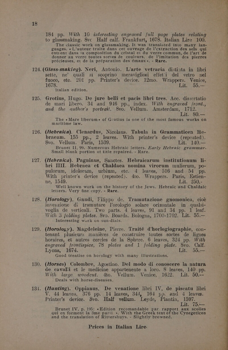 184 pp. With 10 interesting engraved full page plates relating to glassmaking. 8ve Half calf. Frankfurt, 1678. Italian Lire 100. The classic work on glassmaking. It was translated into many lan- guages. « L’auteur traite dans cet ouvrage de l'cxtraction des sels qui entient dans !a composition du cristal et du verre commun, de l’art de donner au verre toutes sortes de couleurs, de l’imitation des pierres précieuses, et de la préparation des émaux~». - Rare. sette, ne’ quali si scoprino meravigliosi effet'i del vetro nel fuoco, ete. 201 pp. Printer’s device. 12mo. Wrappers. Venice, 1678. Lit. 55.— ltalian edition. de mari Jibero. 34 and 946 pp., index. With engraved front., and the author's portratt. 8vo. Vellum. Amsterdam, 1712. Lit. 80.— The «Mare liberum» of Grotius is one of the most famous works on maritime law. (Hebraica). Clenardus, Nicolaus. Tabula in Grammaticen He- braeam. 155 pp., 2 leaves. With printer’s device (repeated). 8vo. Vellum. Paris, 1539. Lit. 140.— Brunet I], 99. Numerous Hebraic letters. Karly Hebraic RETIREE _ Small blank portion of title repaired. - Rare. (Hebraica). Pagninus, Sanctes. Hebraicarum institutionum li- bri III. Hebraea et Chaldaea nomina virorum mulierum, po- pulorum, idolorum, urbium, etc. 4 leaves, 516 and 54 pp. With printer’s device (repeated). 4to. Wrappers. Paris, Estien- ne, 1549. Lit. 250.- Well known work on the history of the Jews. Hebraic and Chaldaic letiers. Very fine copy. - Rare. (Horology). Gnudi, Filippo de. Tramutazione gnomonica, cioé invenzione di tramutare lorologio solare orizontale in qualsi- voglia de verticali. Two parts. 4 leaves, 91 and 34 pp. 1 leaf. With 3 folding plates. 8vo. Boards. Bologna, 1700-1702. Lit. 55.— Interesting work on sun-dials. (Horology). Magdeleine, Pierre. Traité d’horlogiographie, con- tenant plusieurs maniéres de construire toutes sortes de lignes horaires, et autres cercles de la Sphere. 6 leaves, 324 pp. With engraved frontispice, 78 plates and 1 folding plate. 8vo. Calf. Lyons, 1674. Lit. 55.— Good treatise on horology with many illustrations, (Horses) Colombre, Agostino. Del modo di conoscere la natura de cavalii et le medicine appartenente a loro. 8 leaves, 140 pp. With large woodcut. 4to. Vellum. Venice, 1622. Lit. 50.-- Deals with horse-diseases.. (Hunting). Oppianus, De venatione libri IV, de piscatu libri V. 44 leaves, 376 pp. 14 leaves, 344, 164 pp. and 4 leaves. Printer’s device. Svo. Half vellum. Leyde, Plantin, 1597. Lit. 75.— Brunet IV, p. 195: «Edition recomandable par rapport aux scolles qui en forment la 3me parti ». With the Greek text of the Cynegeticon and the translation of Rittershuys. - Slightly browned.