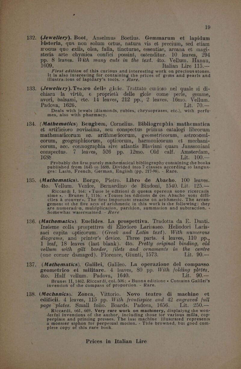 134. 136. 138. 19 (Jewellery). Boot, Anselmus Boetius. Gemmarum et lapidum historia, qua non solum ortus, natura vis et precium, sed etiam rodus quo exiis, olea, falia, tincturae, essentiae, arcana et magi- sterla arte chymica confici possint, ostenditur. 10 leaves, 294 pp. 8 leaves. Wiih many cuts in the text. 4to. Vellum. Hanau, 1609. Italian Lire 115.— First edition of this curious and interesting work on precious stones. It is also interesting for containing the prices of gems and pearls and illustraiions of lapidary’s tools. - Rare. (Jewellery).Tesoro delle gicie. Trattato cuioso nel quale si di- chiara la virtu, € proprieta delle giocie come perle, gemme, avori, balsami, etc. 14 leaves, 212 pp., 2 leaves. 16mo. Vellum. Padova, 1626. . Lit. ' 70.— Deals with jewels (diamonds, rubies, chrysoprases, etc.), with perfu- mes, also with pharmacy. (Mathematics) Beugbem, Cornelius. bibliographia mathematica et artificioso novissima, seu conspectus primus catalogi librorum mathematicorum se. arithmeticorum, geometricorum, astronomi- corum, geographicorum, opticorum, harmonicorum et mechani- corum, acc. cosmographia sive atlantis Blaviani quam Janssoniani conspectus. 7 leaves, 526 pp. 12mo. Old calf. Amsterdam, 1688. Lit. 100.— Probably the first purely mathematical bibliography containing the books published from 1645 to 1688. Divided into 7 classes according to langua- ges: Latin, French, German, English (pp. 217-98). - Rare. 4to. Vellum. Venice, Bernardino de Bindoni, 1540. Lit. 125.— Riccardi I, 164: « Tutte le edizioni di questa operetta sono ricercatis sime », - Brunet I, 1116: « Toutes les éditions de cet Abacho sont diffi- ciles a trouver». The first important treatise on arithmetic. The arran- gement of the five acts of arithmetic in this work is the following: they are numeration, multiplication, partition, summation and subtraction. - Somewhat waterstained. - Rave (Mathematics). Kuclides. La prospettiva. Tradotta da E. Danti. Insieme colla prospettiva di Eliodoro Larissaeo. Heliodori Laris- diagrams, ana printer’s device. Three parts. 4 leaves, 110 pp., 1 leaf, 18 leaves (last blank). 4to. Pretty original binding, old vellum with gilt border, filets and ornaments in the centre (one corner damaged). Florence, Giunti, 1573. Lit. 90.— (Mathematics). Galilei, Galileo. La operazione del compasso. geometrico et militare. 4 leaves, 80 pp. With folding plates. 4to. Half vellum. Padova, 1640. Lit. 90.— Brunet II, 1462. Riccardi, col. 506; « Buona edizione « Contains Galilei’s invention of the compass of proportion. - Rare. (Mechanics): Zonea, Vittorio. Novo teatro di machine et edificii. 4 leaves, 115 pp. With frontispice and 42 engraved full page plates. Smail folio. Boards. Padova, 1656. Lit. 250.— ' Riccardi, 661, 669. Very rare work on machinery, displaiyng the won- derful inventions of the author, including those for various mills, cop- perplate and printing presses. The last machine illustrated represents a monster siphon tor perpetual. motion. - Title browned, but good com- plete copy of this rare book.