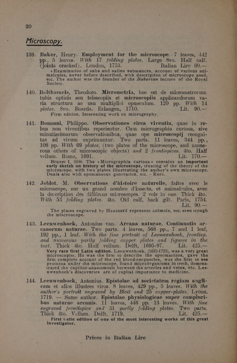 Baker, Henry. Employment for the microscope. 7 leaves, 442 pp., 5 leaves. With 17 folding plates. Large 8vo. Half calf. (joints cracked). London, 1753. Italian Lire 60.— « Examination of salts and saline substances, account of various ani- malcules, never before described, with description of microscope used, etc. The author was the founder of the Bakerian lecture of the Royal Society. Bultbasaris, Theodoro. Micrometria, hoc est de micrometrorum tubis opticis seu telescopiis et microscopiis applicandorum va- ria structura ac usu multiplici opusculum. 120 pp. With 14 plates. 8vo. Boards. Erlangen, 1710. Lit. 90.—: First edition. Interesting work on micrography, Bonanni, Philippo. Observationes circa viventia, quae in re- bus non viventibus reperientur. Cum micrographia curiosa, sive minutissimarum observationibus, quae ope microscopij recogni- tae ad vivum exprimuntur. Two parts. 11 leaves, 344 pp., 108 pp. With 69 plates, (two plates of the microscope, and nume- rous others of microscopic objects) and 2 frontispices. 4to. Half vellum. Rome, 1691. Lit. 170.— Brunet I, 1036. The «Micrographia curiosa» contains an important early sketch on history of the microscope, treating of the theory of the microscope, with two plates illustrating the author’s own microscope. Deals also with spontaneous generation, etc. - Rare. Joblot. M. Observations d’histoire naturelle, faites avec le microscope, sur un grand nombre d insects, et animalcules, avec la de:cription des différens microscopes. 2 vols in one. Thick 4to. With 53 folding plates. 4to. Old calf, back gilt. Paris, 1754. Lit. 90.— The plates engraved by Haussard represent animals, etc. seen trough the miscroscope. Leeuwenhoek, Antonius van. Arcana naturae. Continuatio ar- canorum naturae. Two parts. 4 leaves, 568 pp., 7 and 1 leaf, 192 pp., 1 leaf. With the fine portrait of Leeuwenhoek, frontisp. and numerous partly folding copper plates and figures in the text. Thick 4tc. Half vellum. Delft, 1695-97. Lit. 425.— Very rare first Latin edition. Leeuwenhoek, (1632-1723), was a very great microscopist. He was the first to describe the spermatézoa, gave the first complete account of the red blood-corpuscles, was the first to see protozoa under the microscope, found microdrganisms in teeth, demons- trated the capillar-anastomosis between the arteries and veins, etc. Lee- uwenhoek’s discoveries are of capital importance to medicine. Leeuwenhoek, Antonius. Epistolae ad societatem regiam angli- cam et alios illustres viros. 8 leaves, 429 pp., 5 leaves. With the author's portrait engraved by Bloit and 25 copper-plates. Lyons. 1719. — Same author. Epistolae physiologicae super compluri- bus naturae arcanis. 11 leaves, 446 pp. 13 leaves. With fine engraved frontispice and 31 partly folding plates. Two parts. Thick 4to. Vellum. Delft, 1719. Lit. 425.— First Latin edition of one of the most interesting works of this great investigator.