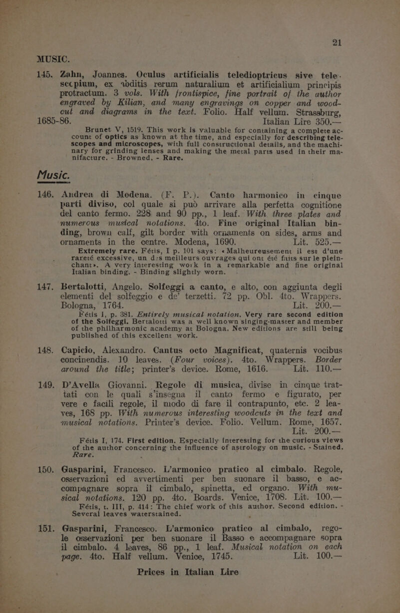 MUSIC. 145. Zahn, Joannes. Oculus artificialis teledioptricus sive tele. secplum, ex wditis rerum naturalium et artificialium_principis protractum. 3 vols. With frontispice, fine portrait of the author engraved by Kilian, and many engravings on copper and wocd- cul and diagrams in the text. Folio. Half vellum. Strassburg, 1685-86. Italian Lire 350.— Brunet V, 1519. This work is valuable for containing a complete ac- count of optics as known at the time, and especially for describing tele- scopes and microscopes, with full constructional details, and the machi- nary for grinding lenses and making the metal parts used in their ma- nifacture. - Browned, - Rare. Music. 146. Andrea di Modena. (F. P.). Canto harmonico in cinque parti diviso, col quale si pud arrivare alla perfetta cognitione del canto fermo. 228 and 90 pp., 1 leaf. With. three plates and numerous musical notations. 4to. Fine original Italian bin- ding, brown calf, gilt border with ormaments on sides, arms and ornaments in the centre. Modena, 1690. Lit. 525.— Extremely rare. Fétis, I p. 101 says: «Malheureusement il ese d’une rareté excessive, un d-s meilleurs ouvrages qui ont été faits sur le plein- chant». A very interesting work in a remarkable and fine original Italian binding. - Binding slightly worn. 147. Bertalotti, Angelo. Solfeggi a canto, e alto, con aggiunta degli elementi del solfeggio e de’ terzetti. 72 pp. Obl. 4to. Wrappers. Bologna, 1764. Lit. 200.— Fétis 1, p. 381. Entirely musical notation. Very rare second edition of the Solfeggi. Bertalotti was a well known singing-master and member of the philharmonic academy at Bologna. New editions are still being published of this excellent work. 148. Capicio, Alexandro. Cantus octo Magnificat, quaternis vocibus concinendis. 10 leaves. (Four voices), 4to. Wrappers. Border around the title; printer’s device. Rome, 1616. Lit. 110.— 149. D’Avelia Giovanni. Regole di musica, divise in cinque trat- tati con le quali s’insegna il canto fermo e figurato, per vere e facili regole, il modo di fare il contrapunto, etc. 2 lea- ves, 168 pp. With numerous interesting woodcuts in the text and musical notations. Printer’s device. Folio. Vellum. Rome, 1657. Lit. 200.— Fétis I, 174. First edition. Especially interesting for the curious views of the author concerning the influence of astrology on music. - Stained. Rare. ; 150. Gasparini, Francesco. L’armonico pratico al cimbalo. Regole, osservazioni ed avvertimenti per ben suonare il basso, e ac- compagnare sopra il cimbalo, spinetta, ed organo. With mu- sical notations. 120 pp. 4to. Boards. Venice, 1708. Lit. 100.— Fétis, t. III, p. 414: The chief work of this author. Second edition. - Several leaves waterstained. . 151. Gasparini, Francesco. L’armonico pratico al cimbalo, rego- le osservazioni per ben suonare il Basso e accompagnare sopra il cimbalo. 4 leaves, 86 pp., 1 leaf. Musical notation on each page. Ato. Half vellum. Venice, 1745. Lit. 100.—