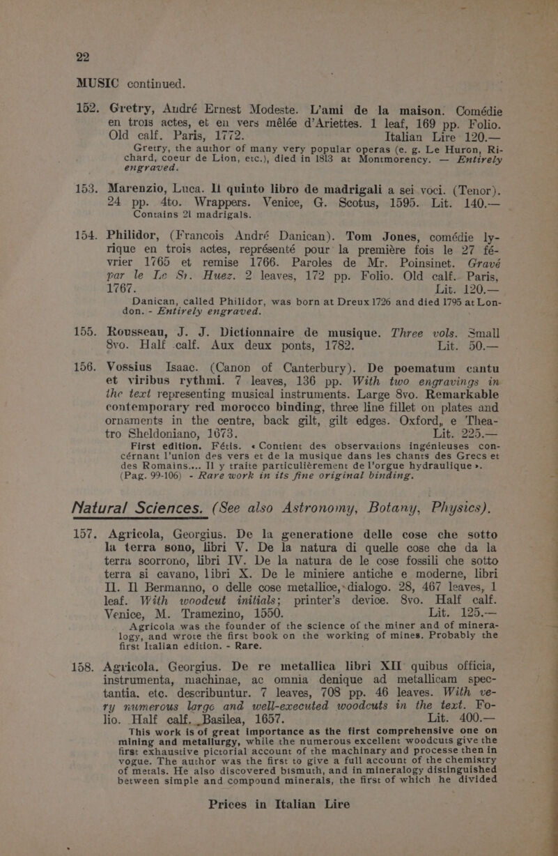 153. 155. 156. Gretry, Audré Ernest Modeste. L’ami de la maison. Comédie en trois actes, et eu vers mélée d’Ariettes. 1 leaf, 169 pp. Folio. Gretry, the author of many very popular operas (e. g. Le Huron, Ri- chard, coeur de Lion, etc.), died in 1813 at Montmorency. — Entirely engraved. Marenzio, Luca. li quinto libro de madrigali a sei voci. (Tenor). 24 pp. 4to. Wrappers. Venice, G. Scotus, 1595. Lit. 140.— Contains 2l madrigals. Philidor, (Francois André Danican). Tom Jones, comédie ly- rigue en trois actes, représenté pour’ la premiére fois le 27 fé- vrier 1765 et remise 1766. Paroles de Mr. Poinsinet. Gravé par le Le Sr. Huez. 2 leaves, 172 pp. Folio. Old calf.- Paris, Danican, called Philidor, was born at Dreux 1726 and died 1795 at Lon- don. - Entirely engraved. Rousseau, J. J. Dictionnaire de musique. Three vols. Small Svo. Half -calf. Aux deux ponts, 1782. Lit. 50.— Vossius Isaac. (Canon of Canterbury). De poematum cantu et viribus rythmi. 7 leaves, 136 pp. With two engravings in ihe text representing musical instruments. Large 8vo. Remarkable contemporary red morocco binding, three line fillet on plates and ornaments in the centre, back gilt, gilt edges. Oxford, e ‘Thea- tro Sheldoniano, 1673. Lit. 225.— First edition. Fétis. «Contient des observations ingénieuses con- cérnant l’union des vers et de la musique dans les chants des Grecs et des Romains.... Il y traite particuliérement de l’orgue hydraulique >. (Pag. 99-106) - Rare work in its fine original binding. 158. Agricola, Georgius. De la generatione delle cose che sotto la terra sono, libri V. De la natura di quelle cose che da la terra scorrono, libri IV. De la natura de le cose fossili che sotto terra si cavano, libri X. De le miniere antiche e moderne, libri Il. Il Bermanno, o delle cose metailice,-dialogo. 28, 467 leaves, 1 leaf. With woodcut initials; printer’s device. 8vo. Half calf. Venice, M. Tramezino, 1550. Lit. 125.-— Agricola was the founder of the science of the miner and of minera- logy, and wrote the first book on the working of mines. Probably the first Italian edition. - Rare. Agricola. Georgius. De re metallica libri XII quibus officia, instrumenta, machinae, ac omnia denique ad metallicam spec- tantia. etc. describuntur. 7 leaves, 708 pp. 46 leaves. With ve- ry numerous large and well-executed woodcuts in the text. Fo- lio. Half calf, Basilea, 1657. Lit. 400.— This work is of great importance as the first comprehensive one on mining and metallurgy, while the numerous excellent woodcuts give the first exhaustive pictorial account of the machinary and processe then in vogue. The author was the first to give a full account of the chemistry of metals. He also discovered bismuth, and in mineralogy distinguished between simple and compound minerals, the first of which he divided “Re Mea