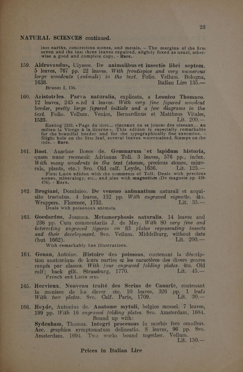 into earths, concretions stones, and metals. - The margins of the first seven and the last three leaves repaired, slightly foxed as usual, other- wise a good and complete copy. - Rare.- Aldrovandus, Ulysses. De animalibus et insectis libri septem. D leaves, 76¢ pp. 22 leaves. With frontispice and very numerous large woodcuts (animals) in the text. Folio. Vellum. Bologna, 1638. Italian Lire 135.— Brunet I, 156. Aristoteles. Parva naturalia, explicata, a Leonico Thomaeo. 12 leaves, 245 and 4 leaves. With very fine figured woodcut border, pretty large figured initials and a few diagrams in the text. Folio. Vellum. Venice, Bernardinus et Mattheus Vitales, 1523. E Lit. 200.— Essling 2202. «Page du titre... rinceaux ou se jouent des oiseaux... au milieu la Vierge 4 la licorne». This edition is especially remarkable for the beautiful border and for the typographically fine execution. - Slight hole on the first leaf, several leaves waterstained. Stamps on the title. - Rare. Boot. Anseline Boece de. Gemmarum ‘et lapidum historia, quam nune recensuit Adrianus Toll. 3 leaves, 576 pp., index. With many weodeuts in the text (stones, precious stones, mine- rals, plants, etc.) 8vo. Old calf. Leyde, 1636. Lit. 125.— First Latin edition with the comments of Toll. Deals with precious stones, mineralogy, etc., and also with magnetism (De magnete pp. 438- 476). - Rare. Brogiani, Dominico. De veneno animantium naturali et acqui- sito tractatus. 4 leaves, 152 pp. With engraved vignette. 4to. Wrappers. Florence, 1752. Lit. 35.— Deals with poisonous animals. Goedardus, Joanncs. Metamorphosis naturalis. 14 leaves and 236 pp. Cum commentariis J. de Mey. With 80 very fine and interesting engraved figures on 63 plates representing insects and their development. 8vo. Vellum. Middelburg, without date (but 1662). Lit. 200.— With remarkably fine illustrations. Gouan, Antoine. Histoire des poissons, contenant la déscrip- tion anatomique de leurs parties et les caractéres des divers genres rangés par classes. With four engraved folding plates. 4to. Old calf; back gilt. Strassburg, 1770. Lit. 45.— French and Latin text. la meuniere de lcs élever. etc. 10 leaves, 326 pp. 1 leafs Heyde, Antonius de. Anatome mytuli, belgice mossel. 7 leaves, 199 pp. With 16 engraved folding plates. 8vo. Amsterdam, 1684. Bound up with: Sydenham, Thomas. Integri processus in morbis fere omnibus. Acc. graphica symptomatum delineatio. 8 leaves, 96 pp. 8vo. Amsterdam. 1694. Two works bound together. Vellum. Lit. 150.—