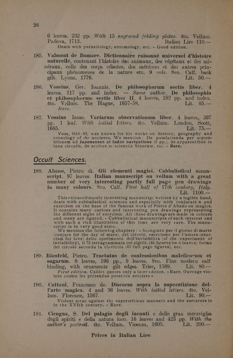 6 leaves. 232 pp. With 15 engraved folding Miied: 4to. Vellum. Padova, 1713. Italian Lire LAV = Deals with parasitology, entomology, etc. - Good edition. 185. Valmont de Bomare. Dictionnaire raisonné universel d’histoire naturelle, contenant histoire des animaux, des végétaux et des mi- néraux, celle des cor ps célestes, des météores et ‘des autres prin- cipaux phCnomenes de la nature etc. 9 vols. 8vo. Calf, back gilt. Lyons, 1776. Lit. 50.— 186. Vossius. Ger. Ioannis. De philosophorum sectis liber. 4 leaves. 117 pp. and index. — Same author. De philosophia et philosophorum sectis liber II. 4 leaves, 182 pp. and index. 4to. Vellum. The Hague, 1657-58. Lit. 65.— Rare. 187. Vossius Jsaac. Variarum observationum liber. 4 leaves, 397 pp. 1 leaf. With initial letters. 4to. Vellum. London, Scott, 1685. Lit. 75.— Voss, 1613-89, was known for his works on history, geography and cronology of the ancients. We mention: De patefacienda per septen- trionem ad Japonensen et Indos navigatione (8 pp.), de apparentibus in luna circulis, de artibus et scientiis Sinarum, etc. - Rare. Occult Sciences. 188. Abano, Pietro di. Gli elementi magici. Cabbalistical manu- script. 97 leaves. Italian manuscript on vellum with a great number of very interesting partly full page pen drawings in many colours. Svo. Calf. First half of 17th century, Italy. Lit. 1100.— This extraordinarely interesting manuscript written by a legible hand, deals with cabbalistical sciences and especially with conjuratiin and exorcism on the base of the famous work of Pietro d’Abano on magics. It contains many curious and interesting pen drawings representing the different signs of exorcism. All these drawings are made in colours and many are figured. - Cabbalistical manuscripts of such interest and with such a rich illustration of this time are very rare. The manu- script is in very good state. We mention the following chapters: « Scongiuro per il giorno di marte (conjure for the day of mars), del circolo, esorcismo per l’amore (exor- cism for love) dello sperimento dell’ invisibilita (of the experiment of invisibility), li 72 tetragrammata coi sigilli, (46 igures on 6 leaves) forma del circolo seconda la clavicola (43 full page figures), ecc. 189. Binsfeld, Pietro. Tractatus de confessionibus maleficovum et sagarum. 8 leaves, 196 pp., 9 leaves. 8vo. Fine modern calf binding, with ornaments gilt edges. Trier, 1589. Lit. 80.— First edition. Caillet quotes only a later edition. «Rare. Ouvrage vio- lent contre les prétendus possédés sorciers ». 190., Cattani, Francesco de. Discorso sopra la superstizione del- Varte magica. 4 and 36 leaves. With initial letters. 4to. Vel- lum. Florence, 1567. Lit. 90.— Violent attac against the superstitious manners and the sorcerers in in the XVIth century. - Rare. 191. Cicogna, S. Del palagio degli incanti e delle gran meraviglie degli spiriti e della natura loro. 16 leaves and 423 pp. With the author's portrait. 4to. Vellum. Vicenza, 1605. Lit. 200.— Prices in Italian Lire. le 1