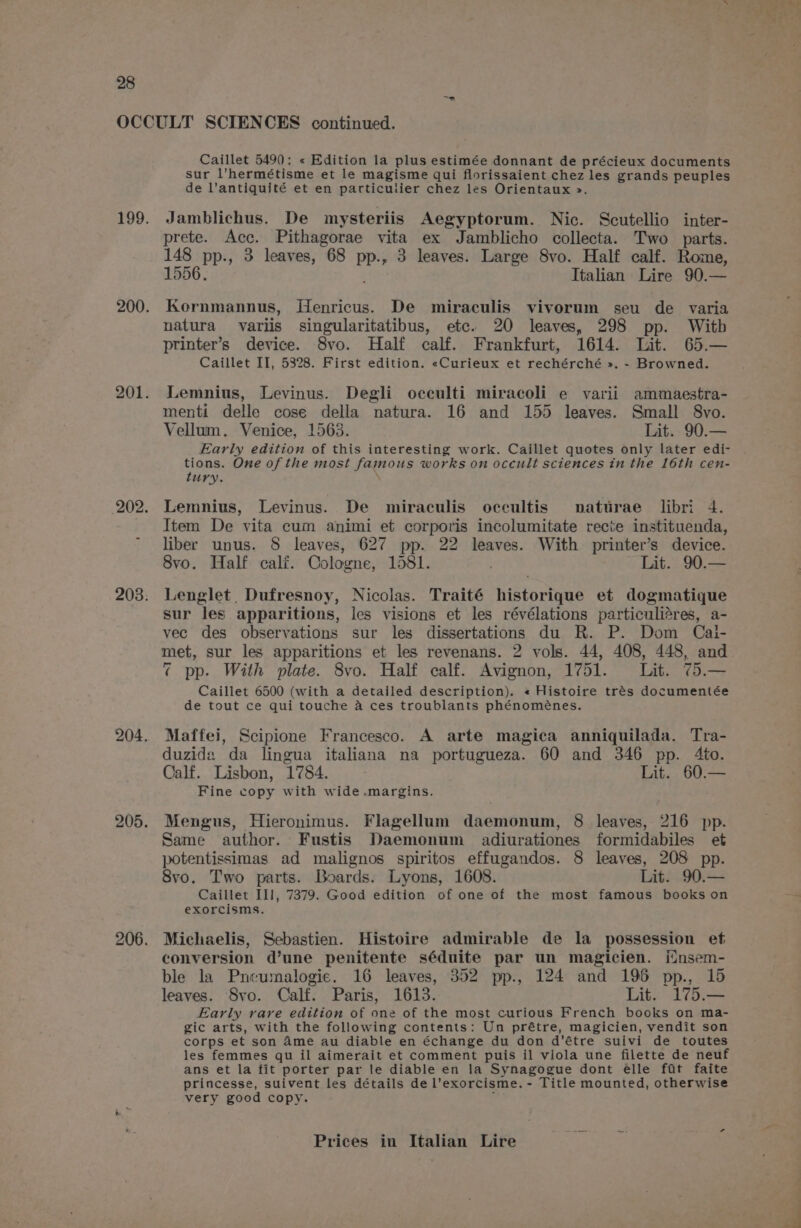 ~~? Caillet 5490: « Edition la plus estimée donnant de précieux documents sur l’hermétisme et le magisme qui florissaient chez les grands peuples de l’antiquité et en particulier chez les Orientaux &gt;». Jamblichus. De mysteriis Aegyptorum. Nic. Scutellio inter- prete. Acc. Pithagorae vita ex Jamblicho collecta. Two parts. 148 pp., 3 leaves, 68 pp., 3 leaves. Large 8vo. Half calf. Rome, 1556; Italian Lire 90.— Kornmannus, Henricus. De miraculis vivorum seu de varia natura variis singularitatibus, etc. 20 leaves, 298 pp. With printer’s device. 8vo. Half calf. Frankfurt, 1614. Lit. 65.— Caillet II, 5328. First edition. «Curieux et rechérché ». - Browned. Lemnius, Levinus. Degli occulti miracoli e varii ammaestra- menti delle cose della natura. 16 and 155 leaves. Small 8vo. Vellum. Venice, 1565. Lit. 90.— Early edition of this interesting work. Caillet quotes only later edi- tions. One of the most famous works on occult sciences in the 16th cen- tury. \ Lemnius, Levinus. De miraculis occultis nattrae libri 4. Item De vita cum animi et corporis incolumitate recite instituenda, liber unus. 8 leaves, 627 pp. 22 leaves. With printer’s device. 8vo. Half cali. Cologne, 1581. Lit. 90.— Lenglet, Dufresnoy, Nicolas. Traité historique et dogmatique sur les apparitions, les visions et les révélations particuli@res, a- vec des observations sur les dissertations du R. P. Dom Cai- met, sur les apparitions et les revenans. 2 vols. 44, 408, 448, and ¢ pp. With plate. 8vo. Half calf. Avignon, 1751. Lit. 75.— Caillet 6500 (with a detailed description). « Histoire trés documentée de tout ce qui touche a ces troublants phénoménes. Maffei, Scipione Francesco. A arte magica anniquilada. Tra- duzida da lingua italiana na portugueza. 60 and 346 pp. 4to. Calf. Lisbon, 1784. Lit. 60.— Fine copy with wide .margins. Mengus, Hieronimus. Flagellum daemonum, 8 leaves, 216 pp. Same author. Fustis Daemonum adiurationes formidabiles et potentissimas ad malignos spiritos effugandos. 8 leaves, 208 pp. 8vo. Two parts. Boards. Lyons, 1608. Lit. 90.— Caillet III, 7379. Good edition of one of the most famous books on exorcisms. Michaelis, Sebastien. Histoire admirable de la possession et conversion d’une penitente séduite par un magicien. insem- ble la Pneumalogie. 16 leaves, 352 pp., 124 and 196 pp., 15 leaves. Svo. Calf. Paris, 1613. Lit. 175.— Early rare edition of one of the most curious French books on ma- gic arts, with the following contents: Un prétre, magicien, vendit son corps et son Ame au diable en échange du don d’étre suivi de toutes les femmes qu il aimerait et comment puis il viola une filette de neuf ans et la fit porter par le diable en la Synagogue dont elle fat faite princesse, suivent les détails de l’exorcisme. - Title mounted, otherwise very good copy. ;