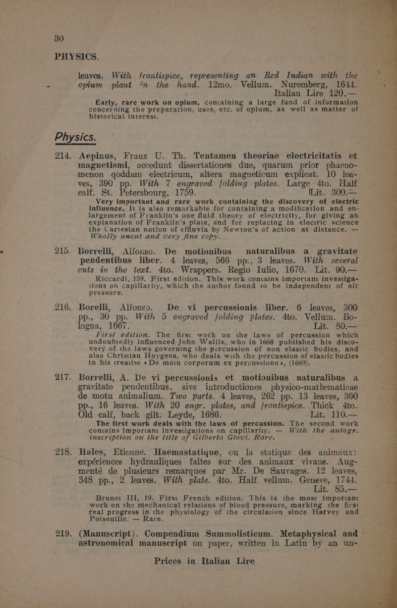 PHYSICS. leaves. With frontispice, representing an Red Indian with the opium plant *n the hand. 12mo. Vellum. Nuremberg, 1644. Italian Lire 120.— Early, rare work on opium, containing a large fund of information concerning the preparation, uses, etc. of opium, as well as matter of 4 historical interest. 4. Physics. a. 214. Aepinus, Franz U. Th. Tentamen theoriae electricitatis et F inagnetismi, accedunt dissertationes due, quarum prior phaeno- “oa menon qoddam electricum, altera magneticum explicat. 10 lea- ves, 390 pp. With 7 engraved folding plates. Large 4to. Half a calf. St. Petersbourg, 1759. Lit. 300.— a Very important and rare work containing the discovery of electric influence. It is also remarkable for containing a modification and en- largement of Franklin’s one fluid theory of electricity, for giving an explanation of Franklin’s plate, and for replacing in electric science the Cartesian notion of effluvia by Newton's of action at distance. — Wholly uncut and very fine copy. ‘-.2 215. Borrelli, Alfonso. De motionibus naturalibus a gravitate pendentibus liber. 4 leaves, 566 pp., 3 leaves. With several cuts in the text. 4to. Wrappers. Regio Iulio, 1670. Lit. 90.— Riccardi, 159. First edition. This work contains important investiga- tions on capillarity, which the author found to be independent of air pressure. 216. Borelli, Alfonso. De vi percussionis liber. 6 leaves, 300 pp., 30 pp. With 5 engraved folding plates. 4to. Vellum. Bo- | logna, 1667. Lit. 80.— First edition. The first work on the laws of percussion which . undoubtedly influenced John Wallis, who in 1668 published his disco- very of the laws governing the percussion of non elastic bodies, and also Christian Huygens, who deals with the percussion of elastic bodies in his treatise « De motu corporum ex percussione», (1669). « fl * , ; ee eT ee Pe TL Oe, Ee) eee eee Oe Se lee se Rook at 4 al 217. Borrelli, A. De vi percussionis et motionibus naturalibus a gravitate pendentibus, sive introductiones physico-mathematicae : de motu animalium. Two parts. 4 leaves, 262 pp. 13 leaves, 360 pp., 16 leaves. With 20 engr. plates, and frontispice. Thick 4to. Old calf, back gilt. Leyde, 1686. Lit. 110.— _ The first work deals with the laws of percussion. The second work contains important investigations on capillarity. — With the autogr. inscription on the title of Gilberto Giovi. Rare. é = 218. Hales, Etienne. Haemastatique, ou la statique des animaux: . expériences hydrauliques faites sur des animaux vivans. Aug- menté de plusieurs remarques par Mr. De Sauvages. 12 leaves, : 348 pp., 2 leaves. With plate. Ato. Half vellum. she ae is it. 85.— Brunet IJI,.19. First French edition. This is the most important work on the mechanical relations of blood pressure, marking the first real progress in the physiology of the circulation since pe be and Poiseuille. — Rare. 219. (Manuscript). Compendium Summolisticum. Metaphysical and - astronomical manuscript on paper, written in Latin by an un-