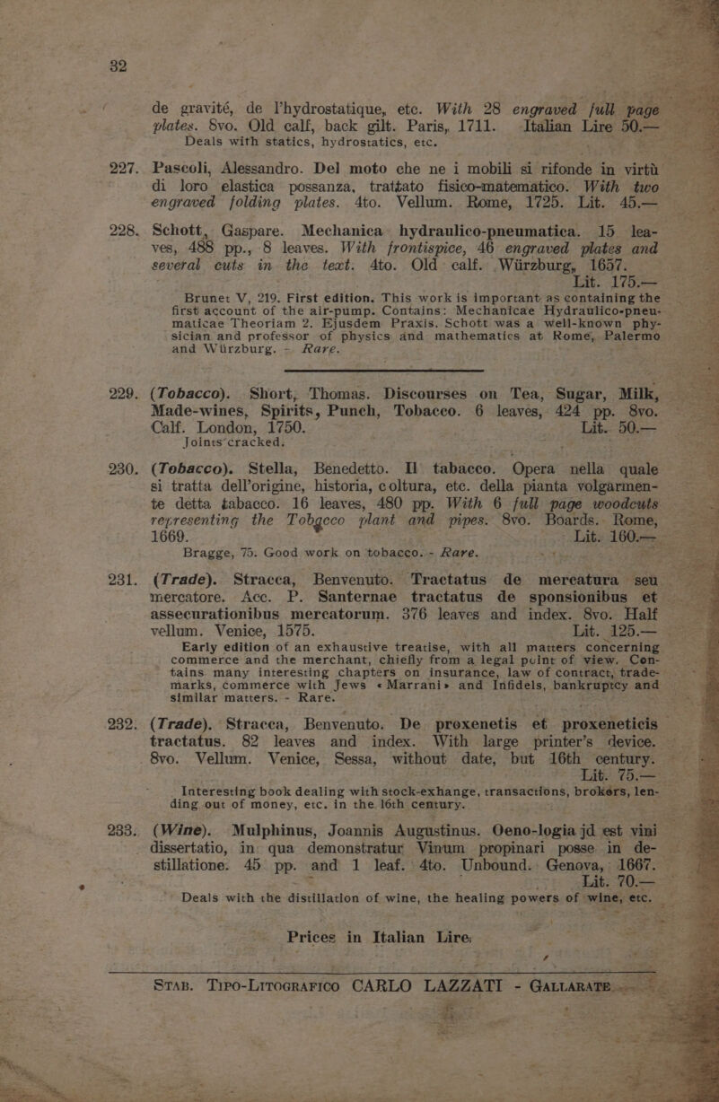 de gravité, de I’hydrostatique, etc. With 28 engraved full ‘pape: Re, plates. Svo. Old calf, back gilt. Paris, 1711. Italian 1a Nee a Deals with statics, hydrostatics, etc. 227. Paseoli, Alessandro. Del moto che ne i mobili si “rifonde in deed di loro. elastica possanza, trattato fisico-matematico. With two engraved folding plates. 4to. Vellum. Rome, 1725. Lit. 45.— 228. Schott, Gaspare. Mechanica hydraulico-pneumatica. 15 lea- ves, 488 pp-, 8 leaves. With frontispice, 46 engraved plates and several cuts in the text. Ato. Old: calf. .Wiirzburg, 1657. Lit. 175.— Brunet V, 219. First edition. This work is important as containing the first account of the air-pump. Contains: Mechanicae Hydraulico-pneu- maticae Theoriam 2. Ejusdem Praxis. Schott was a well-known phy- sician and professor of physics and mathematics at Rome, Palermo and Wiirzburg. - Rare. “ 229. (Tobacco). Short, Thomas. Discourses on Tea, Sugar, Milk, Made-wines, Spirits, Punch, Tobacco. 6 leaves, 424 pp. 8vo. = Calf. London, 1750. 2 Ate BO Joints’cracked. ae ae 230. (Tobacco). Stella, Benedetto. Il tabacco. yee nella quale si tratta dell’origine, historia, coltura, etc. della pianta volgarmen- ~ te detta tabacco. 16 leaves, 480 pp. With 6 full page woodcuts ong representing the Tobgeco plant and pipes. 8vo. Boards. Rome, &gt; 1669. Lit. 16ers: Bere Bragge, 75. Good work on tobacco. - Rare. 231. (Trade). Stracca, Benvenuto. Tractatus de nborsateen seu mercatore. Acc. P. Santernae tractatus de sponsionibus et assecurationibus mercatorum. 376 leaves and index. 8vo. Half vellum. Venice, 1575. Lat. 125.— Early edition of an exhaustive treatise, with all matters concerning commerce and the merchant, chiefly from a legal pcint of view. Con- tains many interesting chapters on insurance, law of contract, trade- — marks, commerce with Jews « Marrani» and Infidels, Paneere ane. similar matters. - Rare. Se 232. (Trade). Stracea, Benvenuto. De. prexenetis et prowutetiels ae tractatus. 82 leaves and index. With large printer’s device. x. 8vo. Vellum. Venice, Sessa, without cae, but 16th century. | HE 1 Interesting book dealing with stock-exhange, transactions, brokers, len- ding out of money, etc. in the 16th century. 233. (Wine). Mulphinus, Joannis Augustinus. Oeno- -logia jd est vini a - dissertatio, in. qua demonstratur Vinum propinari posse in de- stillatione. 45 pp. sa 1 leaf. 4to. Unbound. Genova, 1667. — Lit. 70.— — Deals with the distillation of wine, the healing powers of wine, etc. f Prices in Italian Lire; \ aA ie Me ai» 7 Stas. Tipo-Litrocrarico CARLO LAZZATI - GircAnagesees a x - £ 7 eee ae
