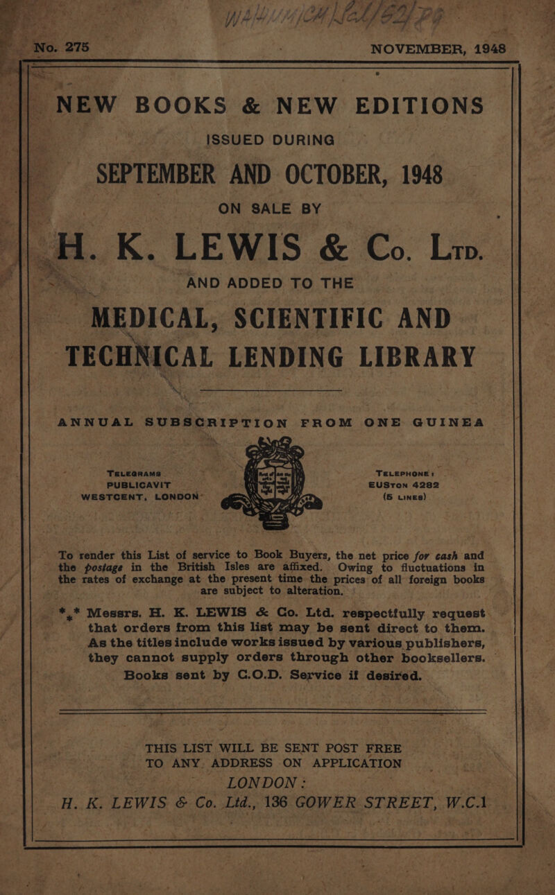 NOVEMBER, 1948 NEW BOOKS &amp; NEW EDITIONS fea ISSUED DURING i a _ SEPTENBER AND OCTOBER, 1948 git | meen). SALE BY i. K. LEWIS &amp; Co. Liv. AND ADDED TO THE “MEDICAL, SCIENTIFIC AND  TEOWRICAL LENDING LIBRARY XG &lt; ANNUAL SUBSCRIPTION FROM ONE GUINEA TeLeananms . S59 TELEPHONE: _ PUBLICAVIT EUSTON 4282 WESTCENT, LONDON’ (5 wines) ' To render this List of service to Book Buyers, the net price for cash and - the postage in the British Isles are affixed. Owing to fluctuations in the rates of exchange at the present time the prices of all foreign books are subject to alteration. a ,* EP Aneeark: H. K. LEWIS &amp; Co. Ltd. respectfully. eiahest 4 : that orders from this list may be sent direct to them. As the titles include works issued by various publishers, — they cannot supply orders through other booksellers. Books sent by C.0.D. Service if erat igh's a THIS LIST WILL BE SENT POST FREE 19 ANY. ADDRESS ON APPLICATION LONDON : ie