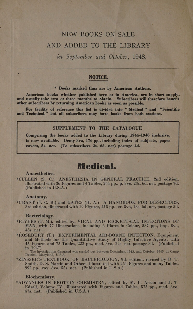 NEW BOOKS ON SALE AND ADDED TO THE LIBRARY in September and October, 1948. NOTICE. * Books marked thus are by American Authors. American books whether published here or in America, are in short supply, and usually take two or three months to obtain. Subscribers will therefore benefit other subscribers by returning American booxs as soon as possible. For facility of reference this list is divided into “ Medical” and ‘‘Scientific and Technical,” but all subscribers may have books from both sections. SUPPLEMENT TO THE CATALOGUE Comprising the books added to the Library during 1944-1946 inclusive, is now available. Demy 8vo, 176 pp., including index of subjects, paper covers, 5s. net. (To subscribers 2s. 6d. net) postage 4d. Medical. Anaesthetics. *CULLEN (S. C.) ANESTHESIA IN GENERAL PRACTICE, 2nd edition, illustrated with 36 Figures and 4 Tables, 264 pp., p. 8vo, 23s. 6d. net, postage 7d. (Published in U.S.A.) Anatomy. *GRANT (J. C. B.) and GATES (H. A.) A HANDBOOK FOR DISSECTORS, 3rd edition, illustrated with 19 Figures, 415 pp., cr. 8vo, 18s. 6d. net, postage 5d. Bacteriology. *RIVERS (T. M.), edited by, VIRAL AND RICKETTSIAL INFECTIONS OF MAN, with 77 Illustrations, including 6 Plates in Colour, 587 pp., imp. 8vo, 45s. net. *ROSEBURY (T.) EXPERIMENTAL AIR-BORNE INFECTION, Equipment and Methods for the Quantitative Study of Highly Infective Agents, with 45 Figures and 75 Tables, 222 pp., med. 8vo, 22s. net, postage 8d. (Published in 1947). The investigation discussed was carried out between December, 1943, and October, 1945, at Camp Detrick, Maryland, U.S.A. *ZINSSER’S TEXTBOOK OF BACTERIOLOGY, 9th edition, revised by D. T. Smith, D. S. Martin and Others, illustrated with 251 Figures and many Tables, 992 pp., roy. 8vo, 55s. net. (Published in U.S.A.) Biochemistry. *ADVANCES IN PROTEIN CHEMISTRY, edited by M. L. Anson and J. T. Edsall, Volume IV., illustrated with Figures and Tables, 575 pp., med. 8vo, 47s. net. (Published in U.S.A.)