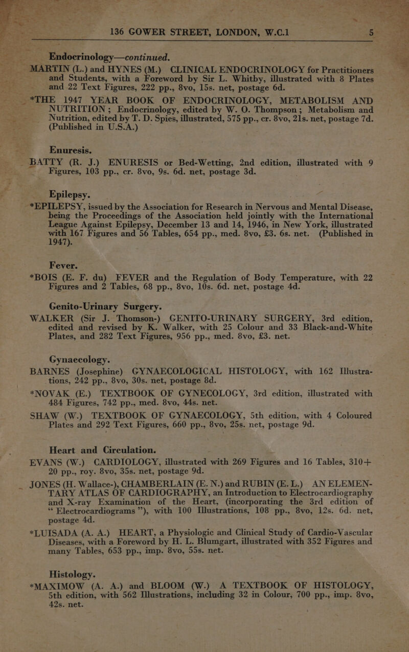 Se ie __ Endocrinology—continued. ‘Ss _ MARTIN (L.) and HYNES (M.) CLINICAL ENDOCRINOLOGY for Practitioners 7 _~—~—s and: Students, with a Foreword by Sir L. Whitby, illustrated with 8 Plates and 22 Text Figures, 222 pp., 8vo, 15s. net, postage 6d. - *THE 1947 YEAR BOOK OF ENDOCRINOLOGY, METABOLISM AND _~—~—s NUTRITION ; Endocrinology, edited by W. O. Thompson; Metabolism and Nutrition, edited by T. D. Spies, illustrated, 575 pp., cr. 8vo, 21s. net, postage 7d. Pak (Published in U.S.A.) ~ on Enuresis. _ BATTY (R. J.) ENURESIS or Bed-Wetting, 2nd edition, illustrated with 9 _ Figures, 103 pp., cr. 8vo, 9s. 6d. net, postage 3d. Pa Epilepsy. | -*EPILEPSY, issued by the Association for Research in Nervous and Mental Disease, being the Proceedings of the Association held jointly with the International | League Against Epilepsy, December 13 and 14, 1946, in New York, illustrated vain 167 Figures and 56 Tables, 654 pp., med. 8vo, £3. 6s. net. (Published in 947). Fever. *BOIS (E. F. du) FEVER and the Regulation of Body Temperature, with 22 Figures and 2 Tables, 68 pp., 8vo, 10s. 6d. net, postage 4d. Genito-Urinary Surgery. WALKER (Sir J. Thomson-) GENITO-URINARY SURGERY, 3rd edition, edited and revised by K. Walker, with 25 Colour and 33 Black-and-White Plates, and 282 Text Figures, 956 pp., med. 8vo, £3. net. Gynaecology. BARNES (Josephine) GYNAECOLOGICAL HISTOLOGY, with 162 Illustra- tions, 242 pp., 8vo, 30s. net, postage 8d. *NOVAK (E.) TEXTBOOK OF GYNECOLOGY, 3rd edition, illustrated with 484 Figures, 742 pp., med. 8vo, 44s. net. SHAW (W.) TEXTBOOK OF GYNAECOLOGY, 5th edition, with 4 Coloured Plates and 292 Text Figures, 660 pp., 8vo, 25s. net, postage 9d. Heart and Circulation. EVANS (W.) CARDIOLOGY, illustrated with 269 Figures and 16 Tables, 310+ 20 pp., roy. 8vo, 35s. net, postage 9d. _ JONES (H. Wallace-), CHAMBERLAIN (E. N.) and RUBIN (E.L.) AN ELEMEN- TARY ATLAS OF CARDIOGRAPHY, an Introduction to Electrocardiography and X-ray Examination of the Heart, (incorporating the 3rd edition of ** Electrocardiograms ”’), with 100 Illustrations, 108 pp., 8vo, 12s. 6d. net, postage 4d. *LUISADA (A. A.) HEART, a Physiologic and Clinical Study of Cardio-Vascular Diseases, with a Foreword by H. L. Blumgart, illustrated with 352 Figures and many Tables, 653 pp., imp. 8vo, 55s. net. Histology. *MAXIMOW (A. A.) and BLOOM (W.) A TEXTBOOK OF HISTOLOGY, 5th edition, with 562 Illustrations, including 32 in Colour, 700 pp., imp. 8vo, 42s. net.