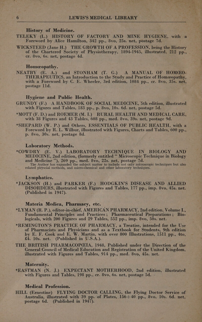 History of Medicine. TELEKY (L.) HISTORY OF FACTORY AND MINE HYGIENE, with a Foreword by Alice Hamilton, 342 pp., 8vo, 25s. net, postage 7d. . WICKSTEED (Jane H.) THE GROWTH OF A PROFESSION, being the History of the Chartered Society of Physiotherapy, 1894-1945, illustrated, 212 pp., cr. 8vo, 6s. net, postage 4d. Homeopathy. NEATBY (E. A.) and STONHAM (T. G.) A MANUAL OF HOM(CEO- THERAPEUTICS, an Introduction to the Study and Practice of Homeopathy, - with a Foreword by C. E. Wheeler, 3rd edition, 1084 pp., cr. 8vo, 35s. net, postage 11d. Hygiene and Public Health. GRUNDY (F.) A HANDBOOK OF SOCIAL MEDICINE, 5th edition, illustrated with Figures and Tables, 183 pp., p. 8vo, 10s. 6d. net, postage 5d. *MOTT (F. D.) and ROEMER (M. 1.) RURAL HEALTH AND MEDICAL CARE, with 38 Figures and 43 Tables, 608 pp., med. 8vo, 39s. net, postage 9d. *SHEPARD (W. P.) and Others, ESSENTIALS OF PUBLIC HEALTH, with a Foreword by R. L. Wilbur, illustrated with Figures, Charts and Tables, 600 pp., p- 8vo, 30s. net, postage 8d. Laboratory Methods. *COWDRY (E. V.) LABORATORY TECHNIQUE IN BIOLOGY AND MEDICINE, 2nd edition, (formerly entitled “‘ Microscopic Technique in Biology and Medicine ”’), 269 pp., med. 8vo, 22s. net, postage 7d. The Author has expanded the subject matter to include not only microscopic techniques but also related physcial methods, and micro-chemical and other laboratory techniques. Lymphaties. *JACKSON (H.) and PARKER (F.) HODGKIN’S DISEASE AND ALLIED DISORDERS, illustrated with Figures and Tables, 177 pp., imp. 8vo, 45s. net. (Published in 1947). Materia Medica, Pharmacy, etc. — *LYMAN (R. P.), editor-in-chief, AMERICAN PHARMACY, 2nd edition, Volume I., Fundamental Principles and Practices; Pharmaceutical Preparations ; Bio- logicals, with 200 Figures and 29 Tables, 552 pp., imp. 8vo, 50s. net. *REMINGTON’S PRACTICE OF PHARMACY, a Treatise, intended for the Use of Pharmacists and Physicians and as a Textbook for Students, 9th edition by E. F. Cook and E. W. Martin, with over 800 Illustrations, 1511 pp., 4to, £4. 10s. net. (Published in U.S.A.). THE BRITISH PHARMACOPCEIA, 1948, Published under the Direction of the General Council of Medical Education and Registration of the United Kingdom, illustrated with Figures and Tables, 914 pp., med. 8vo, 45s. net. Maternity. *EASTMAN (N. J.) EXPECTANT MOTHERHOOD, 2nd edition, illustrated with Figures and Tables, 198 pp., cr. 8vo, 6s. net, postage 5d. Medical Profession. HILL (Ernestine) FLYING DOCTOR CALLING, the Flying Doctor Service of Australia, illustrated with 39 pp. of Plates, 156+ 40 pp., 8vo, 10s. 6d. net, postage 6d. (Published in 1947).