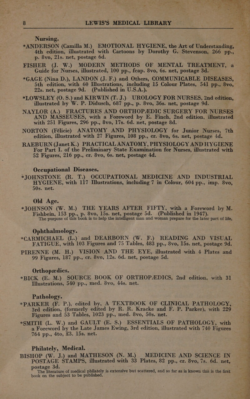 Nursing. 4th edition, illustrated with Cartoons by Dorothy G. Stevenson, 266 pp., p. 8vo, 21s. net, postage 6d. FISHER (J. W.) MODERN METHODS OF MENTAL TREATMENT, a Guide for Nurses, illustrated, 100 pp., fcap. 8vo, 6s. net, postage 3d. *GAGE (Nina D.), LANDON (J. F.) and Others, COMMUNICABLE DISEASES, 5th edition, with 60 Illustrations, including 15 Colour Plates, 541 pp., 8vo, 22s. net, postage 9d. (Published in U.S.A.). *LOWSLEY (0. 5S.) and KIRWIN (T. J.) UROLOGY FOR NURSES, 2nd edition, illustrated by W. P. Didusch, 687 pp., p. 8vo, 36s. net, postage 9d. NAYLOR (A.) FRACTURES AND ORTHOPAEDIC SURGERY FOR NURSES AND MASSEUSES, with a Foreword by E. Finch, 2nd edition, illustrated with 251 Figures, 296 pp., 8vo, 17s. 6d. net, postage 8d. NORTON (Félicie) ANATOMY AND PHYSIOLOGY for Junior Nurses, 7th edition, illustrated with 27 Figures, 108 pp., cr..8vo, 6s. net, postage 4d. RAEBURN (Janet K.) PRACTICAL ANATOMY, PHYSIOLOGY AND HYGIENE For Part I. of the Preliminary State Examimation for Nurses, illustrated with 52 Figures, 216 pp., cr. 8vo, 6s. net, postage 4d. Occupational Diseases. *JOHNSTONE (R. T.) OCCUPATIONAL MEDICINE AND INDUSTRIAL HYGIENE, with 117 Illustrations, including 7 in Colour, 604 pp., imp. 8vo, 50s. net. Old Age. Fishbein, 153 pp., p. 8vo, 15s. net, postage 5d. (Published in 1947). The purpose of this book is to help the intelligent man and woman prepare for the later part of life, Ophthalmology. *CARMICHAEL (L.)’ and DEARBORN (W. F.) READING AND VISUAL FATIGUE, with 103 Figures and 75 Tables, 483 pp., 8vo, 15s. net, postage 9d. 99 Figures, 187 pp., cr. 8vo, 12s. 6d. net, postage 5d. Orthopedics. | *BICK (E. M.) SOURCE BOOK OF ORTHOPADICS, 2nd edition, with 31 Illustrations, 540 pp., med. 8vo, 44s. net. Pathology. *PARKER (F. P.), edited by, A TEXTBOOK OF CLINICAL PATHOLOGY, 3rd edition, (formerly edited by R. R. Kracke and F. P. Parker), with 229 Figures and 53 Tables, 1023 pp., med. 8vo, 50s. net. *SMITH (L. W.) and GAULT (KE. S.) ESSENTIALS OF PATHOLOGY, with a Foreword by the Late James Ewing, 3rd edition, illustrated with 740 Figures 764 pp., 4to, £3. 15s. net. : Philately, Medical. BISHOP (W. J.) and MATHESON (N. M.) _ MEDICINE AND SCIENCE IN POSTAGE STAMPS, illustrated with 33 Plates, 82 pp., cr. 8vo, 7s. 6d. net, postage 3d. The literature of medical philately is extensive but scattered, and so far as is known this is the first book on the subject to be published. ; . ek ote Ped Ps ' rae £ TS ye ¢ oval ¥ a) es! ay ae die Re ea Pe ne . mis