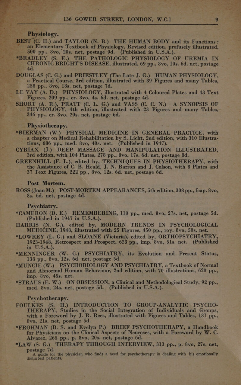 a: _ BEST <i H.) ee TAYLOR (N. B.) THE HUMAN BODY and its Rmcdene i an Elementary Textbook of Physiology, Revised edition, profusely illustrated, RS ca 500 pp., 8vo, 20s. net, postage 9d. (Published in U.S.A.). 2 cs *BRADLEY (S. E.) THE PATHOLOGIC PHYSIOLOGY OF UREMIA IN we. a <2 . t+ Y 4d. + > he ote DOUGLAS (C: CG. ) and PRIESTLEY (The Late J. G.) HUMAN PHYSIOLOGY, OSs Sires a Practical Course, 3rd edition, illustrated with 39 Figures and many Tables, a 258 pp., 8vo, 18s. net, postage 7d. LE VAY (A. D.) PHYSIOLOGY, illustrated with 4 Coloured Plates and 43 Text -—s Figures, 209 pp., cr. 8vo, 4s. 6d. net, postage 4d. _, SHORT (A. R.), PRATT (C. L. G.) and VASS (C. C. N.) A SYNOPSIS OF x PHYSIOLOGY, 4th edition, illustrated with 23 Figures and many Tables, e . 3 346 pp., cr. 8vo, 20s. net, postage 6d. Physiotherapy. *BIERMAN (W.) PHYSICAL MEDICINE IN GENERAL PRACTICE, with _a chapter on Medical Rehabilitation by S. Licht, 2nd edition, with 310 Illustra- tions, 686 pp., med. 8vo, 40s. net. (Published in 1947). CYRIAX (J.) DEEP MASSAGE -AND MANIPULATION > ILLUSTRATED, 3rd edition, with 104 Plates, 278 pp., 8vo, 17s. 6d. net, postage 8d. GREENHILL (F. L.), edited by, TECHNIQUES IN PHYSIOTHERAPY, with the Assistance of C. B. Heald, J. N. Barron and J. Colson, with 8 Plates and 37 Text Figures, 222 pp., Sve, 12s. 6d. net, postage 6d. Post Mortem. ROSS (Joan M.). POST-MORTEM APPEARANCES, 5th edition, 308 pp., feap. 8vo, 8s. 6d. net, postage 4d. Psychiatry. *CAMERON (D. E.) REMEMBERING, 110 pp., med. 8vo, 27s. net, postage 5d. (Published in 1947 in U.S.A.). HARRIS (N. G.), edited by, MODERN TRENDS IN PSYCHOLOGICAL MEDICINE, 1948, illustrated with 25 Figures, 450 pp., roy. 8vo, 50s. net. *LOWREY (L. G.) and SLOANE (Victoria), edited by, ORTHOPSYCHIATRY, 1923-1948, Retrospect and Prospect, 623 pp., imp. 8vo, 51s. net. (Published ete U.S.A). *MENNINGER (W. C.) PSYCHIATRY, its Evolution and Present Status, 138 pp., 8vo, 12s. 6d. net, postage 5d. *MUNCIE (W.) PSYCHOBIOLOGY AND PSYCHIATRY, a Textbook of Normal and Abnormal Human Behaviour, 2nd edition, with 70 illustrations, 620 pp., imp. 8vo, 45s. net. med. 8vo, 24s. net, postage 5d. (Published i in U.S.A.). Psychotherapy. FOULKES (S. H.) INTRODUCTION TO GROUP-ANALYTIC PSYCHO- THERAPY, Studies in the Social Integration of Individuals and Groups, with a Foreword by J. R. Rees, illustrated with XEURe and Tables, 181 pp.., 8vo, 21s. net, postage 5d. *FROHMAN (B.S. and Evelyn P.) BRIEF PSYCHOTHERAPY, a Handbook for Physicians on the Clinical Aspects of Neuroses, with a Foreword by W. C. Alvarez, 265 pp., p. 8vo, 20s. net, postage 6d. *LAW (S.G.) THERAPY THROUGH INTERVIEW, 313 pp., p. 8vo, 27s. net, postage 7d. guide for the physician who finds a need for psychotherapy in dealing with his emotionally disturbed patients.