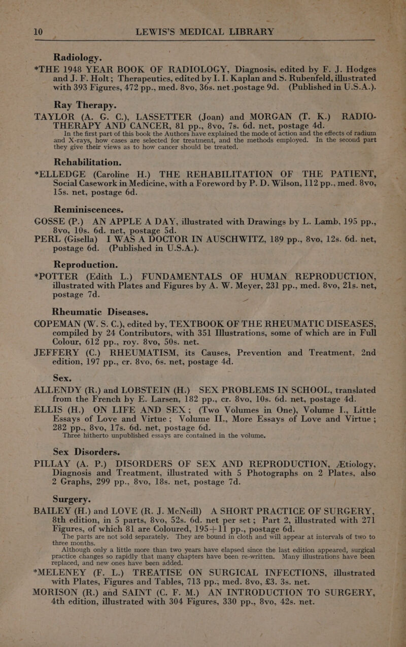 | Radiology. *THE 1948 YEAR BOOK OF RADIOLOGY, Diagnosis, edited by F. J. Hodge and J. F. Holt; Therapeutics, edited by I. I. Kaplan and 5. Rubenfeld, illustrated with 393 Figures, 472 pp., med. 8vo, 36s. net .postage 9d. (Published i in U:S.A.). Ray Therapy. TAYLOR (A. G. C.), LASSETTER (Joan) and MORGAN (Es; K.) RADIO- THERAPY AND CANCER, 81 pp., 8vo, 7s. 6d. net, postage 4d. In the first part of this book the Authors have explained the mode of action and the effects of radium and X-rays, how cases are selected for treatment, and the methods employed. In the second part they give their views as to how cancer should be treated. Rehabilitation. *ELLEDGE (Caroline H.) THE REHABILITATION OF THE PATIENT, Social Casework in Medicine, with a Foreword:by P. D. Wilson, 112 pp., med. 8vo, 15s. net, postage 6d. Reminiscences. GOSSE (P.) AN APPLE A DAY, illustrated with Drawings by L. Lamb, 195 pp., 8vo, 10s. 6d. net, postage 5d. PERL (Gisella) I WAS A DOCTOR IN AUSCHWITZ, 189 pp., 8vo, 12s. 6d. net, postage 6d. (Published in U.S.A.). Reproduction. *POTTER (Edith L.) FUNDAMENTALS OF HUMAN REPRODUCTION, postage 7d. a Rheumatic Diseases. COPEMAN (W.S. C.), edited by, TEXTBOOK OF THE RHEUMAT IC DISEASES, compiled by 24 Contributors, with 351 Illustrations, some of which are in Full Colour, 612 pp., roy. 8vo, 50s. net. JEFFERY (C.) RHEUMATISM, its Causes, Prevention and Treatment, 2nd edition, 197 pp., cr. 8vo, 6s. net, postage 4d. Sex. ALLENDY (R.) and LOBSTEIN (H.) SEX PROBLEMS IN SCHOOL, translated from the French by E. Larsen, 182 pp., cr. 8vo, 10s. 6d. net, postage 4d. ELLIS (H.) ON LIFE AND SEX; (Two Volumes in One), Volume I., Little Essays of Love and Virtue; Volume II., More Essays of Love and Virtue ; 282 pp., 8vo, 17s. 6d. net, postage 6d. Three hitherto unpublished essays are contained in the volume. Sex Disorders. PILLAY (A. P.) DISORDERS OF SEX AND REPRODUCTION, Atiology, Diagnosis and Treatment, illustrated with 5 Photographs on 2 Bre also 2 Graphs, 299 pp., 8vo, 18s. net, postage 7d. Surgery. BAILEY (H.) and LOVE (R. J. McNeill) A SHORT PRACTICE OF SURGERY, 8th edition, in 5 parts, 8vo, 52s. 6d. net per set; Part 2, illustrated with 271 Figures, of which 81 are Coloured, 195-++11 pp., postage 6d. The parts are not sold separately. They are bound in cloth and will appear at intervals of two to three months. Although only a little more than two years have elapsed since the last edition appeared, surgical practice changes so rapidly that many chapters have been re-written. Many illustrations have been replaced, and new ones have been added. *MELENEY (F. L.) TREATISE ON SURGICAL INFECTIONS, illustrated with Plates, Figures and Tables, 713 pp., med. 8vo, £3. 3s. net. MORISON (R.) and SAINT (C. F. M.) AN INTRODUCTION TO SURGERY, Ath edition, illustrated with 304 Figures, 330 pp., 8vo, 42s. net.