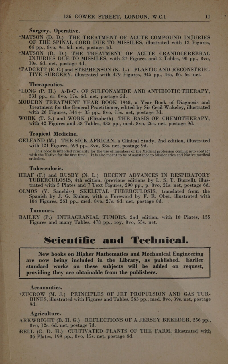 Surgery, Operative. *MATSON (D. D.) THE TREATMENT OF ACUTE COMPOUND INJURIES OF THE SPINAL CORD DUE TO MISSILES, illustrated with 12 Figures, 64 pp., 8vo, 9s. 6d. net, postage 4d. *MATSON (D. D.) THE TREATMENT OF ACUTE CRANIOCEREBRAL INJURIES DUE TO MISSILES, with 27 Figures and 2 Tables, 90 pp., 8vo, 10s. 6d. net, postage 4d. *PADGETT (E. C.) and STEPHENSON (K. L.) PLASTIC AND RECONSTRUC- TIVE SURGERY, illustrated with 479 Figures, 945 pp., 4to, £6. 6s. net. Therapeutics. *LONG (P. H.) A-B-C’s OF SULFONAMIDE AND ANTIBIOTIC THERAPY, 231 pp., er. 8vo, 17s. 6d. net, postage 5d. MODERN TREATMENT YEAR BOOK 1948, a Year Book of Diagnosis and Treatment for the General Practitioner, edited by Sir Cecil Wakeley, illustrated with 26 Figures, 344+ 35 pp., 8vo, 15s. net, postage 7d. WORK (T. S.) and WORK (Elizabeth) THE BASIS OF CHEMOTHERAPY, with 42 Figures and 38 Tables, 435 pp., med. 8vo, 26s. net, postage 9d. Tropical Medicine. GELFAND (M.) THE SICK AFRICAN, a Clinical Study, 2nd edition, illustrated with 121 Figures, 699 pp., 8vo, 38s. net, postage 9d. _ This book is intended primarily for the use of members of the Medical profession coming into contact abr the Native for the first time. It is also meant to be of assistance to Missionaries and Native medical orderlies. Tuberculosis. HEAF (F.) and RUSBY (N. L.) RECENT ADVANCES IN RESPIRATORY TUBERCULOSIS, 4th edition, (previous editions by L. S. T. Burrell), illus- trated with 5 Plates and 7 Text Figures, 290 pp., p. 8vo, 21s. net, postage 6d. OLMOS (V. Sanchis-) SKELETAL TUBERCULOSIS, translated from the Spanish by J. G. Kuhns, with a Foreword by F. R. Ober, illustrated with 104 Figures, 261 pp., med. 8vo, 27s. 6d. net, postage 8d. Tumours. BAILEY (P.) INTRACRANIAL TUMORS, 2nd edition, with 16 Plates, 155 Figures and many Tables, 478 pp., roy. 8vo, 55s. net. : Scientific and Technieal. New books on Higher Mathematics and Mechanical Engineering are now being included in the Library, as published. Earlier standard works on these subjects will be added on _ request, providing they are obtainable from the publishers. Aeronautics. *ZUCROW (M. J.) PRINCIPLES OF JET PROPULSION AND GAS TUR- BINES, illustrated with Figures and Tables, 563 pp., med. 8vo, 39s. net, postage 9d. Agriculture. | ARKWRIGHT (B. H. G.) REFLECTIONS OF A JERSEY BREEDER, 256 pp., 8vo, 12s. 6d. net, postage 7d. BELL (G. D. H.) CULTIVATED PLANTS OF THE FARM, illustrated with 36 Plates, 199 pp., 8vo, 15s. net, postage 6d. é .