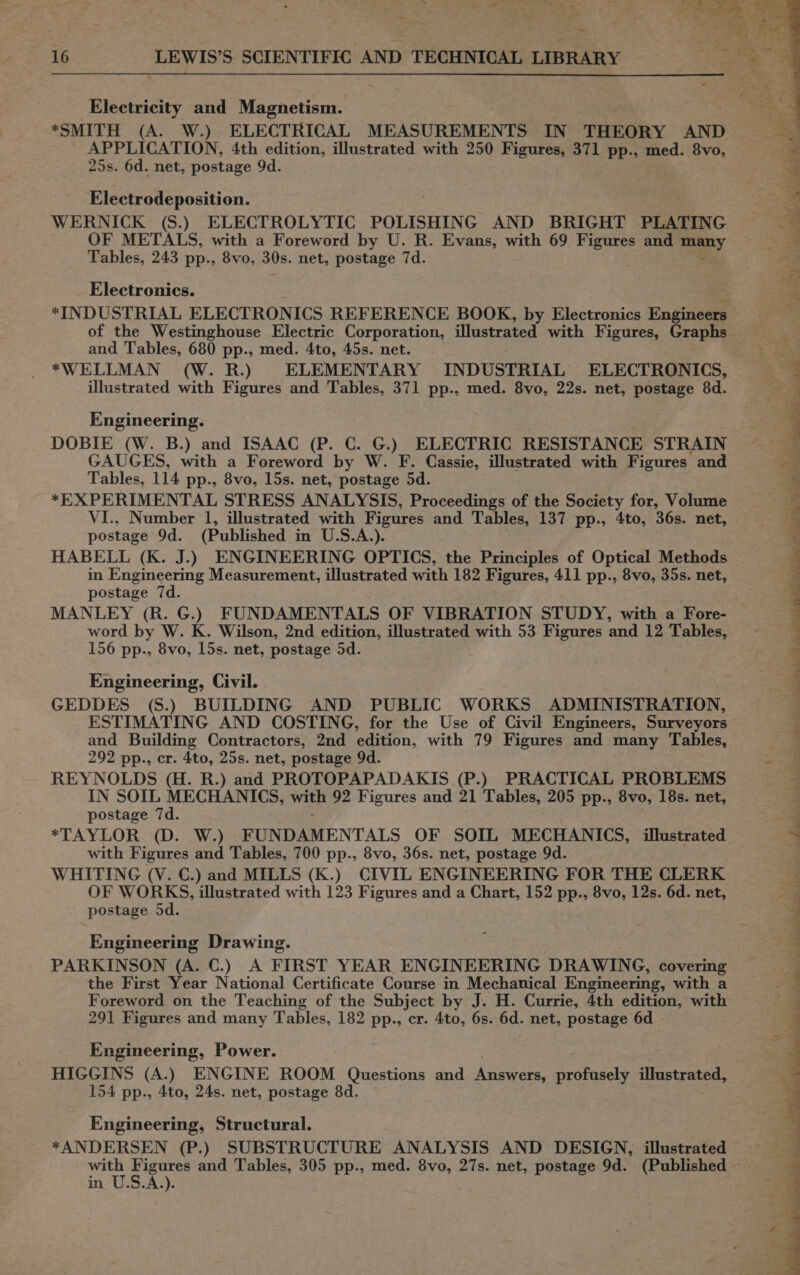 Electricity and Magnetism. *SMITH (A. W.) ELECTRICAL MEASUREMENTS IN THEORY AND APPLICATION, 4th edition, illustrated with 250 Figures, 371 pp., med. 8vo, 25s. 6d. net, postage 9d. Electrodeposition. WERNICK (S.) ELECTROLYTIC POLISHING AND BRIGHT PLATING &lt; OF METALS, with a Foreword by U. R. Evans, with 69 ee and Say Tables, 243 pp., 8vo, 30s. net, postage 7d. Electronics. *INDUSTRIAL ELECTRONICS REFERENCE BOOK, by Electronics Engineers of the Westinghouse Electric Corporation, illustrated with Figures, Graphs and Tables, 680 pp., med. 4to, 45s. net. *WELLMAN (W. R.) ELEMENTARY INDUSTRIAL ELECTRONICS, illustrated with Figures and Tables, 371 pp., med. 8vo, 22s. net, postage 8d. 4 : : is es Engineering. : 9 DOBIE (W. B.) and ISAAC (P. C. G.) ELECTRIC RESISTANCE STRAIN ~~ GAUGES, with a Foreword by W. F. Cassie, illustrated with Figures and ag Tables, 114 pp., 8vo, 15s. net, postage 5d. % *EXPERIMENTAL STRESS ANALYSIS, Proceedings of the Society for, Volume 4 VI., Number 1, illustrated with Figures and Tables, 137 pp., 4to, 36s. net, = postage 9d. (Published in U.S.A.). : HABELL (K. J.) ENGINEERING OPTICS, the Principles of Optical Methods 4 in Engineering Measurement, illustrated with 182 Figures, 411 pp., 8vo, 35s. net, postage 7d. MANLEY (R. G.) FUNDAMENTALS OF VIBRATION STUDY, with a Fore- ; word by W. K. Wilson, 2nd edition, illustrated with 53 Figures and 12 Tables, 3 156 pp., 8vo, 15s. net, postage 5d. ¥ | Engineering, Civil. GEDDES (S.) BUILDING AND PUBLIC WORKS ADMINISTRATION, ESTIMATING AND COSTING, for the Use of Civil Engineers, Surveyors and Building Contractors, 2nd edition, with 79 Figures and many Tables, 292 pp., cr. 4to, 25s. net, postage 9d. &lt;a REYNOLDS (H. R.) and PROTOPAPADAKIS (P.) PRACTICAL PROBLEMS 4 IN SOIL MECHANICS, with 92 Figures and 21 Tables, 205 pp., 8vo, 18s. net, - postage 7d. hn *TAYLOR (D. W.) FUNDAMENTALS OF SOIL MECHANICS, illustrated ~ with Figures and Tables, 700 pp., 8vo, 36s. net, postage 9d. WHITING (V. GC.) and MILLS (K.) CIVIL ENGINEERING FOR THE CLERK OF WORKS, illustrated with 123 Figures and a Chart, 152 pp., 8vo, 12s. 6d. net, postage 5d. ates 3 » ¢ eee ok dt ee eS ee eee eee ee pee ree \ Engineering Drawing. PARKINSON (A. C.) A FIRST YEAR ENGINEERING DRAWING, covering the First Year National Certificate Course in Mechanical Engineering, with a Foreword on the Teaching of the Subject by J. H. Currie, 4th edition, with 291 Figures and many Tables, 182 pp., cr. 4to, 6s. 6d. net, postage 6d v A Engineering, Power. HIGGINS (A.) ENGINE ROOM Questions and Answers, profusely illustrated, 154 pp., 4to, 24s. net, postage 8d. eer Engineering, Structural. *ANDERSEN (P.) SUBSTRUCTURE ANALYSIS AND DESIGN, illustrated with Figures and Tables, 305 pp., med. 8vo, 27s. net, postage 9d. (Published in U.S.A.).