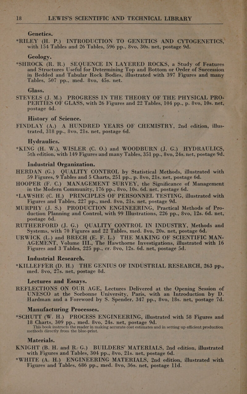 4 18 LEWIS’S SCIENTIFIC AND TECHNICAL LIBRARY Genetics. *RILEY (H. P.) INTRODUCTION TO GENETICS AND CYTOGENETICS, with 154 Tables and 26 Tables, 596 pp., 8vo, 30s. net, postage 9d. Geology. *SHROCK (R. R.) SEQUENCE IN LAYERED ROCKS, a Study of Features and Structures Useful for Determining Top and Bottom or Order of Succession in Bedded and Tabular Rock Bodies, illustrated with 397 Figures and many Tables, 507 pp., med. 8vo, 45s. net. Glass. STEVELS (J. M.) PROGRESS IN THE THEORY OF THE PHYSICAL PRO- PERTIES OF GLASS, with 26 ess and 22 Tables, 104 pp., p. 8vo, 10s. net, postage 4d. é History of Science. FINDLAY (A.) A HUNDRED YEARS OF CHEMISTRY, 2nd se eo illus- trated, 318 pp., 8vo, 21s. net, postage 6d. Hydraulics. *KING (H. W.), WISLER (C. O.) and WOODBURN (J. G.) HYDRAULICS, 5th edition, with 149 Figures and many Tables, 351 pp., 8vo, 24s. net, postage 9d. industrial Organization. . HERDAN (G.) QUALITY CONTROL by Statistical Methods, illustrated with 59 Figures, 9 Tables and 5 Charts, 251 pp., p. 8vo, 21s. net, postage 6d. HOOPER (F. C.) MANAGEMENT SURVEY, the Significance of Management in the Modern Community, 176 pp., 8vo, 10s. 6d. net, postage 6d. *LAWSHE (C. H.) PRINCIPLES OF PERSONNEL TESTING, illustrated with Figures and Tables, 227 pp., med. 8vo, 21s. net, postage 9d. ~ MURPHY (J. S.) PRODUCTION ENGINEERING, Practical Methods of Pro- duction Planning and Control, with 99 Illustrations, 226 pp., 8vo, 12s. 6d. net, postage 6d. RUTHERFORD (J. G.) QUALITY CONTROL IN INDUSTRY, Methods and Systems, with 70 Figures and 22 Tables, med. 8vo, 20s. net, postage 6d. URWICK (L.) and BRECH (E. F. L.) THE MAKING OF SCIENTIFIC MAN- AGEMENT, Volume III., The Hawthorne Investigations, illustrated with 16 Figures and 3 Tables, 225 pp., cr. 8vo, 12s. 6d. net, postage 5d. Industrial Research. *KILLEFFER (D. H.) THE GENIUS OF INDUSTRIAL RESEARCH, 263 pp., med, 8vo, 27s. net, postage 8d. Lectures and Essays. REFLECTIONS ON OUR AGE, Lectures Delivered at the Opening Session of UNESCO at the Sorbonne University, Paris, with an Introduction by D. Hardman and a Foreword by S. Spender, 347 pp., 8vo, 18s. net, postage 7d. Manufacturing Processes. *SCHUTT (W. H.) PROCESS ENGINEERING, illustrated with 58 Figures and 18 Charts, 309 pp., med. 8vo, 24s. net, postage 9d. This book instructs the reader in making accurate cost estimates and in setting up efficient production methods directly from the blue-print. Materials. KNIGHT (B. H. and R. G.) BUILDERS’ MATERIALS, 2nd edition, illustrated with Figures and Tables, 304 pp., 8vo, 21s. net, postage 6d. Figures and Tables, 686 pp., med. 8vo, 36s. net, postage 11d.