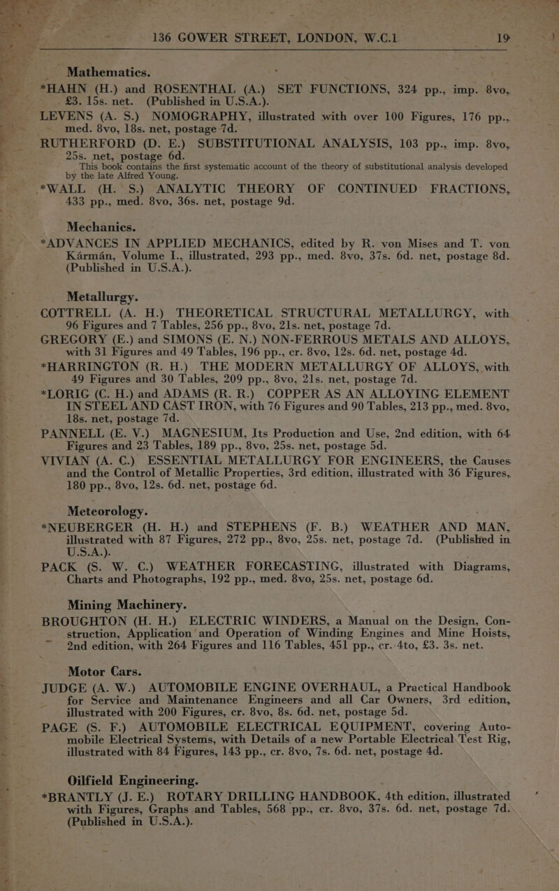 arg Mathematics. ; . *HAHN (H.) and ROSENTHAL (A.) SET FUNCTIONS, 324 pp., imp. 8vo, _ £3. 15s. net. (Published in U.S.A.). LEVENS (A. S.) NOMOGRAPHY, illustrated with over 100 Figures, 176 pp... ~ med. 8vo, 18s. net, postage 7d. RUTHERFORD (D. E.) SUBSTITUTIONAL ANALYSIS, 103 pp., imp. 8vo, 25s. net, postage 6d. This book contains the first systematic account of the theory of substitutional analysis developed by the late Alfred Young. 433 pp., med. 8vo, 36s. net, postage 9d. Mechanics. *ADVANCES IN APPLIED MECHANICS, edited by R. von Mises and T. von Karman, Volume I., illustrated, 293 pp., med. 8vo, 37s. 6d. net, postage 8d. (Published in U.S.A.). Metallurgy. COTTRELL (A. H.) THEORETICAL STRUCTURAL METALLURGY, with 96 Figures and 7 Tables, 256 pp., 8vo, 21s. net, postage 7d. GREGORY (E.) and SIMONS (E. N.) NON-FERROUS METALS AND ALLOYS, with 31 Figures and 49 Tables, 196 pp., er. 8vo, 12s. 6d. net, postage 4d. *HARRINGTON (R. H.) THE MODERN METALLURGY OF ALLOYS, with 49 Figures and 30 Tables, 209 pp., 8vo, 21s. net, postage 7d. *LORIG (C. H.) and ADAMS (R. R.) COPPER AS AN ALLOYING ELEMENT IN STEEL AND CAST IRON, with 76 Figures and 90 Tables, 213 pp., med. 8vo, 18s. net, postage 7d. Figures and 23 Tables, 189 pp., 8vo, 25s. net, postage 5d. VIVIAN (A. C.) ESSENTIAL METALLURGY FOR ENGINEERS, the Causes and the Control of Metallic Properties, 3rd edition, illustrated with 36 Figures, 180 pp., 8vo, 12s. 6d. net, postage 6d. Meteorology. *NEUBERGER (H. H.) and STEPHENS (F. B.) WEATHER AND MAN, illustrated with 87 Figures, 272 pp., 8vo, 25s. net, postage 7d. (Published in U.S.A.). PACK (S. W. C.) WEATHER FORECASTING, illustrated with Diagrams, Charts and Photographs, 192 pp., med. 8vo, 25s. net, postage 6d. Mining Machinery. BROUGHTON (H. H.) ELECTRIC WINDERS, a Manual on the Design, Con- struction, Application and Operation of Winding Engines and Mine Hoists, 2nd edition, with 264 Figures and 116 Tables, 451 pp., cr. 4to, £3. 3s. net. Motor Cars. JUDGE (A. W.) AUTOMOBILE ENGINE OVERHAUL, a Practical Handbook for Service and Maintenance Engineers and all Car Owners, 3rd edition, illustrated with 200 Figures, cr. 8vo, 8s. 6d. net, postage 5d. PAGE (S. F.) AUTOMOBILE ELECTRICAL EQUIPMENT, covering Auto- mobile Electrical Systems, with Details of a new Portable Electrical.Test Rig, illustrated with 84 Figures, 143 pp., cr. 8vo, 7s. 6d. net, postage 4d. Oilfield Engineering. with Figures, Graphs and Tables, 568 pp., cr. 8vo, 37s. 6d. net, postage 7d. (Published in U.S.A.).