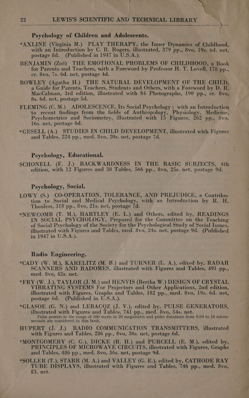 af . ¥ ‘ \ , 22 LEWIS’S SCIENTIFIC AND TECHNICAL LIBRARY ™ Psychology of Children and Adolescents. *AXLINE (Virginia M.) PLAY THERAPY, the Inner Dynamics of Childhood, with an Introduction by C. R. Rogers, illustrated, 379 pp., 8vo, 19s. 6d. net, postage 8d. (Published in 1947 in U.S.A.). BENJAMIN (Zoé) THE EMOTIONAL PROBLEMS OF CHILDHOOD, a Book for Parents and Teachers, with a Foreword by Professor H. T. Lovell, 178 pp., cr. 8vo, 7s. 6d. net, postage 4d. BOWLEY (Agatha H.) THE NATURAL DEVELOPMENT OF THE CHILD, a Guide for Parents, Teachers, Students and Others, with a Foreword by D. R. MacCalman, 3rd edition, illustrated with 84 Photographs, 190 pp., er. 8vo, 8s. 6d. net, postage 5d. FLEMING (C. M.) ADOLESCENCE, Its Social Psychology : with an Introduction to recent findings from the fields of Anthropology, Physiology, Medicine, Psychometrics and Sociometry, illustrated with 15 Figures, 262 pp., 8vo, 16s. net, postage 6d. *GESELL (A.) STUDIES IN CHILD DEVELOPMENT, illustrated with Figures and Tables, 224 pp., med. 8vo, 20s. net, postage 7d. , Psychology, Educational. SCHONELL (F. J.) BACKWARDNESS IN THE BASIC SUBJECTS, 4th edition, with 12 Figures and 38 Tables, 566 pp., 8vo, 25s. net, postage 9d. Psychology, Social. LOWY (S.) CO-OPERATION, TOLERANCE, AND PREJUDICE, a Contribu- tion to Social and Medical Psychology, ‘with an Introduction by R. H. Thouless, 318 pp., 8vo, 21s. net, postage 7d. *NEWCOMB (T. M.), HARTLEY (E. L.) and Others, edited by, READINGS IN SOCIAL PSYCHOLOGY, Prepared for the Committee on the Teaching of Social Psychology of the Society for the Psychological Study of Social Issues, illustrated with Figures and Tables, med. 8vo, 24s. net, postage 9d. (Published in 1947 in U.S.A.). Radio Engineering. *CADY (W. M.), KARELITZ (M. B.) and TURNER (L. A.), edited by, RADAR SCANNERS AND RADOMES, illustrated with Figures and Tables, 491 pp., med. 8vo, 42s. net. *FRY (W. J.), TAYLOR (J. M.) and HENVIS (Bertha W.) DESIGN OF CRYSTAL VIBRATING SYSTEMS For Projectors and Other Applications, 2nd edition, illustrated with Figures, Graphs and Tables, 182 pp., med. 8vo, 19s. 6d. net, postage 6d. (Published in U.S.A.). *GLASOE (G. N.) and LEBACQZ (J. V.), edited by, PULSE GENERATORS, illustrated with Figures and Tables, 741 pp., med. 8vo, 54s. net. Pulse powers in the range of 100 watts.to 20 megawatts and pulse durations from 0.03 to 10 micro- seconds are considered in this book. HUPERT (J. J.) RADIO COMMUNICATION TRANSMITTERS, illustrated with Figures and Tables, 286 pp., 8vo, 30s. net, postage 6d. *MONTGOMERY (C. G.), DICKE (R. H.) and PURCELL (E. M.), edited by, PRINCIPLES OF MICROWAVE CIRCUITS, illustrated with Figures, Graphs and Tables, 486 pp., med. 8vo, 36s. net, postage 9d. *SOLLER (T.), STARR (M. A.) and VALLEY (G. E.), edited by, CATHODE RAY TUBE DISPLAYS, illustrated with Figures and Cage 5 746 pp., med. 8vo, £3. net.