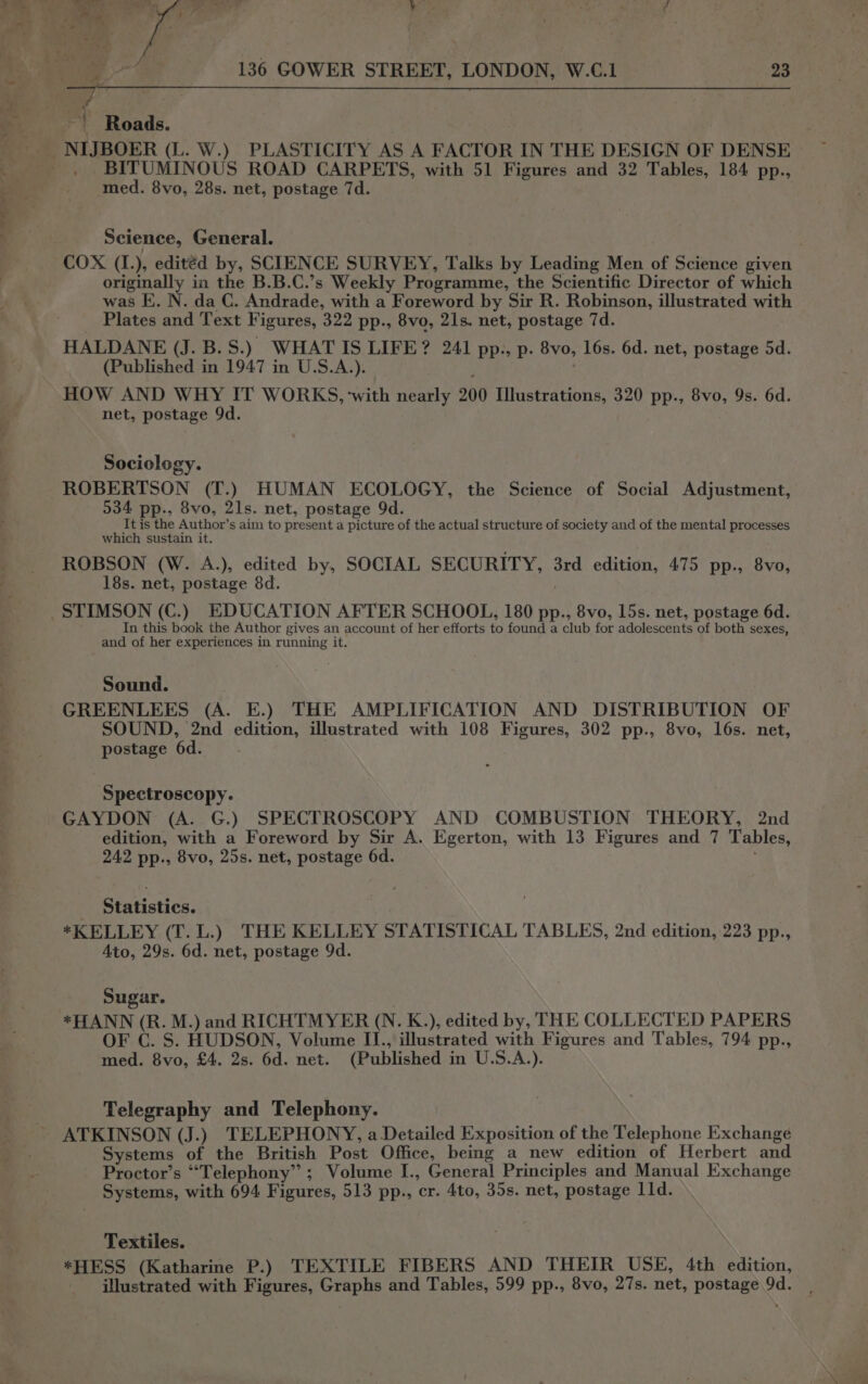 ee ie oe fl » 24 vf 136 GOWER STREET, LONDON, W.C.1 23 “4 Roads. BITUMINOUS ROAD CARPETS, with 51 Figures and 32 Tables, 184 pp., med. 8vo, 28s. net, postage 7d. Science, General. COX (I.), editéd by, SCIENCE SURVEY, Talks by Leading Men of Science given originally in the B.B.C.’s Weekly Programme, the Scientific Director of which was E. N. da C. Andrade, with a Foreword by Sir R. Robinson, illustrated with Plates and Text Figures, 322 pp., 8vo, 21s. net, postage 7d. HALDANE (J. B.S.) WHATIS LIFE? 241 pp., p. 8vo, 16s. 6d. net, postage 5d. (Published in 1947 in U.S.A.). ; HOW AND WHY IT WORKS, ‘with nearly 200 Ilustrations, 320 pp., 8vo, 9s. 6d. net, postage 9d. Sociology. ROBERTSON (T.) HUMAN ECOLOGY, the Science of Social Adjustment, 534 pp., 8vo, 21s. net, postage 9d. It is the Author’s aim to present a picture of the actual structure of society and of the mental processes which sustain it. ROBSON (W. A.), edited by, SOCIAL SECURITY, 3rd edition, 475 pp., 8vo, 18s. net, postage 8d. In this book the Author gives an account of her efforts to found a club for adolescents of both sexes, and of her experiences in running it. Sound. GREENLEES (A. E.) THE AMPLIFICATION AND DISTRIBUTION OF SOUND, 2nd edition, illustrated with 108 Figures, 302 pp., 8vo, 16s. net, postage 6d. Spectroscopy. GAYDON (A. G.) SPECTROSCOPY AND COMBUSTION THEORY, 2nd edition, with a Foreword by Sir A. Egerton, with 13 Figures and 7 Tables, 242 pp., 8vo, 25s. net, postage 6d. : _ Statistics. *KELLEY (T.L.) THE KELLEY STATISTICAL TABLES, 2nd edition, 223 pp., Ato, 29s. 6d. net, postage 9d. Sugar. ; *HANN (R. M.) and RICHTMYER (N. K.), edited by, THE COLLECTED PAPERS OF C. S. HUDSON, Volume II., illustrated with Figures and Tables, 794 pp., med. 8vo, £4. 2s. 6d. net. (Published in U.S.A.). Telegraphy and Telephony. ATKINSON (J.) TELEPHONY, a Detailed Exposition of the Telephone Exchange Systems of the British Post Office, being a new edition of Herbert and Proctor’s “Telephony”; Volume I., General Principles and Manual Exchange Systems, with 694 Figures, 513 pp., cr. 4to, 35s. net, postage 11d. Textiles. *HESS (Katharine P.) TEXTILE FIBERS AND THEIR USE, 4th edition, illustrated with Figures, Graphs and Tables, 599 pp., 8vo, 27s. net, postage 9d.