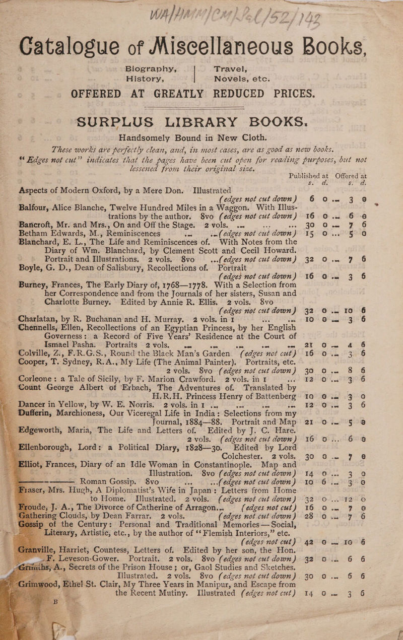 Biography, | Travel, History, Novels, etc. Handsomely Bound in New Cloth. lessened from thetr original size. wspects of Modern Oxford, by a Mere Don. Illustrated (edges not cut down ) Balfour, Alice Blanche, Twelve Hundred Miles in a Waggon. With Illus- trations by the author. 8vo (edges not cut down) Bancroft, Mr. and Mrs., On and Off the Stage. 2vols. ... Betham Edwards, M., Reminiscences det .- (edges not cut down ) Blanchard, E. L., The Life and Reminiscences of. With Notes from the Diary of Wm. Blanchard, by Clement Scott and Cecil Howard. Portrait and Illustrations. 2vols. 8vo _ ...(edges not cut down} Boyle, G. D., Dean of Salisbury, Recollections of. Portrait (edges not cut down ) Burney, Frances, The Early Diary of, 1768—1778. With a Selection from her Correspondence and from the Journals of her sisters, Susan and Charlotte Burney. Edited by Annie R. Ellis. 2 vols. 8vo (edges not cut down J Charlatan, by R. Buchanan and H. Murray. 2 vols. in 1 Chennells, Ellen, Recollections of an Egyptian Princess, by her ‘English Governess: a Record of Five Years’ Residence at the Court of —. Ismael Pasha. Portraits 2vols. .. Colville, Z., F.R.G.S., Round the Black Man’s Garden NG edges ‘not cut ‘) Cooper, ¥, ‘Sydney, R. A. My Life (The Animal Painter). Portraits, etc. 2vols. 8vo (edges not cut down) Corleone: a Tale of Sicily, by F. Marion Crawford. 2 vols. in 1 Count George Albert of Erbach, The Adventures of. Translated by H.R.H. Princess Henry of Battenberg Dancer in Yellow, by W. E. Norris. 2 vols. int ... Ses Dufferin, Marchioness, Our Viceregal Life in India: Selections vee my ; Journal, 1884—88. Portrait and Map Edgeworth, Maria, The Life and Letters of. Edited by J. C. Hare. 2vols. (edges not cut down) ieaborough, Lord: a Political Diary, 1828—30. Edited by Lord Colchester. 2 vols. % ag Were Diary of an Idle Woman in Constantinople. Map and Illustration. 8vo (edges not cut down ) —— Roman Gossip. 8vo ..( edges not cui down ) fyaser, Mrs. Hugh, A Diplomatist’s Wife in Japan : Letters from Home . to Home. Illustrated. 2 vols. (edges not cut down) de, J. A., The Divorce of Catherine of Arragon... {edges not cut) ‘ing Claids: by Dean Farrar. 2 vols. (edges not cut down) of the Century: Personal and Traditional Memories — Social, Literary, Artistic, etc., by the author of ‘* Flemish Interiors,” etc. . (edges not cut) ‘Harriet; Countess, Letters of. Edited by her son, the Hon. . Leveson-Gower. Portrait. 2 vols. 8vo (edges not cut down) secrets of the Prison House; or, Gaol Studies and Sketches. 4, Ethel St. Clair, My Three Years in Manipur, and Escape from the Recent Mutiny. Illustrated (edges not cut) Oooo Offered at ‘Orbe sah) Gg a 6-8 ees 7 6 wORSIG vee a8 = 3 § .- IO 6 oan S-3i5G eee foe eae 1 3G ee ooo ROG te! GG oe 3 6 oa 5 3 6 98 a, ea | BOP os” Luc CQES &amp; &amp; tS © ee et yeaONy &amp; ~~ IG 6 ‘6 wen ar} ao nn ao