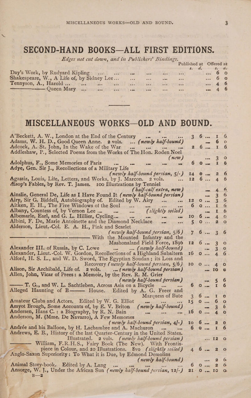 ws i Day’s Work, by Rudyard Kipling... sas ods x Shakespeare, W., A Life of, By aoe Lee. Sug ws 5s Tennyson, A., Harold . acs di at t2 Se a Queen Mary zt. Beds “hy oat J, A’Beckett, A. W., London at the End of the Fontrity ae Adams, W. H. D., Good Queen Anne. 2.vols. . (newly half bound y) Adcock, A. St. John, In the Wake of the War... Addleshaw, P., Selected Poems from the Works of The. Hon. Boden See new Adolphus, F., Some Memories of Paris a os snl - - Adye, Gen. Sir J., Recollections of a Military Life (newly half-bound persian, s/- ) Agassiz, Louis, Life, Letters, and Works, by J. Marcon. 2 vols. sop’s Fables, by Rev. T. James. 100 Illustrations by Tenniel ( half-calf extra, new) Ainslie, General De, Life as I Have Found It (newly half-bound persian ) Airy, Sir G. Biddell, Autobiography of. Edited by W. Airy... ves Aitken, E. H., The Five Windows of the Soul Albany, Countess of, by Vernon Lee ... ws dl slightly sot led) Albemarle, Earl, and G. L. Hillier, Cycling... a ee _ wee Albini, F. De, Maxie Antoinette and the Diamond Necklace sa “as Alderson, Lieut.-Col. E. A. H., Pink and Scarlet (newly half-bound persian, 5/6) —_—_——- —————— With the Mounted Infantry and the ; Mashonaland Field Force, 1896 Alexander III. of Russia, by C. Lowe Se . (newly half-bound } Alexander, Lieut.-Col. W. Gordon, Recollections of a Highland Subaltern Recovery (newly half-bound persian, 5/6) Alison, Sir Archibald, Life of. 2 vols. (newly half-bound persian) Allen, John, Vicar of ’Prees: : a Memoir, by the Rev. R. M. Grier (newly half-bound persian) T. G., and W. L. Sachtleben, Across Asia ona Bicycle ... Alleged Haunting of B House.. Edited by A. G. Freer and Marquess of Bute Amateur Clubs and Actors. Edited by W. G. Elliot wed Amyot Brough, Some Accounts of, by E. V. Briton (newly half bound 7) Andersen, Hans C.: a Biography, by R. N. Bain (newly half-bound persian, 4|-) _ Andrée and his Balloon, by H. Lachambre and A. Machuron... Andrews, E. B., History of the last Quarter-Century in the United States. Illustrated. 2 vols. (newly half-bound persian) Po’ William, F.R.H.S., Fairy Book (The New). With Frontis- piece in Colour, and 20 Illustrations. 8vo (slightly soiled) (newly half-bound ) Ansorge, W. J., Under the African Sun (newly half’ bound per ‘sian, 12/- ie B—2 rs ix oa? 4. 15 16 Nn HD OM OO a” 6 4 4 a Ae mt G2 NAN HWW ALN. a] Oo a A WwW mt > &amp; WH OM mA ~ N a Co oO 6 6 ao DP BD OCNOADAAA on7OoOD AD GO EO AO