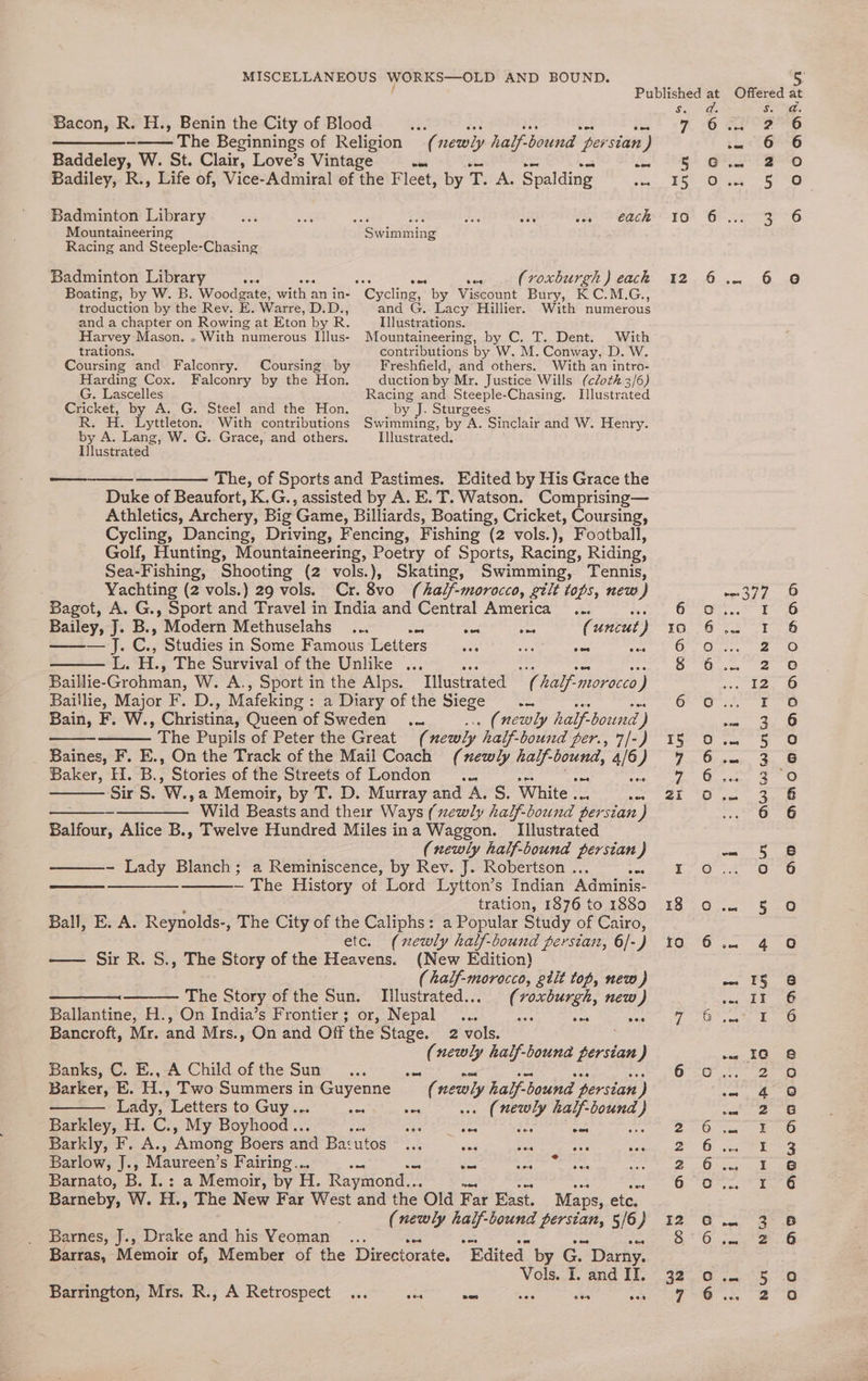 Bacon, R. H., Benin the City of Blood aes oot uy ee BS, ——_——_-—— The Beginnings of Religion (newly half-bound persian) Baddeley, W. St. Clair, Love’s Vintage ins cS Badiley, R., Life of, Vice-Admiral of the Fleet, by T. Al Spalding ce Badminton Library oa oe ne ey oe i fh) Peach Mountaineering Swimming Racing and Steeple-Chasing Badminton Library Ae 2 apr (roxburgh ) eack Boating, by W. B. Woodgate, with an in- Cycling,” by Viscount Bury, KC.M.G., troduction by the Rev. E. Warre, D.D., and G, Lacy Hillier. With numerous and a chapter on Rowing at Eton by R. Illustrations. Harvey Mason. . With numerous Illus- Mountaineering, by C. T. Dent. With trations. contributions by W. M. Conway, D. W. Coursing and Falconry. Coursing by Freshfield, afd others. With an intro- Harding Cox. Falconry by the Hon. duction by Mr. Justice Wills (cloth 3/6) G. Lascelles Racing and Steeple-Chasing. Illustrated Cricket, by A. G. Steel and the Hon. by J. Sturgees R. H. Lyttleton. With contributions Swimming, by . A. Sinclair and W. Henry. by A. Lang, W. G. Grace, and others. Illustrated. I}lustrated ——_——— The, of Sports and Pastimes. Edited by His Grace the Duke of Beaufort, K.G., assisted by A. E.T. Watson. Comprising— Athletics, Archery, Big Game, Billiards, Boating, Cricket, Coursing, Cycling, Dancing, Driving, Fencing, Fishing (2 vols.), Football, Golf, Hunting, Mountaineering, Poetry of Sports, Racing, Riding, Sea-Fishing, Shooting (2 vols.), Skating, Swimming, Tennis, . Yachting (2 vols.) 29 vols. Cr. 8vo (half-morocco, gtit tops, new) Bagot, A. G., Sport and Travel in India and Central America... oe Bailey, J. B., Modern Methuselahs ... wes ne bye (uncut ) — J. C., Studies in Some Famous Letters... ae sae war isi HH. The Survival of the Unlike ... oes a es ne Baillie- Grohman, W. A., Sport in the Alps. Illustrated (half-morocco) Baillie, Major F. D., Mafeking ssarpary Of the Sree 8 xf Bain, F. W., Christina, Queen of Sweden ... wa (newly half-bound ) ’ The Pupils of Peter the Great (newly half-bound per., 7/-) Baines, F. E., On the Track of the Mail Coach (xewly half- bound, 4/6 ) Baker, H. B., Stories of the Streets of London .... a Sir S. W., a Memoir, by T. D. Murray and A. S. White ... a mar -————— Wild Beasts and ther Ways (newly half-bound persian ) Balfour, Alice B., Twelve Hundred Miles ina Waggon. Illustrated (newly half-bound persian J - Lady Blanch; a Reminiscence, by Rev. J. Robertson . As cece ans — The History of Lord Lytton’s Indian Adminis- 2 tration, 1876 to 1889 Ball, E. A. Reynolds-, The City of the Caliphs: a Popular Study of Cairo, etc. (newly half-bound persian, 6/-) —— Sir R. S., The Story of the Heavens. (New Edition) (half-morocco, gtit top, new) The Story of the Sun. Illustrated... ( ER new ) Ballantine, H., On India’s Frontier; or, Nepal _... Se vee Bancroft, Mr. and Mrs. . On and Off the Stage. 2 vols. (newly half-bouna Ng tae ) Banks, C. E., A Child of the Sun sas Barker, E. H., Two Summers in Guyenne ‘s newly half-bound persian ) Lady, Letters to Guy... ee ae . (newly half-bound } Barkley, H. C., My Boyhood.. re peepee ih eaniodes’s Barkly, F. A., ‘Among Boers and Ba:utos teh eas nee Bg Barlow, J., Maureen’s Fairing... ea St Agate: Barnato, B. I. : a Memoir, by i. Raymond... Barneby, W. H., The New Far West and the Old Far East. Maps, etc. (newly nay bound persian, 5/6) Barnes, J., Drake and his Yeoman ... Barras, Memoir of, Member of the Directorate. Edited by Go Darny. Vols. I. and IT. Barrington, Mrs. R., A Retrospect ... Ae oe obs wen 12 18 10 ad. Si: 6 oO? text rr eee OP ae 5 acer ame Gia 3O ve 377 oO. I i oer aia Gi. 2 Ores ce I ore OT om 3 ipa aloe Oiicsp. 3 omer 2 eo 186 ww «=S ro a aie 6 Oras On 4 ae Ot nate ol Pee Te: oi peg. cn 4 Pen he 3 eee G@ Zecree O vsage- Uk 9 Biante | Gen 3 6. ee C eos 5 ..: 2 DRAOMODMIADOADDG RD OOQADSB2wa ODN @O ao HOw ADO O0 oD fon +) fo @ )