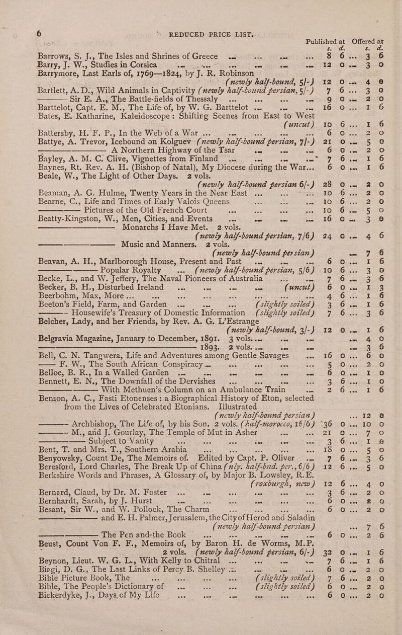 Barrows, S. J., The Isles ana Shrines of Greece ees ite ons its Barry, J. W., Studies i in Corsica oo cae wee Barrymore, Last Earls of, 1769—1824, by va R, Robinson (newly half-bound, 5]-) Bartlett, A.D., Wild Animals in Captivity ( bra half-tound ia 5/-) ~ Sir E. A., The Battle-fields of Thessaly ... ae a Barttelot, Capt. E. M., The Life of, by W. G. Barttelot ... Bates, E. Katharine, Kaleidoscope : Shifting Scenes from East to West (uncut ) Re H. F. P., In the Web*0f a War ,.. Battye, A. Trevor, Icebound on Kolguev (xewly half. bound persian, 4] - ) —_——___——_—_—— A Northern Highway of the Tsar Ja Be ses Bayley, A. M. C. Clive, Vignettes from Finland ... anf Baynes, Rt. Rev. A. H. (Bishop of Natal), My Diocese during the War. - Beale, W., The Light of Other Days. 2 vols. (newly haif-bound ant ois ) Bema A. G. Hulme, Twenty Years in the Near East ... Bearne, C., Life and Times of Early Valois Queens iF es oc ~ Pictures of the Old French Court Ses ies nee oe Beatty-Kingston, W., Men, Cities, and Events im =< “es on —_—— — Monarchs I Have Met. 2 vols. (newly half-bound persian, 7/6) —————— Music and Manners. 2 vols. (newly half-bound persian) Beavan, A. H., Marlborough House, Present and Past... SO EEnin? Popular Royalty w. (newly half-bound persian, 5/6, ) Becke, L., and W. Jeffery, The Naval Pioneers of Australia i Becker, B. H., Disturbed Ireland... = Pi nae ( uncut ‘) Beerbohm, Max; More.. oa nee a ‘x das Beeton’s Field, Farm, and Garden... ie ( slightly sotled ; - Housewife’ s Treasury of Domestic Information (slightly sotled J Belcher, Lady, and her F. riends, by Rev. A. G. L’Estrange (newly hal: -bound, 3/-) Belgravia Magazine, January to December, 1891. 3 vols.. ae oe $$$ $$$ __________— 1893. .-2. vols... as Bell, C. N. Tangwera, Life and Adventures among Gentle ‘Savages re F, W., The South African Conspiracy a ie oo S Belloc, B. R., Ina Walled Garden ... cn oe s, aS, Bennett, E. N.; The Downfall of the Dervishes 4 ae ae With Methuen’s Column on an Ambulance Train. ce Benson, A. C., Fasti Etonenses : a Biographical History of Eton, selected from the Lives of Celebrated Etonians. Illustrated (newly half-bound LO ) ————- Archbishop, The Life of, by his Son. 2 vols. (Aalf-morocco, 16/6) ° ———- M., and J. Gourlay, The Temple of Mut in Asher Se <S Subject to Vanity we aS ' — mee Bent, T. and Mrs, T., Southern Arabia 53 ay ae Benyowsky, Count De, The Memoirs of. Edited by ‘Capt, P. Oliver. Beresford, Lord Charles, The Break Up of China (ly. half-bid. per., 6/6) Berkshire Words and Phrases, A Glossary of, by Major B. Lowsley, R.E. (roxburgh, new ) Bernard, Claud, by Dr. M. Foster ... ts Ae a es © chart. EAN, by J. Hurst or <a ee Besant, Sir W., and W. Pollock, The: Charm < ————- and E. H. Palmer, Jerusalem, the City of Herod and Saladin i ces half-bound persian ) ——_—— The Penandsthe Book ... Beust, Count Von F, F., Memoirs of, by Baron H. de “Worms, M.P. 2 vols. (newly half-bound persian, 6/-) Beynon, Lieut. W. G. L., With Kelly to Chitral ... ses ae = Biegi, D. G., The Last Links of Percy B. eee Sieg pee See oa Bible Picture Book, The 2% ; (slightly sotled ) Bible, The People’s Dictionary of ... aa eee (slightly socled ) Bickerdyke, J., Days, of My Life ae Soda ee ea be OAADYO oO @ .@) ONADCDOA DCaADNDd oo) oo @) ANAO Ono CONAnA ANWOAL Oo oon9o OO ore L eed bel eNO &amp; Ww ? Ses eH HW > Oe mS nO SST ff Wmn NN See NUD A» ft be NwNHA NnQtin ANT ON NN NYNNNNAH ANQOWOHA DQOdO BAOQodonon ANQAwnqngan a Ggoddood gqn0v00 0 COO0OOMnND AMD @Gnoa0