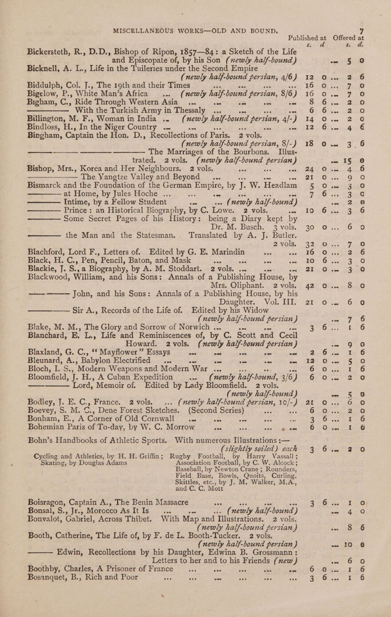 Bickersteth, R., D.D., Bishop of Ripon, 1857—84: a Sketch of the Life and Episcopate of, by his Son (xewly half-bound ) Bicknell, A. L., Life in the Tuileries under the Second Empire (newly half-bound persian, 4/6) Biddulph, Col. J., The 19th and their Times Bigelow, P., White Man’s Africa . (newly half bound persian, 5/6) ) Bigham, C., Ride Through Western Asia_ ... oes om oe ————. With the Turkish Army in Thessaly ... Billington, M. F., Woman in India .. (newly half- bound persian, 4/- ) Bindloss, H., In the Niger Country .. ws ee; Bingham, Captain the Hon. D., Recollections of Paris. 2 vols. (newly half-bound persian, 8/-) —__— ——____- ——_——— The Marriages of the Bourbons. Illus- trated. 2vols. (newly ale bound aC ) Bishop, Mrs., Korea and Her Neighbours. 2 vols. a The Yangtze Vailey and Beyond ... Bismarck and the Foundation of the German PP PES, by > W. Headlam —————— at Home, by Jules Hoche ... Intime, by a Fellow Student ics Sotk newly half bound ) Prince : an Historical Biography, by C. Lowe. 2 vols. Some Secret Pages of his History: being a Diary kept by Dr. M. Busch. 3 vols. the Man and the Statesman, Translated by A. J. Butler. 2 vols. Biachford, Lord F., Letters of. Edited by G. E. Marindin Sere mies Black, H. C., Pen, Pencil, Baton, and Mask as ate mee = Blackie, J. S. a Biography, by A. M. Stoddart. 2 vols. .. Blackwood, William, and his Sons: Annals of a Publishing House, by Mrs. Oliphant. 2 vols. John, and his Sons: Annals of a Publishing House, by his Daughter. Vol. III. Sir A., Records of the Life of. Edited by his Widow (newly half-bound persian) Blake, M. M., The Glory and Sorrow of Norwich . Blanchard, BE. L., Life and Reminiscences of, by. C. Scott and Cecil Howard. 2 vols. (3 newly half-bound persian ) Blaxland, G. C., ‘* Mayflower ” Essays as pee os sae ot Bleunard, fs Babylon Hlectrified .. a oot sen ous Bloch, I. S., Modern Weapons and Modern “War ae ses Age ae Bloomfeld, J. H., A Cuban Expedition ww (newly half-bound, 3/6) Lord, Memoir of. Edited by Lady Bloomfield. 2 vols. (newly half-bound) Bodley, J. E. C., France. 2 vols. (newly half-bound persian, see ) Boevey, S. M. ©., Dene Forest Sketches, (Second Series) se Bonham, E., A Corner of Old Cornwall .. ea ae wee 38 Bohemian Paris of To-day, by W. C. Morrow ese ae mee meee ees Bohn’s Handbooks of Athletic Sports. With numerous Illustrations :— (slightly sotled) each Cycling and Athletics, by H. H. Griffin; Rugby Football, by Harry Vassall; Skating, by Douglas Adams Association Football, by C. W. Alcock; Baseball, by Newton Crane ; Rounders, Field. Base, Bowls, Quoits, Curling, Skittles, etc., by J. M. Walker, M.A., and C. C. Mott Boisragon, Captain A., The Benin Massacre ae Bonsal, S., Jr., Morocco AsIt Is... ( newly half. bound. j Bonvalot, Gabriel, Across Thibet. With Map and Titustrations. 2 vols, (newly half-bound persian J Booth, Catherine, The Life of, by F. de L. Booth-Tucker. 2 vols. (newly half-bound persian) Edwin, Recollections by his Daughter, Edwina B. Grossmann : Letters to her and to his Friends (xew ) Boothby, Charles, A Prisoner of France wwe sen se ches dun Bosanquet, B., Rich and Poor wen vag es sae So ens HW Cris HDOAAYOd o O00 8 co)) Ono 0 Offered at Ss. ° oot 5 i ¢) owe 2 6 Airey) eee) om Vf CG Pe Oe Sis ee cele Oe + ssn ina Oe ~— 3, 6 - I§ 6 4 kee OE ny Gie O ee ees, om ESnee Scar ete Met 1 io 6 90 y oes) rem et) 9) eee tO ree: a guntO 1 pe oe Fae OQ mm 7 3 0 E26 pene 9 :€) 2 -ite-6 ome? sca Beate, SSH on ce} oO oo § G e010 eke, Sei Joe ani owas hen «| ows 2 ie] oe I [om pe AO ing CO is oe.) er Oreo es os Raggy ok 4)