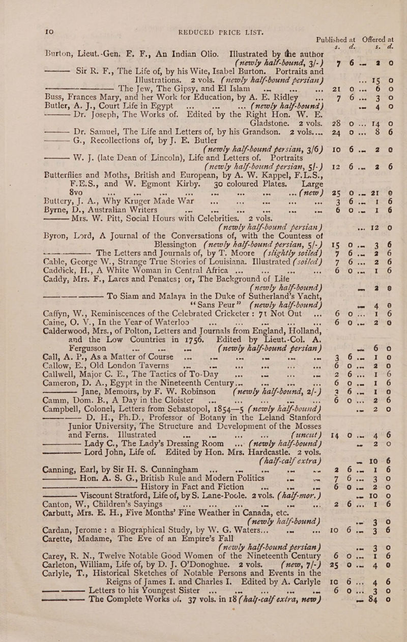 Burton, Lieut.-Gen. FE, F., An Indian Olio. Illustrated by the author (newly halt-bound, 3/-) Sir R. F., The Life of, by his Wite, Isabel Burton. Portraits and Illustrations. 2 vols. (newly half-bound persian} ——— —— The Jew, The Gipsy, and ElIslam_... a3 Buss, Frances Mary, and her Work for Education, by A. E. Ridley aes Butler, A. J., Court Life in Egypt . (newly half-bound) Oj: Joseph, The Works of, Edited by the Right Hon. W. E. Gladstone. 2 vols. Dr, Samuel, The Life and Letters of, by his Grandson. 2 vols,... G., Recollections of, by J. E. Butler (newly half-bound persian, 3/6) ——— W. J. (late Dean of Lincoln), Life and Letters of. Portraits (newly half-bound persian, §}-) Butterflies and Moths, British and European, by A. W. Kappel, F.L.S., F.E.S., and W. Egmont Kirby. 30 coloured Plates. Large 8vo oat A = 1. (new) Buteeryyal- A. Why Kruger Made War Ps tas aes oes Byrne, D., Australian Writers aS vee one coe Mis. W. Pitt, Social Hours with Celebrities. _ 2 vols. (newly half-bound persian ) Byron, Lord, A Journal of the Conversations of, with the Countess of Blessington (newly half-bound persian, 5/-) The Letters and Journals of, by T. Moore (sltghtly sozled) Cable, George W., Strange True Stories of Louisiana. lustrated ( sotled @) Caddick, H., A White Woman in Central Africa ... Caddy, Mrs. ce Lares and Penates; or, The Background of Life (newly half-bound ) To Siam and Malaya in the Duke of Sutherland’s Yacht, ‘*Sans Peur” (newly half-bound) Caffyn, W., Reminiscences of the Celebrated Cricketer: 71 Not Out... Caine, O. V., In the Yearof Waterloo” Calderwood, Mrs., of Polton, Letters and Journals from England, Holland, and ‘the Low Countries in 1756. Edited by Lieut.-Col. A. hrm ne re ee Fergusson nee (newly half-bound persian) Call, A. P., Asa Matter of Course nie sf ss ‘= oes ee Callow; E., Old London Taverns ... oe om 53 a? Callwell, Major C. E., The Tactics of To- Day fer = ae fe Cameron, Daszkss Egypt i in the Nineteenth Century... Jane, Memoirs, by F. W. Robinson (newly half- bound, 2/- J Camm, Dom. B., A Day inthe Cloister .., Campbell, Colonel, Letters from Sebastopol, 1854—5 ( newly half- bound y -~—— D. H., Ph.D., Professor of Botany in the Leland Stanford Junior University, The Structure and ae kom of the Mosses and Ferns. Illustrated oes (uncut ) ——_—_—_—-- Lady C., The Lady’s Dressing Room... ( newly half-bound ) Lord John, Life of. Edited by Hon. Mrs, Hardcastle. 2 vols. (half-calf extra) Canning, Earl, by Sir H. S. Cunningham ... =n ae —_—— Hon. A. S. G., British Rule and Modern ‘Politics eee wh History in Fact and Fiction ont ——_—— Viscount Stratford, Life of,” ie Lane-Povle. 2 vols. ( half “mor. y Canton, W., Children’s Sayings - Carbutt, Mrs. EK. H., Five Months’ Fi ine Weather i in ‘Canada, etc, ( get: half-bound ) Cardan, Jerome: a Biographical Study, by W. G. Waters.. a wee Carette, Madame, The Eve of an Empire’s Fall (newly half-bound persian) Carey, R. N., Twelve Notable Good Women of the Nineteenth Century Carleton, William, Life of, by D. J. O'Donoghue. 2 vols. (new, 7/-) Carlyle, T., Historical Sketches of Notable Persons and Events in the Reigns of James I. and Charles I. Edited by A. as Letters to his Youngest Sister... ———.———- The Complete Works of. 37 vols. in 18 ( halj- calf extra, new 0) a -_ ANT ST Un CVn Hd Cyuo 14 AI wD N Io 90 oo oOnNNnNo om We) ODIAIO ND [ony nO ADD on oo aw Aw ™N WD N NN ~™ = Se Dee POP Lew WW co o o0oo0o0 ano Hoe am [om =,) ONDOADIOD OND @ oon and