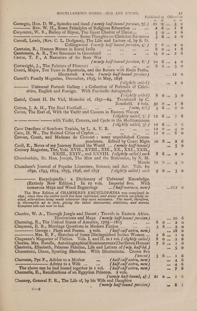 Rev. W. H., Some Principles of Religious Education ... Carpenter, W. B. , Bishop of Ripon, The Great Charter of Christ.. —_——_. ——-~— Some Thoughts on Christian Re-union Carroll, Lewis, (Rev. C. L. Dodgson), The Life and Letters of, by S. D. Collingwood (newly half-bound Pee al: ) Carstairs, R., Human Nature in Rural India nee Carstensen, A. R., Two Summers in Greenland ... as is ee Caster, T;. F., A Narrative of the Boer War (newly half-bound persian, 6/-) Cartwright, J., The Painters of Florence : Casati, Major, Ten Years in Equatoria, and the Return with Emin Pasha, Illustrated. 2 vols. (newly half-bound persian) Cassell’s Family Magazine, December, 1895, to May, 1896 (slightly sotled ) Universal Portrait Gallery : a Collection of Portraits of Celeb- rities, English and Foreign. With Facsimile Autographs (slightly sotled) Castel, Count H. De Viel, Memoirs of, 1851—64. Translated by C. Bousfield. 2 vols. Catton, J. A. H., The Real Football .. ae rat of ee, 2/0 Cavan, The Earl “of, With the Yacht and Camera in 1 Eastern Waters (slightly soiled, 3/-) ——— ———— ——— with Vacht, Camera, and Cycle in the Mediterranean (slightly soiled, iL 3/- } Cave Dwellers of Southern Tunisia, by L. A. E. B. Cave, H. W., The Ruined Cities of Ceylon... a Cavour, Count, and Madame de Circourt : some unpublished ‘Corres- pondence. Edited by Count Nigra Cecil, E., Notes of my Journey Round the World ... (newly half-bound) Century Magazine, The, Vols. XVII., XVITI., XIX., XX., XXI., XXIL, XXIII, XXIV., and XXVIII. (slightly soiled ) each Chamberlain, Rt. Hon. Joseph, The Man and the Statesman, by N. M, Marris Chambers’s Journal of Popular Literature, Science, and Art. Vols. for 1£92, 1893, 1894, 1895, 1896, and 1897 (slightly sotled) cach ee Encyclopedia: a Dictionary of Universal Knowledge. numerous Maps and Wood Engravings ... (half-morocco, new) The New Edition of CHAMBERS’S ENCYCLOPAEDIA was completed in 1892; since then the entire work has been reprinted, and every article carefully re- vised, alterations being miade wherever they seem necessary. The work, therefore, is thoroughly up to date, giving the latest discoveries, statistics, and events, Complete sets can now be had. Chanler, W. A., Through Jungle and Desert : Travels in Eastern Africa. Illustrations and Maps (mewly ap bound BEE ) Channing, E., The United States of America, 1765—1 865 see Chapman, E. ih; Marriage Questions in Modern Fiction ... George : Plays and Poems. 3 vols. (halj-caif extra, new ) Mrs. E. F., Sketches of Some Distinguished Indian Women ... Chapman’s Magazine of Fiction. Vols. I. and II. in r vol, (slightly socled ) Charles. Mrs. Rundle, Autobiographical Reminiscences (Our Seven Homes) Charlotte, Elizabeth, Princess Palatine, Life and Letters of (nly. haljf-bd. ) Chassereux, Diane, Sporting Sketches. With Illustrations. Crown 8vo (uncut) Chavasse, Pye F., Advice to a Mother oe ( half-calf extra, new) ee Advice to a Wife ... oe (Aalf-calf extra, new) The above can be had bound together ini vol. (half-calf extra, new) Chennells, E., Recollections of an Egyptian Princess. 2 vols. (newly half-bound, 4]-) Chesney, General F. R., The Life of, by his Wife and Daughter (newly half-bound persian) C2 Offered at 2. ee Tae Git. lig se 216 os $F 6 5 s@tho 2° 6 2 AG Saisie 0 FF Gee. 6 O74 be oo YA. Gisait 2 6 tO VG at AO Cr Dew stn © r2- 0 one 2 @) ae ore es, 20). O-m-, 1 ao BT SOC at eee TO 12) *6-te 2: 0 72> ‘Ga. 72 O BO. Ogee a [2 Oa 6 20 10° -Ossec;. 2 oO 6 ose 5 =) SO Onan a. 16 POCO Gao AiO CS pal» i ee i aceite Oo Reema (3 EPs 6.0.0 2-8 3, Oceca-ty 8 wn. 59.0 BOL tee $ © in 32.316 YE ee Bee eee 5 G 3 -7622....1..6 4 6 ceonlaaee 7 6 a” Gine 1-0 50-3