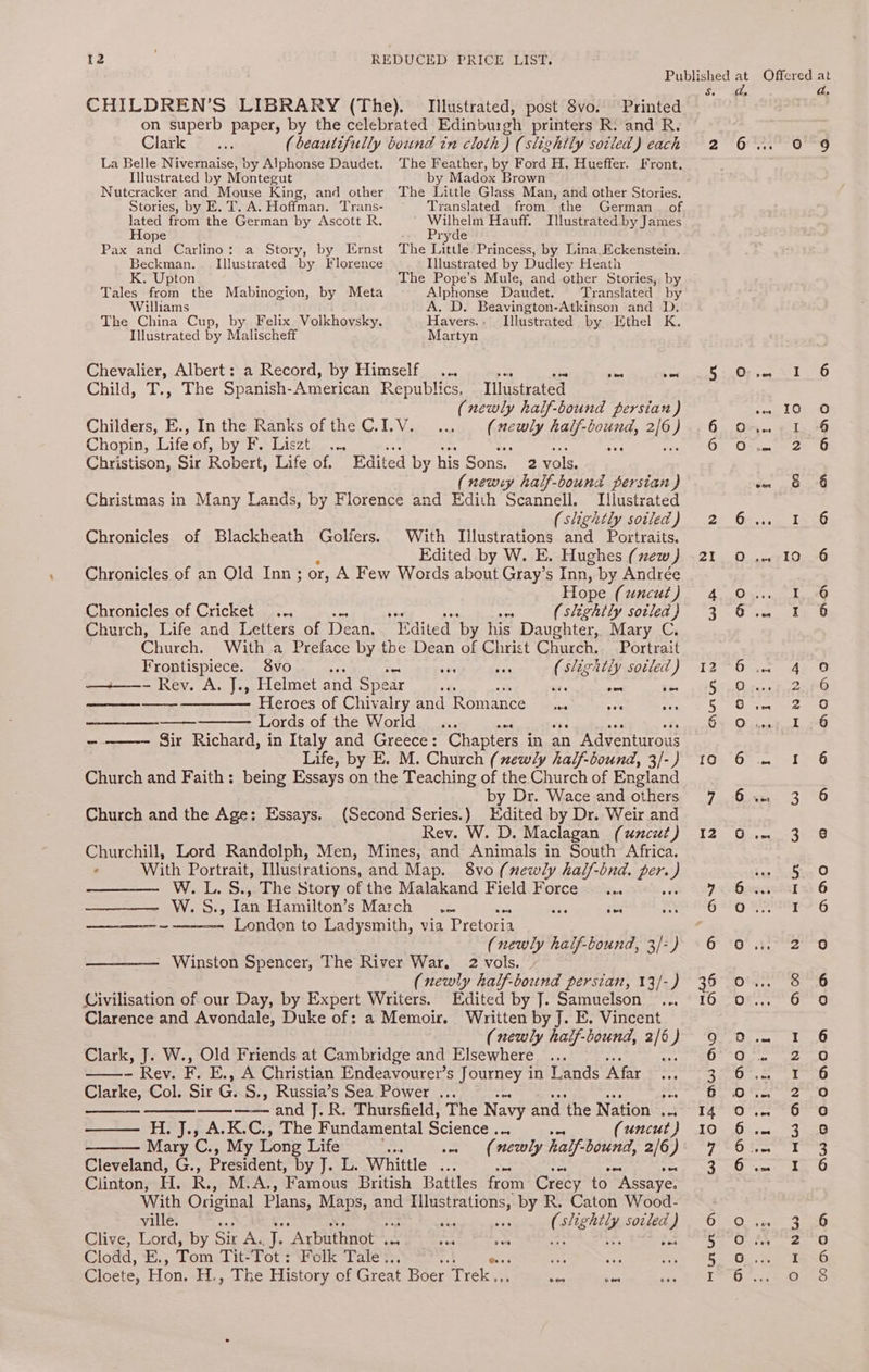 Published ‘ Offered at Se hs a, CHILDREN’S LIBRARY (The). Illustrated, post $vo. Printed on superb paper, by the celebrated Edinburgh printers R: and R. © Clark 7 ... (beautifully bound in cloth) (slightly soiled) each 2 6.4. 0 9 La Belle Nivernaise, by Alphonse Daudet. The Feather, by Ford H. Hueffer. Front. Illustrated by Montegut by Madox Brown Nutcracker and Mouse King, and other The Little Glass Man, and other Stories, Stories, by E. T. A. Hoffman. Trans- Translated from the German of lated from the German by Ascott R. poets Hauff. Illustrated by James ope ryde Pax and Carlino: a Story, by Ernst The Litule Princess, by Lina. Eckenstein. Beckman. Illustrated by Florence Illustrated by Dudley Heath . Upton The Pope’s Mule, and other Stories, by Tales from the Mabinogion, by Meta Alphonse Daudet. Translated by Williams A. D. Beavington-Atkinson and D. The China Cup, by Felix Volkhovsky. Havers.: Illustrated by Ethel K. Illustrated by Malischeff Martyn oO Chevalier, Albert: a Record, by Himself... ae ae “ae ae SN WN 2 eS | Child, T., The Spanish-American Republics, Illustrated (newly half-bound persian) Sa ae Childers, E., In the Ranks of the C.I.V. ... rere. half-bound, 2/0) 6. On. 1 Chopin, Life of, by F.. Liszt... 3H OF Oyen Christison, Sir Robert, Life of. Edited by his S Sons. 2 vols, (newy half-bound persian ) i ap Christmas in Many Lands, by Florence and Edith Scannell. Illustrated (slightly soiled) 2 6.4. 1 Chronicles of Blackheath Golfers. With T[lustrations and Portraits. Edited by W. E. Hughes (new) -21 O .-10 Chronicles of an Old Inn; or, A Few Words about Gray’s Inn, by Andrée Hope (uncut) 4 Chronicles of Cricket... a (slightly sotled} 3 Church, Life and Letters of Dean, Edited ‘by his Daughter, Mary C. Church. With a Preface by the Dean of Christ Church. Portrait pigpt spices 8vo + T? sae Sf slightly sotled) 1 - Rey. A. J., Helmet and Spear ade ese ba ———— Heroes of Chivalry and Romance Sy ah ate oN OV t=)) Coa) oH am oO me RQ oh AWW Ww ome Lords of the World... ee Fs 4 oh -——-~ Sir Richard, in Italy and Greece: Chapters in an Adventurous Life, by E. M. Church (xewly half-bound, 3/-) 16 Church and Faith: being Essays on the Teaching of the Church of England by Dr. Wace and others 7 3 Church and the Age: Essays. (Second Series.) Edited by Dr. Weir and Rev. W. D. Maclagan (umcut) 12 0 .. 3 Churchill, Lord Randolph, Men, Mines, and Animals in South Africa. . With Portrait, Illustrations, and Map. 8vo (newly half-bnd. Re } ae asd sons] I eee eet W.L. S., The Story of the Malakand Field Force _... VY slioss Ian Hamilton’s March. ae See London to Ladysmith, via Pretoria (newly half-bound, 3/-) Winston Spencer, The River War. 2 vols. (newly half-bound persian, 13/-) Civilisation of our Day, by Expert Writers. Edited by J. Samuelson ... Clarence and Avondale, Duke of: a Memoir. Written by J. E. Vincent (newly haif-bound, sia Clark, J. W., Old Friends at Cambridge and Elsewhere ... s: ~ Rev. F. E., A Christian Endeavourer’s Journey in Lands Afar Clarke, Col. Sir e S., Russia’s Sea Power ... . ———-—- and J. R. Thursfield, The Navy and the Nation ... —— H.J., A.K.C., The Fundamental Science Be (uncut ) Mary C., My Long Life wn «= (newly ha Yf-bound, 2/6) Cleveland, G., President, Dy ts sia. Whittle ... Clinton, H. Re M.A., Famous British Battles froin Crecy to “Assaye. With Original Plans, Maps, and oa by R. Caton Wood- ville. aan C eighty soiled ) Clive, Lord, by Sir A. Te “Arbuthnot . ee eS fs Clodd, E., Tom Tit-Tot: Folk Tale, ; aid 5% a Cloete, Hon. H., The History of Great Boer. Trek, es oo rt 9 , OS Ov anne © LS) oO oo aq oo O.cd Pong tom WNT O&amp; HW HO iii Silas mM eC COHN | N Angdgaondna ADHAWOODO D m tur Ut O*V aAaQa0o O =m N&amp;O Onda