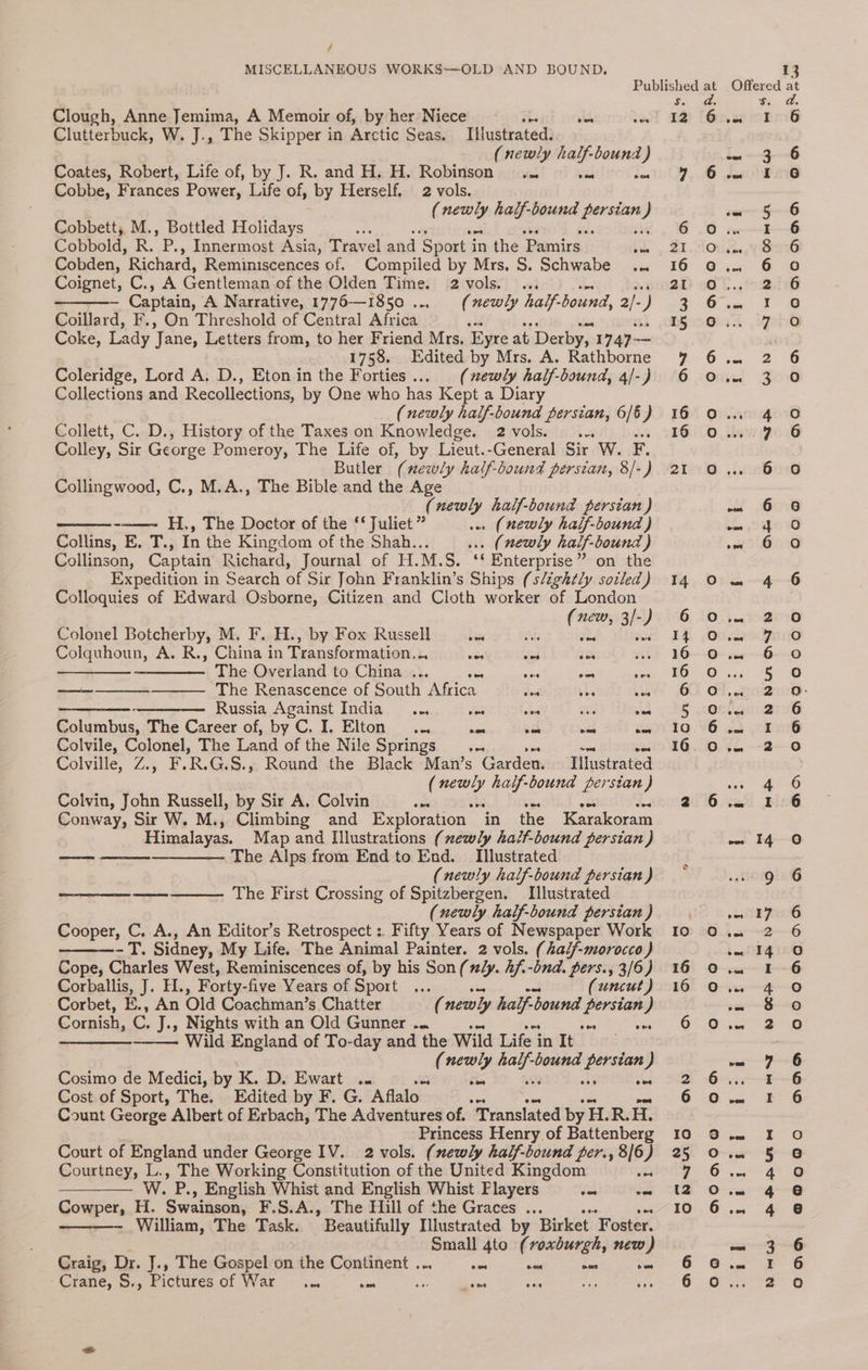 / MISCELLANEOUS WORKS—OLD AND BOUND. Clough, Anne Jemima, A Memoir of, by her Niece i. aks hee Clutterbuck, W. J., The Skipper in Arctic Seas. Illustrated. (newly half-bound ) Coates, Robert, Life of, by J. R. and H. H. Robinson... ve) ia Cobbe, Frances Power, Life of, by Herself. 2 vols. ( ee half-bound CC } Cobbett;,M., Bottled Holidays z : Cobbold, R. oa Innermost Asia, Travel and Sport it in the Pamirs | oe Cobden, Richard, Reminiscences of. Compiled by Mrs, S. Schwabe ... Coignet, C., A Gentlemen of the Olden Time. 2 vols. ... — Captain, A Narrative, 1776—1850 .... (newly half- bound, 2 ) Coillard, F., On Threshold of Central Africa <a Coke, Lady ‘Jane, Letters from, to her Friend Mrs. Eyre at Derby, 1747- — 1758. Edited by Mrs. A. Rathborne Coleridge, Lord A. D., Eton in the Forties... (newly half-bound, 4/-) Collections and Recollections, by One who has Kept a Diary (newly half-bound spe 6/6) Collett, C. D., History of the Taxes on Knowledge. 2vols. .. Colley, Sir George Pomeroy, The Life of, by Lieut.-General Sir W. F. Butler a newly half-bound perstan, 8/-) Collingwood, C., M.A., The Bible and the Age (newly half-bound persian ) -——- H,, The Doctor of the ‘* Juliet ” . (newly half-bound ) Collins, E. T., In the Kingdom of the Shah... . (newly half-bound ) Collinson, Captain Richard, Journal of H.M.S. ‘‘ Enterprise” on the Expedition in Search of Sir John Franklin’s Ships (slightly sotled) Colloquies of Edward Osborne, Citizen and Cloth worker of London (new, 3/-) Colonel Botcherby, M. F. H., by Fox Russell siete a, Colquhoun, A. R., China in Transformation... abe as ie ————_— The Overland to China ... ie sia am ae ———___—_————. The Renascence of South Africa das a a) Russia Against India... <a a von Columbus, The Career of, by C. I. Elton... cas fe mee es Colvile, Colonel, The Land of the Nile OPIINGS).. ve soe ee Colville, Z.; F. ees G.S., Round the Black Man’s Garden Illustrated ( sas half-bound persian) Colvin, John Russell, by Sir A. Colvin oa bias e Jad Conway, Sir W. M., Climbing and Exploration “in the Karakoram Himalayas. Map and Illustrations (xewly haif-bound persian ) —— ——-—__—_——- The Alps from End to End. Tlustrated (newly half-bound persian ) The First Crossing of Spitzbergen. [lustrated (newly half-bound persian ) Cooper, C. A., An Editor’s Retrospect :. Fifty Years of Newspaper Work - T. Sidney, My Life. The Animal Painter. 2 vols. (half-morocco ) Cope, Charles West, Reminiscences of, by his Son (ly. 2f.-dnd. pers., 3/6) sorpallis, 1; Fie, Forty-five Years of Sport ae (uncut) Corbet, E., An Old Coachman’s Chatter ( newly half-b bound persian ) Cornish, af J., Nights with an Old Gunner .. oes eine -—— Wild Bogie of To-day and the Wild Life in It (newly a bound ee J Cosimo de Medici, by K. D. Ewart o- te one Cost of Sport, The. Edited by F. G. Aflalo” wae Count George Albert of Erbach, The Adventures of. Translated by H.R.H. Princess Henry of Battenberg Court of England under George IV. 2 vols. (newly half-bound per., 8/6) Courtney, L., The Working Constitution of the United Kingdom ae —_——— W. P., English Whist and English Whist Flayers cee ome Cowper, H. Swainson, F.S.A., The Hill of the Graces .., - William, The Task. ” Beautifully Illustrated by Birket Foster. Small 4to (roxburgh, new) Craig, Dr. J., The Gospel on the Continent ... Be coe oes he Crane, S., Pictures Of WEE = “one mn ; Sas Bike ih ae 12 16 16 6 (owe) o) HAoOnd od oo ON ANDDIAOO OoOmnoqcood0od0od 13 Offered at Sim 1s dase (eel in 3-6 roa I 6 ome 5 6 — oe | 2... Vises ia. G38 iii aes fd: iget6 ees OS oot 3 ) anidgow cn po’ 6 0 - 6 8 en SOW ow G0 on 4-6 Fae 1020 Jot ZO coe G8 ce SO Bro: itr et (Se fe, 89 wt ah? 20 cat Bing vest le PreeG aa 2G wm 14 0 vue I~ G ae ~O sa $0 oar 2 Oo vm ¥ 6 we kE- 6 ae ee wee I 6) ow 5 ic} von Ae ta “ee ca ae wa a ae 6 abe ga