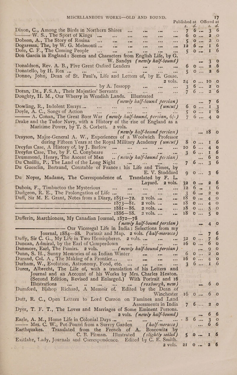 Dixon, C., Among the Birds in Northern Shires... cf oe we W. S., The Sport of Kings |... oe 5 a a secs vos Dobson, A., The Story of Rosina ..., Be oa as ny et Dogaressa, The, by W. G. Melmonti... fe tae es oe vos ‘Dole, C. F., The Coming People... aes Don Garcia in England: Scenes and Characters from English Life, by G. W. Sandys (xewly half-bound) ‘Donaldson, Rev. A. B., Five Great Oxford Leaders Soe a ome Donatello, by H. Rea ... aes Ki. P Donne, John, Dean of St. Paul’s, Life and Letters of, by E. Gosse. 2 vols. ————. by A. Jessopp aes ves Doran, Dr., F.S.A., Their Majesties’ Servants ae ee My Doughty, H. M., Our Wherry in Wendish Lands. Illustrated Gs Heed ball bound persian ) Dowling, R., Indolent Essays... he. : ; (uncut ) Doyle, A. C; Songs of Action : A. Conan, The Great Boer War (newly half. bound, persian, 6/- 4 Drake and the Tudor Navy, with a History of the rise of England as a Maritime Power, by T. S. Corbett. 2 vols. (newly half-bound rH aR ) Drayson, Major-General A. W., Experiences of a Woolwich Professor during Fifteen Years at the Royal Nees eFC (uncut) Dreyfus Case, A History of, by J. Barlow ... was ae ae Dreyfus Case, The, by F. C. Conybeare .. Drummond, Henry, The Ascent of Man ... “ newly half-bound perstan ) Du Chaillu, P., The Land of the Long Night pa oe ne de Du Guesclin, Bertrand, Constable of France: his Life and Times, by EK. V. Stoddard Du Noyer, Madame, The Correspondence of. Translated by F. L. Dubois, F., Timbuctoo the Mysterious ne sae a ee xe Dudgeon, R. E., The Prolongation of Life ... ae cee ie ome Duff, Sir M. E. Grant, Notes from a Diary, 1851—72. 2 vols. . nee ——— ————— 1873—81. 2 vols. ... ms —_——_--—-- ——-—— —____—. —- ___——. 188 1— 86. 2 vols. .. és —————_— — —— 1886—88. 2 vols... Het Dufferin, Marchioness, My Canadian Journal, 1872—78 (newly half-bound persian ) ——___———— Our Viceregal Life in India: Selections from my Journal, 1884-88. Portrait and Map. 2 vols. (half-morocco) Duffy, Sir C. G., My Life in Two Hemispheres, 2 vols. ++. xc so Duncan, Admiral, by the Earl of Camperdown an Dunmore, Earl, The Pamirs. 2 vols. Ouhn,'S.-H., Sunny Memories of an Indian Winter pe a op Durand, Col. A., The Making of a Frontier.. a wes one Durham, W., Evolution, Astronomy, Food, etc. an Durer, Albrecht, The Life of, with a translation of his Letters and Journal and an Account of his Works by Mrs. Charles Heaton. (Second Edition, Revised and eee! With Portrait and 16 Illustrations ie (roxburgh, new) Winchester Dutt, R. C., Open Letters to Lord Curzon on Famines and Land Assessments in India DOVEr, cas so key: Le Loves and Marriages of Some Eminent Persons. 2vols. ( ney half-bound ) Earle, A. M., Home Life in Colonial Days ... - Mrs. res W., Pot-Pourri from a Surrey Garden by: half-morocco ) Earthquakes. Translated from the French of A. Boscowitz by C. B. Pitman. Illustrated (slightly sotled ) Eastlake, Lady, Journals and Correspondence, Edited by C. E. Small, 2 vols, “TUL OY 16 16 16 ZI ONDOO GAR oe) no Oo NAO AOo one rm ee] L aol [o/e} fm me NT fod WARD BE NOONN BP UMNPEPNHD Ow dv ADOOAK OBOWwR aoo “RHoodae2gnand Oo Aa HN Doan Ano Qo0o000anan A DODAA O