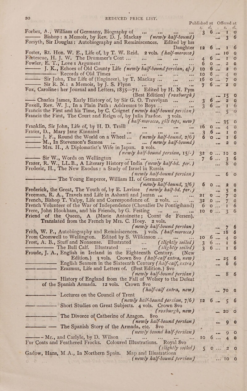 Forbes, A., William of Germany, Biography of ... oes vee Mn Bishop : a Memoir, by Rev. D. J. Mackay (newly hailf-bound) Forsyth, Sir Dougie’ Autobiography and Reminiscences, Edited by his Daughter Foster, Rt. Hon. W. E., Life of, by T. W. Reid. 2 vols. ( bar eee Fortescue, H. J. W. The Drummer’s Coat . ve ‘ea bs Fowler, E. T., Loves Argument ... aetnes ” Echoes of Old County Life ( newly half. bound nd persian, al ) ——— Records of Old Times ——— Sir John, The Life of (Engineer), by 7, Mackay .. ree = Sir R. N.: a Memoir, by J. S. Flynn one Fox, Caroline: her Journal and Letters, efits —I. Edited ‘by He 'N. Pym (Best Edition) (roxburgh ) Charles James, Early History of, by Sir G. O. Trevelyan... se Foxell, Rev. W. J., In a Plain Path: Addresses to Boys .. Francis the First and his Time, by C. Coignet (newly half. hound persian ) Francis the First, The Court and Reign of, by Julia Pardee. 3 vols. ( 4alf-morocco, gilt tops, new) Franklin, Sir John, Life of, by H. D. Traill oon nen eae ce Fraser, D., Mary Jane Kinnaird £5 pes pos owe aie iF K,, Round the World on a Wheel... (newly half-bound, 2/6) —— M., In Stevenson’s Samoa __.... w (newly half-bound ) Mrs. H., A Diplomatist’s Wife in Japan. 2 vols. (newly half-bound persian, 15/-) Sir W., Words on Wellington ee Frazer, R. W., LL.B., A Literary History of India ie newly half- bd, per. ) Frederic, H., The New Exodus: a Study of Israel in Russia (newly half-bound persian ) -——-——_-—— The Young Emperor, William II. of Germany (newly half-bound, 3/6) Frederick, the Great, The Youth of, by E. Lavisse (newly aie ba, per.) Freeman, Re AA, Travels and Life in Ashanti and Jaman .. ee oe French, Bishop ic Valpy, Life and Correspondence of. 2 vols. ... French Volunteer of the War of Independence (Chevalier De Pontigihand) Frere, John Hookham, and his Friends, by G. Festing ... Friend of the Queen, A (Marie Antoinette; Count de 'F ersen), Translated from the French by Mrs. C. Hoey. 2 vols, (newly half-bound persian ) Frith, W. P., Autobiography and Reminiscences. 3 vols. (Aal/f-morocco) From Cromwell to Wellington. Edited by S. Wilkinson . Frost, A. B., Stuffand Nonsense. Illustrated ( slightly soiled ) -—— The Bull Calf. Illustrated... ie (slightly soiled) Froude, J. A., English in Ireland in the Eighteenth Century. (New Edition.) 3 vols. Crown 8vo (half-calf extra, ew ) ——_—-—— English Seamen in the Sixteenth Century (Aa/f-cal/, extra) —— ———— Erasmus, Life and Letters of. (Best Edition.) 8vo (newly half-bound persian ) —-———— History of England from the Fall of Wolsey to the Defeat of the Spanish Armada. 12 vols. Crown 8vo (haff-calf extra, new) —— Lectures on the Council of Trent (newly halt-bound persian, 7/6) ——--————-—-— Short Studies on Great Subjects. 4 vols. Crown 8vo ~ (roxburgh, new) The Divorce of Catherine of Aragon. 8vo (newly half-bound perstan ) —— The Spanish Story of the Armada, etc. 8vo (newly bound half-persian ) ome ~ Mr., and Carlyle, by D. Wilson... ae 4 Fur Coats and Feathered Frocks. Coloured Illustrations. “Royal 8vo (slightly soiled) Gadow, Hans, M.A., In Northern Spain. Map and Illustrations (newly half-bound persian) S. 3 G2 Oo We QW 12 10 6. NOAHO Cy <1 ao oad aooo Da -— ben ad aly 3 test Lar 4 ty em Bun ins Nu NWT NN &amp; CO Oo COW we \O Ne} iS) e©Cocoa0oaon en om) Qn © O (OMeOnw © Tw) ° AN GO BO fo) fon =)) Ano Hn