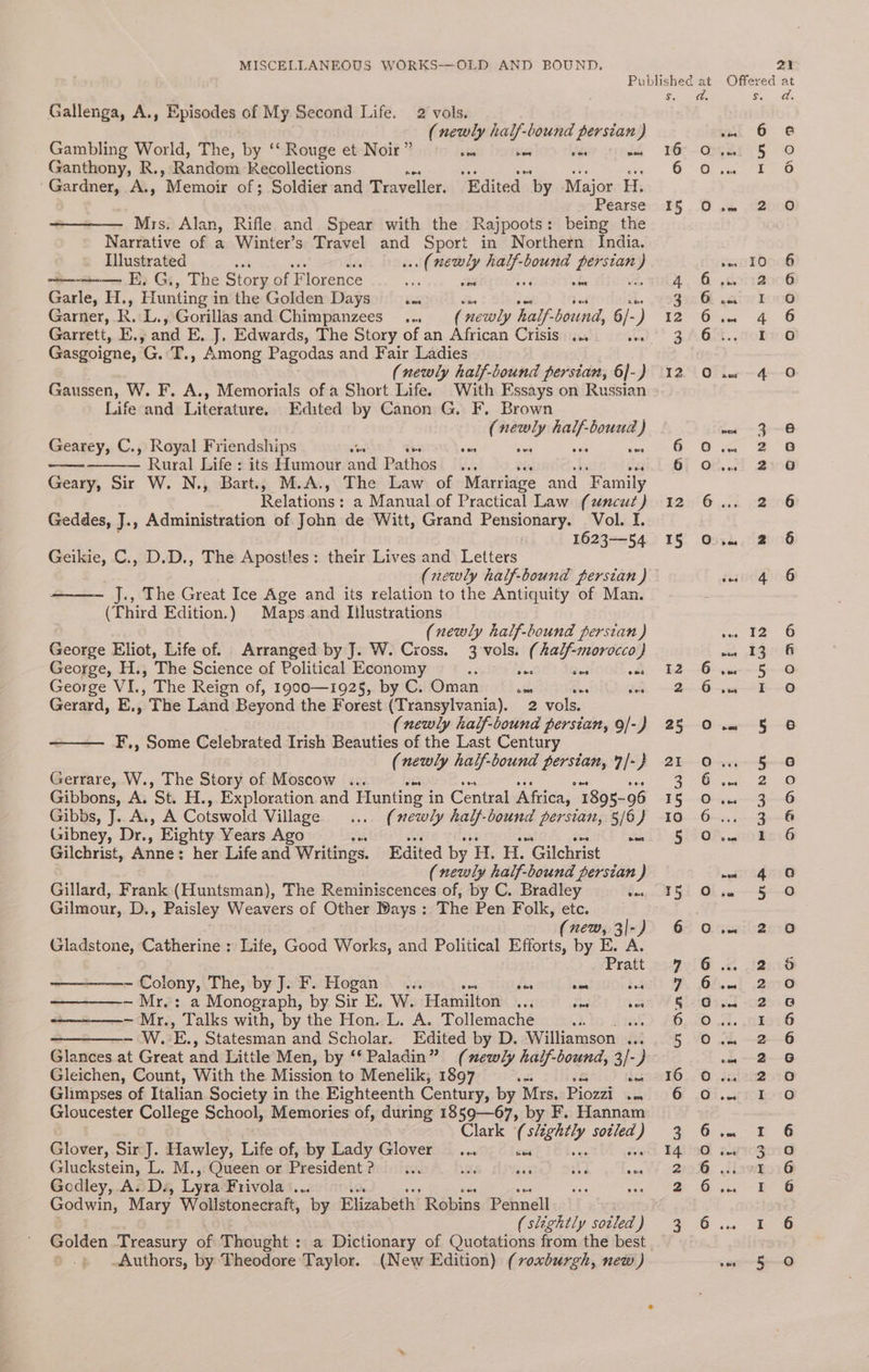 Gallenga, A., Episodes cof My Second Life. 2 vols. (newly half-bound persian) Gambling World, The, by ‘‘ Rouge et Noir ” te wens lds ig Ganthony, R., Random Recollections AE es aie oe ‘Gardner, A., Mempie of; Soldier and Traveller. Edited by Major H. Pearse Mrs. Alan, Rifle and Spear with the Rajpoots: being the Narrative of a Winter’s Travel and Sport in Northern India. Illustrated ... (newly half-bound perstan) — E, G., The Story of Florence = ae ded ae via Gane, He, Hunting i in the Golden Days Sol slie ses Sad § Garner, R. L., Gorillas and Chimpanzees... (newly half-bound, 6/-) Garrett, E., and E, J, Edwards, The Story of an African Crisis ... AM Gasgoigne, aG. T., Among Pagodas and Fair Ladies (newly half-bound persian, 6]-) Gaussen, W. F. A., Memorials of a Short Life. With Essays on Russian Life and Literature. Edited by Canon G. F, Brown (newly pining ) Gearey, C., Royal Friendships ane i aoe bes es Sex Rural Life : its Humour and Pathos bid Geary, Sir W. N., Bart., M.A., The Law of Marriage and F amily Relations : a Manual of Practical Law (uncut) Geddes, J., Administration of John de Witt, Grand Pensionary. Vol. I. 1623—54 Geikie, C., D.D., The Apostles: their Lives and Letters (newly half-bound persian ) J., The Great Ice Age and its relation to the Antiquity of Man. (Third Edition.) Maps and Illustrations (newly half-bound perstan } George Eliot, Life of. Arranged by J. W. Cross. 3 vols. (half-morocco) George, H.., The Science of Political Economy ‘ Wes Res oss George VI., The Reign of, 1900—1925, by C. Oman wie ee de Gerard, E., The Land Beyond the Forest (Transylvania). 2 vols. (newly half-bound persian, 9/-) F,, Some Celebrated Irish Beauties of the Last Century (newly half-bound a 7/-} Gerrare, W., The Story of Moscow ... Gibbons, A. Sb H., Exploration and Hunting i in Central Africa, 1895- 96 Gibbs, J. A., A Cotswold Village .... (newly half-bound persian, 5/6) Gibney, Dr., Eighty Years Ago sis aioe ang es ee Gilchrist, Anne: her Life and Writings. Edited by H. H. Gilchrist . (newly half-bound persian ) Gillard, Frank (Huntsman), The Reminiscences of, by C. Bradley fo. Gilmour, D., Paisley Weavers of Other Bays : T he Pen Folk, etc. (new, 3|-) Gladstone, Catherine : Life, Good Works, and Political Efforts, by E. A. Pratt ——_———- Colony, The, by J. F. Hogan... bis vin 33 ~ Mr.: a Monograph, by Sir E. W. Hamilton... see sed —————— Mr., Talks with, by the Hon. L. A. Tollemache i the —_————- W. E., Statesman and Scholar. Edited by D. Williamson ... Glances at Great and Little Men, by *‘ Paladin” (newly half-bound, 3/- / Gleichen, Count, With the Mission to Menelik, 1897 Ce Glimpses of Italian Society in the Eighteenth Century, by Mrs. Piozzi en Gloucester College School, Memories of, during 1859—67, by F. Hannam Clark (slightly sotled) Glover, Sir J. Hawley, Life of, by Lady Glover _... ieee oe ale Gluckstein, L. M., Queen or President? ... Ut ac Bd ae Godley, A. Dz, Lyra Frivola ‘00 Godwin, Mary Wollstonecraft, by Elizabeth Robins Pennell (slightly sotled ) Golden Treasury éf Thought : a Dictionary of Quotations from the best Authors, by Theodore Taylor. (New Edition) (voxburgh, new) S. 16 6 15 12 15 5 Ln AD A OwAN™N a mi b&amp;w NYA Le) Oo Oo e) AAA OOo aH oO COAoA0oaNO A AHAOA Coa aes one &amp; mu Cy bol ape DO LS) =H NNR FNNN = = OO Oo Ooo DADHAOYe o OOD aD QO fos) co ® © ODoAnh Oo OOo 9 eooganqgo es A AHAOD [e}