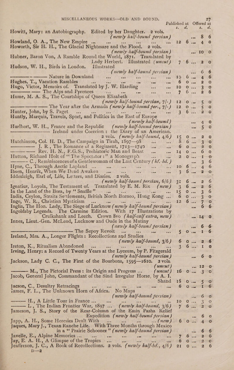Howitt, Mary: an Autobiography. Edited by her Daughter. 2 vols. (newly half-bound persian) Howland, O, A., The New Empire ... Fe st, Howorth, Sir H. H., The Glacial Nightmare and the Flood, 2 vols. (newly half-bound persian ) Hubner, Baron Von, A Ramble Round the World, 1871. Translated by Lady Herbert. Illustrated ¢zscut ) Hudson, W. H., Birds in London. [llustrated e newly sage persian) coe Nature in Downland Be sil ent Peto adel Hughes, T., Vacation Rambles ae a Hugo, Victor, Memoirs of. Translated by J. Ww. Harding nw a ————— —— The Alps and Pyrenees ose eee Hume, M. A. S., The Courtships of Queen Elizabeth (newly half-bound gersian, 7/-) —— The Year after the Armada (newly half-bound per., 7/-) Hunter, John, by S. Paget... &amp; Huntly, Marquis, Travels, Sport, and Politics i in the East of Europe (newly half. bound ) Hurlbert, W. H., France and the Republic (mewly half-bound persian ) SED Ireland under Coercion: the Diary of an American. 2vols. (newly half-bound, 4/6 } Hutchinson, Col. H. D., The Campaign in Tirah, 1897—98 4A » The Romance of a Regiment, 1713-1749 ous “35 a Rev. “Eh N., F.G.S., Prehistoric Man and Beast... ows Hutton, Richard Holt of The Spect. itor :” a Monograph B — €., Reminiscences of a Gentlewoman of the Last Century (i bad. y Hyne, C., Through Arctic Lapland ... sae oa 8 : as Ibsen, Henrik, When We Dead Awaken... ea af oh Iddesleigh, Earl of, Life, Letters, and Diaries. 2 vols. (newly half-bound persian, 6/6 } Ignatius, Loyola, The Testament of. Translated by E. M. Rix (new a In the Land of the Bora, by ‘‘ Snafile ” India, Ceylon, Straits Se tlements, British North Borneo, ‘Hong Kong .. Inge, W. R., Christian Mysticism ... Inglis, The Hon. Lady, The Siege of Lucknow (He why haif-b bound ‘per stan ) Ingoldsby Legends. The Carmine Edition. With 17 Illustrations by Cruikshank and Leech. Crown 8vo (half-cal/ extra, new) Innes, Lieut.-Gen. McLeod, Lucknow and Oude in the Mutiny (newly half-bound persian ) The Sepoy Revolt... ae ves Ireland, Mrs. A., Longer Flights: Recoilections and Studies (newly half-bound, 3/6) Ireton, K., Ritualism Abandoned _ ... Irving, Henry: a Record of Twenty Years at the Lyceum, by Ps Fitzgerald (newly half-bound persian ) Jackson, Lady C. C., The First of the Bourbons, 1595—1610. 2 vols. (uncut ) -~ M., The Pictorial Press: its Origin and Progress ... (uncut } Jacob, General John, Commandant of the Sind Irregular Horse, by A.-I. Jacson, C., Desultry Retracings See e sh ie sames, F. 7, The Unknown Horn of Africa. No Maps gi newly half-bound persian) H., A Little Tour in France . | Be ” The Indian Frontier War, 1897 .. ‘¢ newly half- bound, 3/6, ) Jameson, . S., Story of the Rear- Column of the Emin Pasha Relief Expedition (newly half-bound persian ) Jaques, Mary j., Texan Ranche Life. With Three Months through Mexico in a ‘* Prairie Schooner” (newly half-bound se 3: -Javelle, E., Alpine Memories ... ves ae - os von Jay, E. A. tL, A Glimpse of the Tropics awe Jeaffreson, J. eas A Book of Recollections. 2 vols, ¥, newly half-bd., ws ) Das G2 a OT (@) HOoanan ann ooo 00 oes eo d. 8 6 4 6 190 Oo 20 6 6 4 6 2 0 x eg 2 6 5. 0 5 6 2 0 4 0 5 oa 2 3 2 6 I 3 4 2 2 2 3 3 7 6 14° 0 6 6 1 6 2. 6° I 6 6 6 12-6 3 0 I 6 6 9 a 0) 2°20 6 6 4 0 6 6 a°06 aaa 2-6 ADOIDAAADR o0oAnGV000e