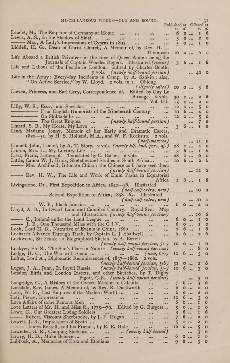 Published a Ss. Leudet, M., The Emperor of Germany at Home. he Adpiame cei 6.9 Lewis, he 5, In the Shadow of Sinai Ea Sie jae eines. oe Mrs., A Lady’s Impressions of Cyprus in 1893 5 0 Liddell, H. G., Dean of Christ Church, A Memoir of, “by Rev. H. L. Thompson 16 oO Life Aboard a British Privateer in the time of Queen Anne: being the Journals of Captain Woodes Rogers. Illustrated. (ancut) 3 6 Life and Labour of the People in London. Edited by Charles Booth. gvols. (newly half-bound persian ) Life in the Army: Every-day Incidents in Camp, by A. Sankin ; also, ‘On Active Service,” by W. Lloyd. 2 vols. in x. Oblong (slightly soiled) 10 O Lieven, Princess, and Earl Grey, Correspondence of. Edited by Guy Le - Strange. 2vols. 30 ———_-_-—-- _Vole iM 5 Lilly, W. S., Essays and Speeches .., (% th? Four English Humorists of the Nineteenth Century | e=?F £0 ——-———. On Shibboleths .., ee see, FS ———__——. The Great Enigma se . newly half-bound persian ) Linard, S. B., My Horse, My Love ... 2 3 Lind, ‘Madame Jenny, Memoir of her Early and Dramatic “Career, 1820—51, by H. S. Holland, M.A., and W. F. Rockstro. 2 vols. (half-morocco ) Linnell, John, Lite of, by A. T. Story. 2 vols. ( was hif.-bnd, per., 9/-) 28 0 juinton, Mrs. L., My Literary Life... e aes ia oO Liszt, Franz, Letters of. Translated by C. Bache. 2 vols. ae vty 26.70 Little, Canon W. J. Knox, Sketches and Studies in South Africa... i JO 6 ——- Mrs. Archibald, Intimate China: the Chinese as I have seen them (newly half-bound perstan ) Rev. H. W., The Life and Work of Emin Pasha in Equatorial Africa 2 Livingstone, Dr., First Expedition to Africa, 1840—56. Illustrated ( half-calf extra, new) ———_--————— Second Expedition to Africa, 1858—65. Illustrated (half-calf extra, new) — W. P., Black Jamaica .. va OO Lloyd, A. B., In Dwarf Land and Cannibal Country. Royal 8vo. Map and Illustrations ( ee! bar! bound fe stan) —- C., Ireland under the Land League ... wn, G ye 5 One Thousand Miles with the C.I. ay * eas oe 6 Eek, Lord H. B., Narrative of Events in China, 1860 ... ew Ne ible Lochart’s Advance Through Tirah, by Captain L. J Shadwell... veer 7 Lockwood, Sir Frank: a Biographical Sketch, by A. Birrell ( newly half-bound persian, 3/-) 16 Lockyer, Sir N., The Sun’s Place in Nature (newly half-bound persian) Lodge, H. C., The Wax with Spain .. .. (new, 6/6) 10 Loftus, Lord ra Diplomatic Reminiscences of, 1837—1862. 2 vols. ff newly half-bound persian, 5/6) 32 © Logan, J. A., Junr., In Joytul Russia (newly half-bound persian, 5/-) 10 6 London Birds and London Insects, and other Sketches, by T. Digby Pigott, C.B. (newly half-bound Peet } Longridge, G., A History of the Oxford Mission to Calcutta ‘ yea) Lonsdale, Rev. James, A Memoir of, by Rev. R. Duckworth _... ape eee ©) Lord, W. F., Lost Empires of the Modern World . wae oes sidg et PO Loti, Pierre, Impressions Soe iE vee me eee eae LOO Love Affairs of some Famous Men ... 6 0 Love Letters of Mr. H. and Miss R., 177 5—79. Edited by G. Burgess... 5.6 Lowe, C., Our Greatest Living Soldiers see aes mike oO - Robert, Viscount Sherbrooke, by J. F. Hogan eo “es it se Lowell, J. R., Impressions of Spain ... ee wee SAS gh _ James Russell, and his Friends, by E. E. Hale ‘ms 16 oO Lowndes, G. R., Camping Sketches ... a at a sakes half- bound ‘) Lowry, H. D., Make Believe ... : aa — ine 0? O° Lubbock, A., Memories of Eton and Bienians ie ieee see a. O-¢ NY oanoodad Nn OD ADOO Offered at Ss. ad dee. eee 2 Go “a 5,6 cal ete Gh ne, 6 as to. © a oS ome eal on 2 Q oe 5 G auth. @ 5 oc oo f G ro sw IT’ O ta 4: @ is ee 6 “a Oa Oo oo 2 6 wa rz--8 &amp; E's —- IO 8 mato. Oo — 2£ -O <<Go 100 “eri eo ae ee ‘on be 2 6 er Ea eee ae aoe 5 (@) acu Doe ca cay one 3 6 AR ag a SS econo 3 (@] ee, gst © owe I (9) a a in ae re hal ces < So one ar ene 6) pate aia