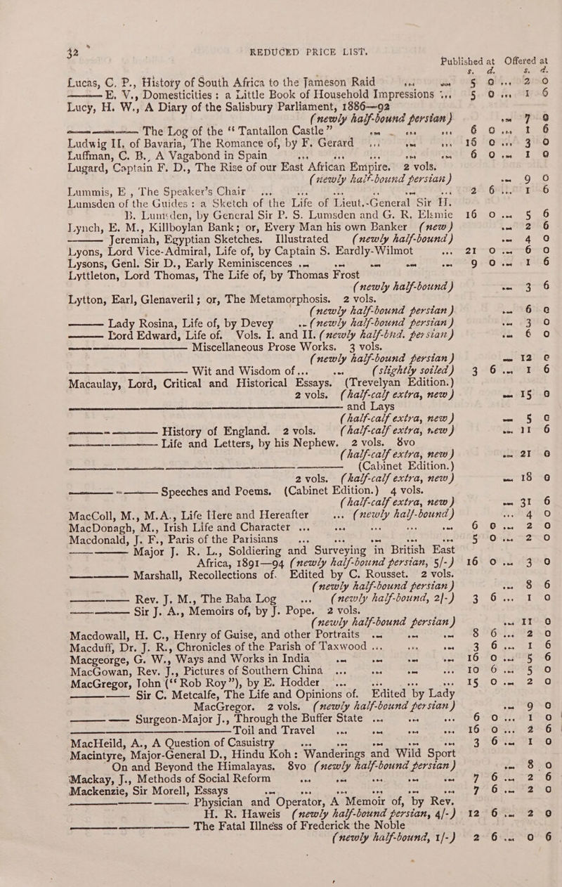 » 32 REDUCED PRICE LIST. Lucas, C. P., History of South Africa to the Jameson Raid fe ven E. V., Domesticities ; a Little Book of Household Impressions 4,, Lucy, H. W., A Diary of the Salisbury Parliament, 1886-—92 (newly half-bound persian } mmm arene The Log of the Tantallon Castle” Se on? ens one Ludwig II, of Bavaria, The Romance of, by F. Gerard... ARs au Luffman, C. B., A Vagabond in Spain ae ax iy ons dis Lugard, Captain F. D., The Rise of our East African Empire. 2 vols. (rewly halt-bound perstan } Lummis, E , The Speaker’s Chair . iD = E, fe nn Lumsden of the Guides: a Sketch of the Life of Lieut.-General Sir H. B. Lum<den, by General Sir P. S. Lumsden and G. R. Elsmie Lynch, E. M., Killboylan Bank; or, Every Man his own Banker (new) Jeremiah, Egyptian Sketches. Illustrated (newly half-bound ) Lyons, Lord Vice-Admiral, Life of, by Captain S. Eardly-Wilmot : Lysons, Genl. Sir D., Early Reminiscences ... Ae Lyttleton, Lord Thomas, The Life of, by Thomas Frost (newly half-bound ) Lytton, Ear], Glenaveril; or, The Metamorphosis. 2 vols. (newly half-bound persian ) Lady Rosina, Life of, by Devey (newly half-bound persian ) ——— Ttord Edward, Life of. Vols. I. and Il. (newly half-bned. persian) Miscellaneous Prose Works. 3 vols. (newly half-bound perstan ) —__—_ —__ —_—_—_——. Wit and Wisdom of... es (slightly sotled ) Macaulay, Lord, Critical and Historical Essays. (Trevelyan Edition.) 2vols. (half-calf extra, new) and Lays ; ( half-calf extra, new ) ——— History of England. 2 vols. (half-calf extra, new ) a+ Life and Letters, by his Nephew. 2 vols. vo (half-calf extra, new ) ——— (Cabinet Edition.) 2vols. (khalf-calf extra, new) Lead pee oe =——— Speeches and Poems. (Cabinet Edition.) 4 vols. (half-calf extra, new ) MacColl, M., M.A., Life flere and Hereafter we (newly half-bound ) MacDonagh, M., Irish Life and Character ... re it Ws vet Macdonald, J. F., Paris of the Parisians _.. Seg} Major J. R. L., Soldiering and Surveying in British East Africa, 1891—94 (newly half-bound persian, 5/-) Marshall, Recollections of. Edited by C. Rousset. 2 vols. (newly half-bound persian ) ——_—-—— Rev. J. M., The Baba Log we (newly half-bound, 2|-) Sir J. A., Memoirs of, by J. Pope. 2 vols. (newly half-bound persian ) Macdowall, H. C., Henry of Guise, and other Portraits... a ye te Macduff, Dr. J. R., Chronicles of the Parish of Taxwood ... +3 5 Macgeorge, G. W., Ways and Works in India eae oa vee ves MacGowan, Rev. J., Pictures of Southern China ... ses acs a MacGregor, Tohn (‘‘ Rob Roy”), by E. Hodder... wage ee es —— Sir C. Metcalfe, The Life and Opinions of. Edited by Lady MacGregor. 2vols. (newly half-bound persian) —— Surgeon-Major J., Through the Buffer State ... ee 500 ———_—__—_—_-——_———Toil and Travel _... se 405 sa MacHeild, A., A Question of Casuistry a Hea ore — wed Macintyre, Major-General D., Hindu Koh: Wanderings and Wild Sport On and Beyond the Himalayas. 8vo (newly half-bound persian) Mackay, J., Methods of Social Reform es nce ts +5 Ss Mackenzie, Sir Morell, Essays as ee ees £5 = to os Physician and Operator, A Memoir of, by Rev. H. R. Haweis (newly half-bound persian, 4/-) The Fatal Illness of Frederick the Noble (newly half-bound, 1/-) 5 a Sa I 12 Offered at f ae OM, {DIZ 0 £5, ZIG om 7 g ovis C.. 3 0 Oe lst oo atte “a0 Gey ae PUSH O sce a0 Lat F22hG ene ere) OTR =6-F0 Of eTirg ein lt coe *G7.Q ie GINO ¢ gs Cay © 6%. 6 we. 15 © Sc ss. “21-6 sx. 21 6 ==: 18° +e reece ge 1 ha ea) 0. S20 Ors. =O Oe B90 my 6 6%..o215-0 2s 2ITS-O Os. 2A pas KONG 0°..8885-6 GO FOP Oe CO pe EDEG NG oO: f!, Too Om. «~2°*6 GE STP LG nt OED Se ay em Gt ea so O42 6 6<22' OG