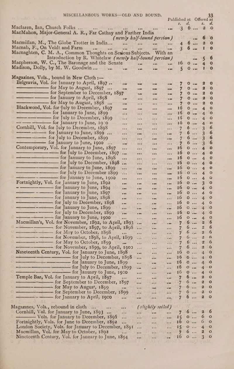 Maclaren, Ian, Church Folks ... : i toe MacMahon, Major-General A. R., Far Cathay and Farther India t aes hart bound persian ) Macmillan, M., The Globe Trotter in India.. bes vie Macnab, F., On Veldt and Farm ae Macnaghten, C. M. A., Common Thoughts on Senious Subjects. “With an Introduction by R. Whitelaw (xewly half-bound persian ) Macpherson, W. C., The Baronage and the Senate oe se oon Madison, Dolly, by M. W. Goodwin... oie oe oe cee ewe Magazines, Vols., bound in New Cloth :— Belgravia, Vol. for January to April, 1897 .. ds os 7 on for May to August, 1897 ... Sea ae wee ome for September to December, 1897 wa se bes for January to April, 1898 te es an ome - for May to August, 1898 ... es ae a aes Blackwood, Vol. for July to December, 1897 ae se sia wigs SEE for January to June, 1899 xt ek oe rhe for July to December, 1899 for January to June, 19-0 Cornhill, Vol. for July to December, 1898 ae pe! eee av for January to June, 1899 ... a ig; Aa von for July to December, 1899 wes bes bes ste See for January to June, 1900 ... vel vee ee a Contemporary, Vol. for January to June, 1897... aes 365 wee —— for July to December, 1897 ... ae bh wi - for January to June, 1898... Rr aa is a for July to December, 1898 ... dy beg HG ——_—_—__- ————— for January to June, 1899 _... tid a7 ae ——_—___- ——_——_ for July to December 1899 ... oes iia wos ——_—_—_ - —————- for January to June, 1900... aes ome ee Eprtnigatly; Vol. for January to June, 1892 ais oe oe he SEE for January to June, 1894 ad wed vue ee - for January to June, 1897 ek Cas iu sie ——__-——_———_ for January to June, 1898 én es fas for July to December, 1898... ss ss sas ~ for January to June, 1899 ves sate ise ves - for July to December, 1899... val ae a ~ —— for January to June, 1900 as ze nee oe os gee s, Vol. for November, 1892, to April, 1893 ... ae ise _ for November, 1897, to April, 1898... oe a - for May to October, 1898 ams ane ae veh ~ for November, 1898, to April, 1899... re $A for May to October, 1899 &amp; for November, 1899, to April, 1g09 Nineteenth Century, Vol. for January to June, 1898 dot ae did a ——— for July to December, 1898 ... Hi one el for January to June, 1899... + de for July to December, 1899 ... od wie Sane ——_——— for January to June, 1930 ssi ene sak Temple Bar, Vol. for January to April, 1897 hes se oad iia a for September to December, 1897... sad — ~——_———- for May to August, 1899 ie ee ed he - for September to December, 1899 ; ss iv. ~ for January to April, 19co bes om ie des, Magazines, Vols., rebound in cloth ... &amp; nat ( slightly sotled } Cornhill, Vol. for January to June, 1893 ... Af fe sel . Vols. for January to December, 1896 ... aes is ves Fortnightly, Vols. for June to December, 1892 ... ae AB? iad London Society, Vols. for January to December, 1891 ... bes Macmillan, Vol. for May to October, 1892 fi ite 4a Nineteenth Century, Vol. for January to June, 1894 hea site iw 3 On o°o BMANNANDOWVCDNDODADDADAGVCCWCVDADDOCCOCDODCACDADADAGOACQD0OO00ND 9OD0O0O0ON eee Pomt: fg. : NAONHNFAADFANANANVNNHOAAHAAHRAHDWAAAARABRAWWHWARAA NNNADRN WNP AGDAN 3 ee 3 2 0 6 0 2 0 I 6 5 6 4 0 I oO O909DODOTMDOGATAPAAMOADSCOSIONANOCOADADRDAOADAARLOOAGQ000A eo0o0o00on