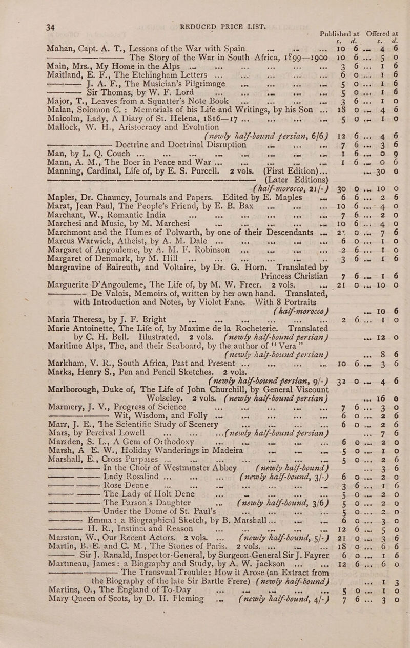 Mahan, Capt. A. T., Lessons of the War with Spain ies $e Ene The Story of the War in South Lape, 19cO Main, Mrs., My Home in the Alps... + eas Maitland, E. F., The Etchingham Letters se a3 36 Oe —— J. A. ine The Musician’s Pilgrimage ... es ¥ obis —— Sir Thomas, by W. F. Lord : at = see poe Major, T., Leaves from a Squatter’s Note Book. ves Malan, Solomon C.: Memorials of his Life and Writings, by his Son Malcolm, Lady, A Diary of St. Helena, 1816—17 .., ys nee - Mallock, W. H., Aristocracy and Evolution (newly half-bound stiles 6/6) ————----—- Doctrine and Doctiinal Disruption aioe ves Man, by L. Q. Couch ... ces on oe — vee Mann, A. M., The Boer in Peace and War ... sa ee =~ Sere Manning, Cardinal, Life of, by E. S. Purcell, 2 vols. (First Edition)... ee ne ee en enn mtmneeemee (Tater Editions) (half-morocco, 21/-) Maples, Dr. Chauncy, Journals and Papers. Edited by E. Maples eae Marat, Jean Paul, The People’s Friend, Bye EB Baxdrrven ts Marchant, W., Romantic India cas Ae sie a Marchesi and Music, by M. Marchesi es wos Marchmont and the Humes of Polwarth, by one of their Descendants as Marcus Warwick, Atheist, by Ae. Daie woe Be ie isd ous Margaret of Angouleme, by &amp;. M. i. Robinson... tes Fe oss Margaret of Denmark, by M. Hill... 1s 53 Margravine of Baireuth, and Voltaire, by Dr. G. Horn. Translated by Princess Christian Marguerite D’Angouleme, ‘The Life of, by M. W. Freer. 2 vols. ice with Introduction and Notes, by Violet Fane. With 8 Portraits { half-morecco ) Maria Theresa, by J. F. Bright ek aoe Marie Antoinette, The Life of, by Maxime de la Rocheterie. Translated by C. H. Bell. Illustrated, 2vols. (newly half. bound persian ) Maritime Alps, The, and their Seaboard, by the author of ‘‘ Vera” (newly half-bound ae ‘stan ) Markham, V. R., South Africa, Past and Present ... aes = Marks, Henry S., Pen and Pencil Sketches. 2 vols. (newly half-bound persian, 9/-) Marlborough, Duke of, The Life of John Churchill, by General Viscount Wolseley. 2 vols. ( newly half-bound persian } Marmery, J. V., Progress of Science has sad ‘ih ad nes —_—————— Wit, Wisdom, and Folly .. aor 539 a ¥ Marr, J. E., The Sci entific Study of eoely Mars, by Percival Lowell oa suf newly half- bound persian ) Marsden, S. L., A Gem of Or rthodoxy. 7? aed ais Marsh, A E. W., Holiday Wanderings in Madeira nee owe vee Marshall, E., Cross P urposes_.- ae re ae In the Choir of Westminster Abbey _ ay, newly half-bound ) oe Lady Rosalind . ie ( eee ne ag ee 3/-) ee Rose Deane < es, ae ——~ ——— The Lady of Holt Dene ae on The Parson’s Daughter ie (newly half. bound, 3/6) —— Under the Dome of St. Paul’s ee Emma: a Biograpbical Sketch, by B. Marsball .. vse Bes ——— H. R., Instinct and Reason Soa ae Marston, W., Our Recent Actors. 2 vols. ( newly half-bound, 5/-) Martin, B. E. and C. M., The Stones of Paris. 2 vols. ... Sir J. Ranald, Inspec tor-General, by Surgeon-General Sir J. Fayrer Martineau, James: a Biogzaphy and Study, by A. W. jackson <e + —__———. The Transvaal Trouble: How it Arose (an Extract from the Biography of the late Sir Bartle Frere) (newly hailf-bound ) Martins, O., The England of To-Day es Mary Queen of Scots, by D. H. Fleming .., ( newly half-bound, Ap ) 3 cod. a. 10:6 .éoichoclG 106. Giasin WS210 2 po aa) 6) Onriinkeif 5} .Ot..sionbal % Osdunohsl@ 2. Ov..cen ee 18 O.. 4 6 Sito aoe bale 12,°) Gavesinng 236 9! O75 q;a133 6 EY CRE «WY | RA (NE SC eae 30, 50-54 107.0 PY eeearesS Sy s Ha bane A ee Ee NR RENE: SL 10 Giliaag po BIS eer Fow O 6... yoiuenleg O 7 meee s Senseo: a 3) 3:10 fined (a O Foe Onsirrcmnkg 0 31-=.Oere<40n..0 10 6 2uthc Io ENS 2 Ys) cmiesad, 0 10. OrcarseoyenO0 320i he 6 ~eioe G a Cyenee e Fe Os 20-50 62.0. te G6 gene O 6 Oss 624 0 es eee Oe BS Ossrreceae sO sense HE 5 65 O-mceras2e 0 3:26 sugind?. 6 Ry ee ee PT Sea vceetetk 0 [IRS « Wine On FA 8 Ta «Seat AT «| 12) 0.332 5a0 25S OssarentciO 187 Qian) 6 6Y 02... E_ OD 120! HinieizOt O sonlh 3 5 i Msasawd® oO 7 PRES Sore
